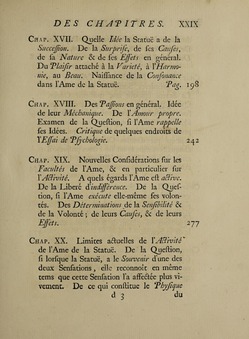 Ch a p. XVII. Quelle Idée la Statue a de la Succejfion. De la Surprifc, de fes Caiifes, de fa Nature & de fes Effets en général. Du Tlaifîr attaché à la Variété, à XHarmo¬ nie, au Beau. Naiffance de la Conjbnance dans l’Ame de la Statue. jFV/g. 198 Chap. XVIII. Des Faffons en général. Idée de leur Méchanique. De XAmour propre. Examen de la Queftion, fi l’Ame rappelle fes Idées. Critique de quelques endroits de TEffai de TJychologie. 242 Chap. XIX. Nouvelles Confidérations fur les Facultés de l’Ame, & en particulier fur 1 'Activité. A quels égards l’Ame eft active. De la Libéré d'indifférence. De la Quef- tion, fi l’Ame exécute elle-même fes volon¬ tés. Des Déterminations de la Senfibihté & de la Volonté -, de leurs Caufes, & de leurs Effets. , 277 Chap. XX. Limites aéluelles de XA&ivité* de l’Ame de la Statue. De la Queflion, fi lorfque la Statue, a le Souvenir d’une des deux Senfations, elle reconnoît en même tems que cette Senfation l’a affeétée plus vi¬ vement. De ce qui conftitue le FhyJlque d 3 du