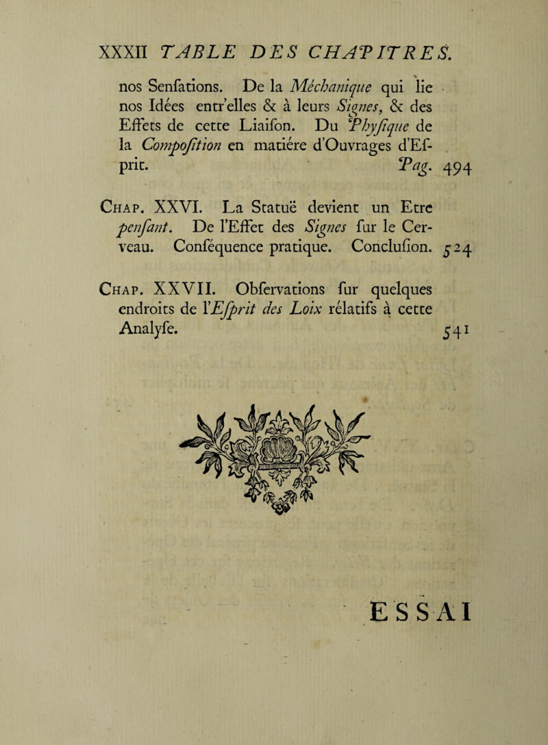 > nos Senfations. De la Méchanique qui lie nos Idées entr’elles & à leurs Signes, & des Effets de cette Liaifon. Du TPhyJtque de la Compojîtion en matière d’Ouvrages d’Ef- prie. Tag. 494 Chap. XXVI. La Statue devient un Etre f enfant. De l’Effet des Signes fur le Cer¬ veau. Conféquence pratique. Conclufion. £24 Chap. XXVII. Obfervations fur quelques endroits de YEfprit des Loix rélatifs à cette Analyfe. 541 ESSAI