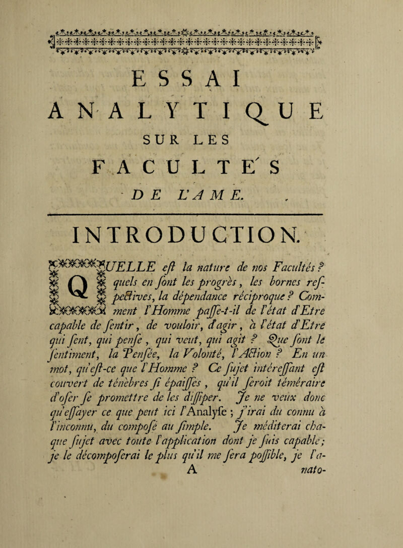 *J*i<.-fro < Ajk. *-.<**- sH-'-s. *Aj •Jt'.j» t ^ # « < *,j «AifJt * tyKy'j *'Vï'tV,:;r'i'’!’ ^c''1 'rVT 1 *Y* 'r^*r<v4^'r sr^aî'^ ‘j ESSAI ANALYTIQUE SUR LES FAC U L T E S - D E L’A M E. INTRODUCTION. K*yt:m*[JELLE tfi la nature de nos Facultés ? y& /°\ y& quels en font les progrès, les bornes ref Ü ^ Ü p€$ivesi la dépendance réciproque P Com- ment ïHomme pajfe-t-il de P état d Etre capable de fentir, de vouloir, d agir, a P état dEtre qui fent, qui penfe , qui veut, qui agit P §jue font le fentiment, la Tenfée, la Volonté, P ABion P En un mot, qiief-ce que P Homme P Ce fujet intérejfant ejl couvert de ténèbres f épaijjes , qiiil feroit téméraire ctofer fe promettre de les dijjiper. Je ne veux donc queffayer ce que peut ici /’Analyfe ; j'irai du connu a P inconnu, du compojé au fimple. Je méditerai cha¬ que fujet avec toute P application dont je fuis capable ; je le décompoferai le plus qùil me fera pofiblei je Pa- A r/ato-