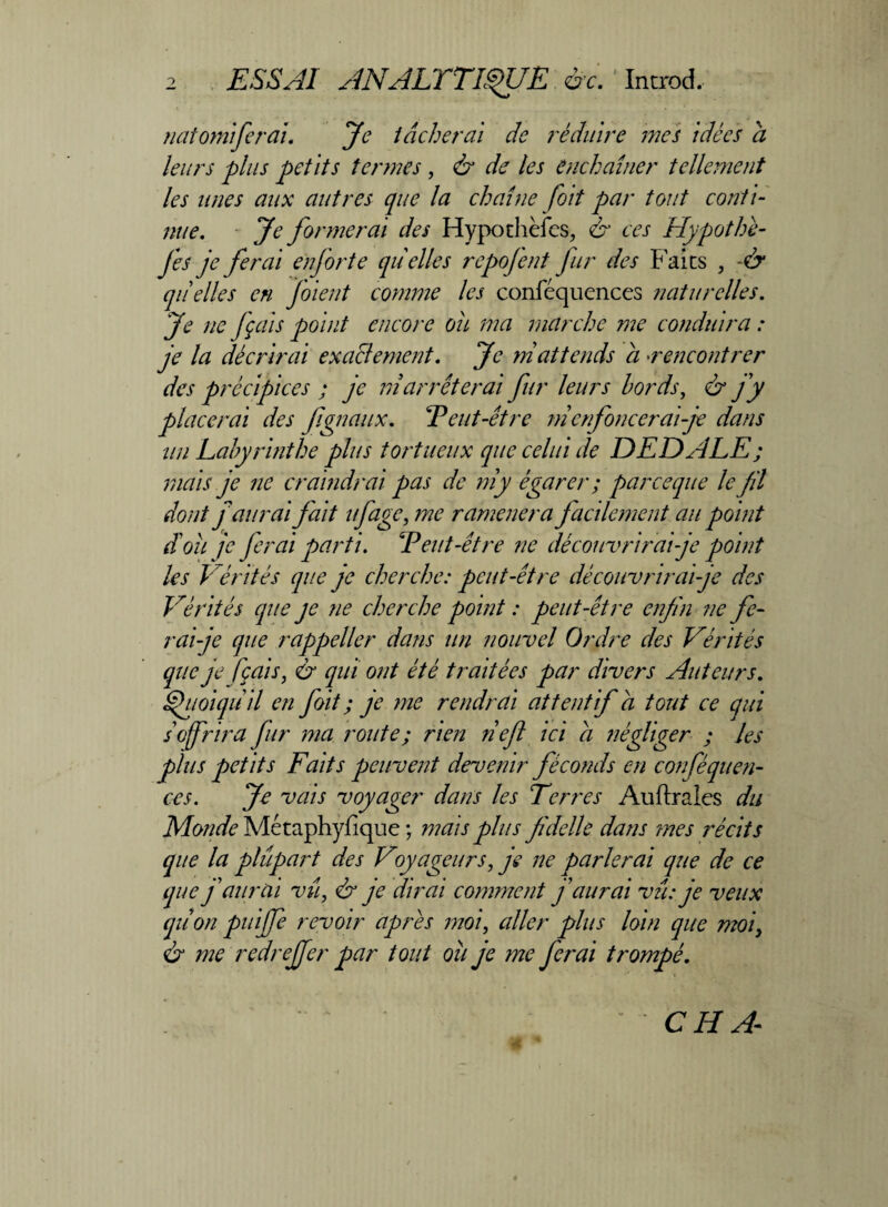 rai. Je tâcherai de réduire mes idées a leurs plus petits termes , & de les enchaîner tellement les unes aux autres que la chaîne foit par tout conti¬ nue. Je formerai des Hypochèfcs, & ces Hypothé- fes je ferai a for te quelles repofent fur des Faits , -& quelles en f'oient comme les conféquences naturelles. Je ne fçais point encore oit ma marche me conduira : je la décrirai exaclement. Je ni attends a rencontrer des précipices ; je ni arrêterai fur leurs bords, & fy placerai des fgnaux. T eut-être ni enfoncerai je dans un Labyrinthe plus tortueux que celui de DEDALE ; mais je ne craindrai pas de ni y égarer ; par ce que le fil dont f aurai fait ufage; me ramènera facilement au point doit je ferai les Vérités ^ Vérités (que je ne cherche point : peut-être enfin ne fe¬ rai-je que rappeller dans un nouvel Ordre des Vérités que je fçais, & qui ont été traitées par divers Auteurs. Quoiqu'il en foit ; je me rendrai attentif â tout ce qui s offrira fur ma route; rien fief ici a négliger ; les plus petits Faits peuvent devenir féconds en conféquen¬ ces. Je vais voyager dans les Terres Auftrales du Monde Mctaphyfique ; mais plus fidelle dans mes récits que la plupart des Voyageurs, je ne parlerai que de ce que f aurai vu, & je dirai comment f aurai vu: je veux qiion puijfe revoir apres moi, aller plus loin que moi, & me redreffer par tout où je me ferai trompé. parti. F eut-être ne découvrirai je point 'ne je cherche: peut-être découvrirai-je des natomife