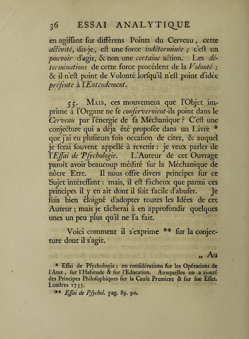I en agiftant fur différens Points du Cerveau , cette activité, dis-je , eft une force indéterminée ; c’eft un pouvoir d’agir, &'non une certaine action. Les dé¬ terminations de cette force procèdent de la Volonté ; & il n’eft point de Volonté lorfqu’il n’eft point d’idée préj'ente à XEntendement, Mais, ces mouvemens que l’Objet im¬ prime à l’Organe ne fe conferver oient-ils point dans le Cerveau par l’énergie de fa Méchanique ? C eft une conjeéhire qui a déjà été propofée dans un Livre * que j’ai eu plufîeurs fois occafton de citer, & auquel je ferai fou vent appellé à revenir : je veux parler de XEjJai de Efychologie. L’Auteur de cet Ouvrage paroît avoir beaucoup médité fur la Méchanique de nôtre Etre. Il nous offre divers principes fur ce Sujet intéreftant : mais, il eft fâcheux que parmi ces principes il y en ait dont il foit facile d’abufer. Je fuis bien éloigné d’adopter toutes les Idées de cet Auteur ; mais je tâcherai à en approfondir quelques unes un peu plus qu’il ne l’a fait. Voici comment il s’exprime ** fur la conjec¬ ture dont il s’agit. 5» Au * Eflai de Pfychologie ; ou confidérations fur les Opérations de l’Ame, fur l'Habitude & fur l’Education. Auxquelles on a ajouté des Principes Philofophiques fur la Caufe Première & fur fon Effet. Londres 1755. ** EJfai de Pfycbol. pag. 89. 90.
