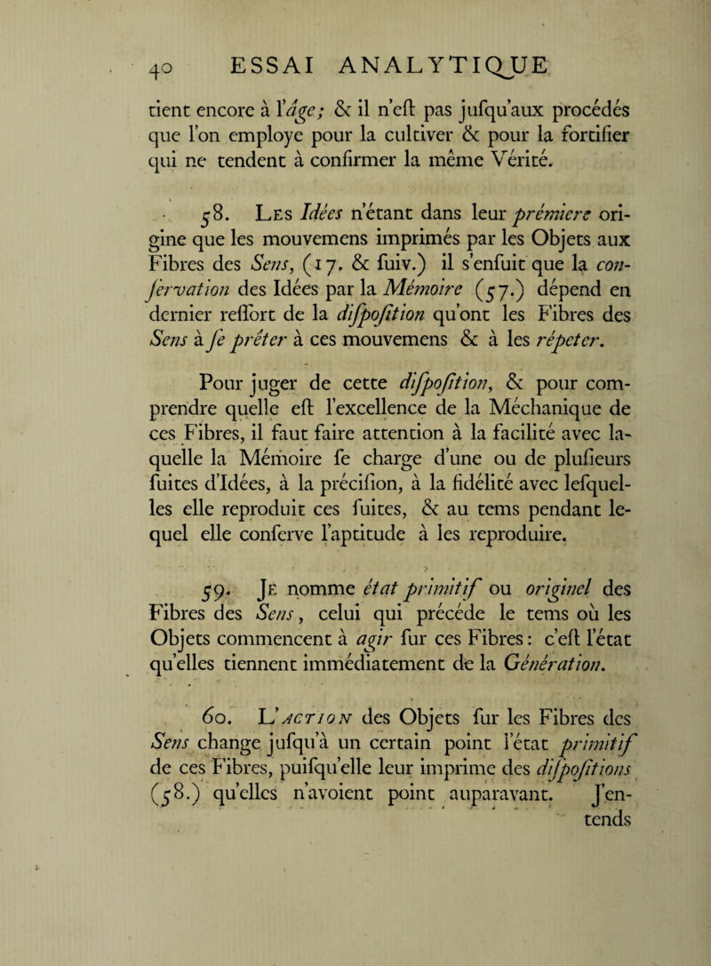 rient encore à Xdge; & il n’eft pas jufqu’aux procédés que l’on employé pour la cultiver & pour la fortifier qui ne tendent à confirmer la même Vérité. 58. Les Idées n’étant dans leur prévuere ori¬ gine que les mouvemens imprimés par les Objets aux Fibres des Sens, (t 7. & fuiv.) il s’enfuit que la con- jèrvation des Idées par la Mémoire (57.) dépend en dernier reflbrt de la difpojïtion qu’ont les Fibres des Sens à Je prêter à ces mouvemens & à les répéter. Pour juger de cette difpofition, & pour com¬ prendre quelle eft l’excellence de la Méchanique de ces Fibres, il faut faire attention à la facilité avec la¬ quelle la Mémoire fe charge d’une ou de plusieurs fuites d’idées, à la précifion, à la fidélité avec lefquel- les elle reproduit ces fuites, & au tems pendant le¬ quel elle conferve l’aptitude à les reproduire. 59. Je nomme état primitif ou originel des Fibres des Sens, celui qui précédé le tems où les Objets commencent à agir fur ces Fibres : c’eft l’état quelles tiennent immédiatement de la Génération. ■*-  *' /■ . , ■ 1 J.» . * ^>4 i % *  60. Il actio n des Objets fur les Fibres des Sens change jufqu a un certain point letat primi a/ de ces h ibres, puifqu elle leur imprime des dijpofitions (58.) quelles n’avoient point auparavant. J’en¬ tends