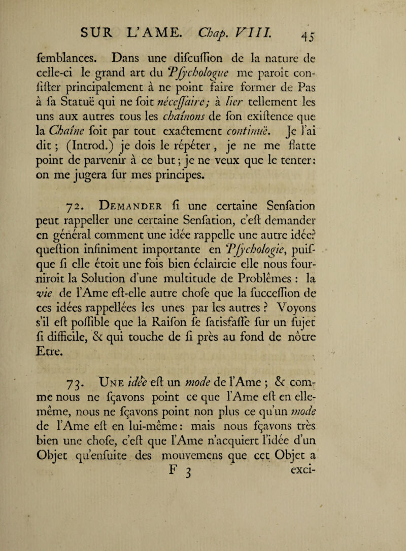 femblances. Dans une difcuffion de îa nature de celle-ci le grand art du TJychologue me paroi t con- liftcr principalement à ne point faire former de Pas à fa Statue qui ne foit nécejjaire; à lier tellement les uns aux autres tous les chaînons de fon exiftence que la Chaîne foit par tout exactement continue. Je J’ai dit ; (Introd.) je dois le répéter , je ne me flatte point de parvenir à ce but ; je ne veux que le tenter: on me jugera fur mes principes. 72. Demander fi une certaine Senfation peut rappeller une certaine Senfation, c’eft demander en général comment une idée rappelle une autre idée? queftion infiniment importante en TJÿchologie, puis¬ que fi elle étoit une fois bien éclaircie elle nous four- niroit la Solution d une multitude de Problèmes : la vie de l’Ame eft-elle autre chofe que la fuccefîion de ces idées rappellées les unes par les autres ? Voyons s’il eft poffible que la Raifon fe fatisfafïe fur un fujet fi difficile, & qui touche de fi près au fond de nôtre Etre. 73. Une idée efi un mode de l’Ame ; & com¬ me nous ne fçavons point ce que l’Ame eft en elle- même, nous ne fçavons point non plus ce qu’un mode de l’Ame eft en lui-même: mais nous fçavons très bien une chofe, c’cft que l’Ame n’acquiert l’idée d’un Objet qu’enfui te des mouvemens que cet Objet a F 3 exci-