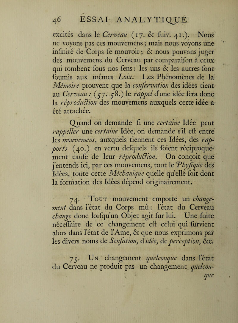 excités dans le Cerveau (17. & fuiv. 41.). Nous ne voyons pas ces mouvemens ; mais nous voyons une infinité de Corps fe mouvoir; de nous pouvons juger des mouvemens du Cerveau par comparaifon à ceux qui tombent fous nos fens : les uns & les autres font fournis aux memes Loix. Les Phénomènes de la Mémoire prouvent que la confervatlon des idées tient au Cerveau : (57. 58.) le rappel d’une idée fera donc la ré production des mouvemens auxquels cette idée a été attachée. Quand on demande fi une certaine Idée peut rappeller une certaine Idée, on demande s’il eft entre les mouvemens, auxquels tiennent ces Idées, des rap¬ ports (40.) en vertu defquels ils foient réciproque¬ ment caufe de leur réprodu&ion. On conçoit que j’entends ici, par ces mouvemens, tout le Thyjiquc des Idées, toute cette Méchanique quelle quelle foit dont la formation des Idées dépend originairement. 74. Tout mouvement emporte un change¬ ment dans l’état du Corps mû : l’état du Cerveau change donc lorfqu’un Objet agit fur lui. Une fuite néceflaire de ce changement eft ce^lui qui furvient alors dans le ta t de l’Ame, & que nous exprimons par les divers noms de Senjation, Aidée, àcperception, &c. 75. Un changement quelconque dans letat du Cerveau ne .produit pas un changement, quelcon- ; que