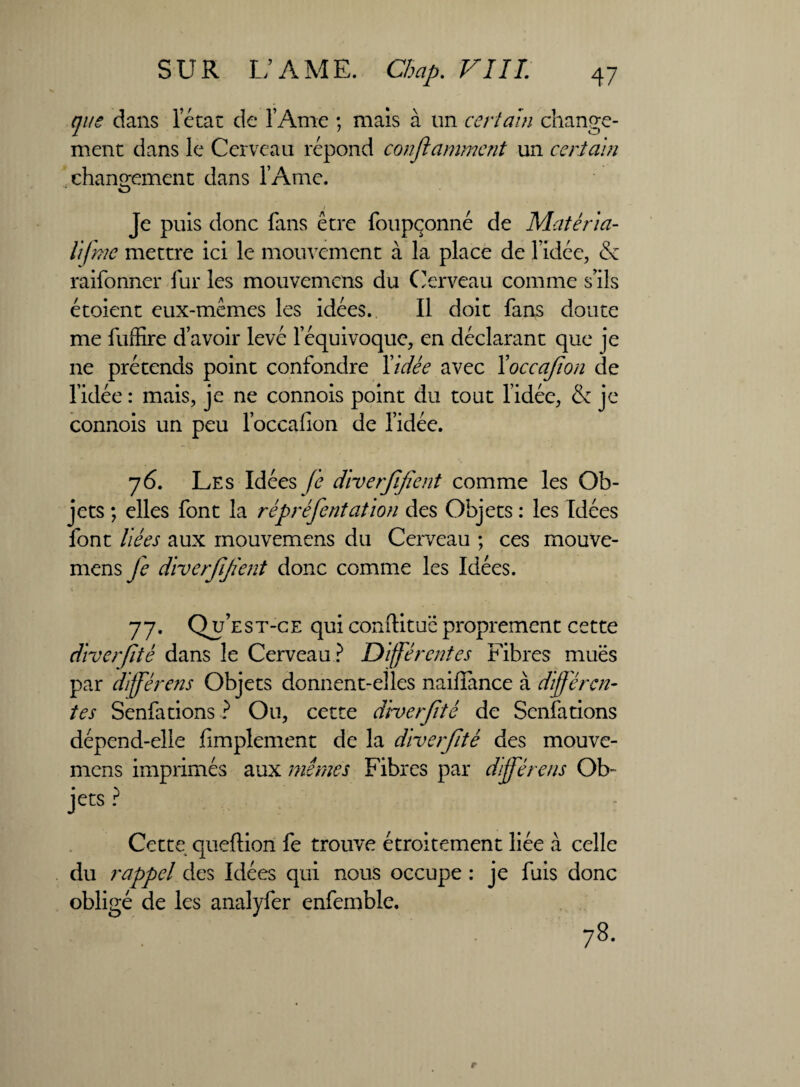 que dans letat de l’Ame ; mais à un certain change¬ ment dans le Cerveau répond conflamment un certain changement dans l’Ame. Je puis donc fans être foupçonné de Matéria- tifme mettre ici le mouvement à la place de l’idée, & raifonner fur les mouvemcns du Cerveau comme s’ils étoient eux-mêmes les idées. Il doit fans doute me fuffire d’avoir levé l’équivoque, en déclarant que je ne prétends point confondre Vidée avec Yoccajîon de l’idée : mais, je ne connois point du tout l’idée, & je connois un peu l’occafion de l’idée. 76. Les Idées fe diverfifient comme les Ob¬ jets ; elles font la rêpréfentation des Objets : les Idées font liées aux mouvemens du Cerveau ; ces mouve- mens Je diverfijïent donc comme les Idées. 77. Qu’est-ce qui conftituë proprement cette diverfitê dans le Cerveau? Différentes Fibres mues par dfférens Objets donnent-elles nailîance à différen¬ tes Senfations ? On, cette d'roerfté de Senfations dépend-elle Amplement de la diverfté des mouve¬ mcns imprimés aux mêmes Fibres par différais Ob- jets ? Cette queftion fe trouve étroitement liée à celle du rappel des Idées qui nous occupe : je fuis donc obligé de les analyfer enfemble. 78.