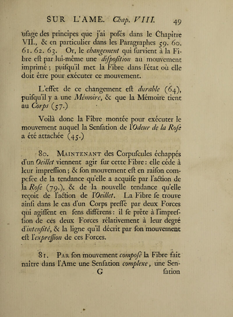 ufage des principes que j’ai pofés dans le Chapitre VII., & en particulier dans les Paragraphes 59. 60. 61. 62. 63. Or, le changement qui furvient à la Fi¬ bre eh par lui-même une difpofition au mouvement imprimé ; puifqu’il met la Fibre dans l’état ou elle doit être pour exécuter ce mouvement. L’effet de ce changement eh durable (64), puifqu’il y a une Mémoire, & que la Mémoire tient au Corps (57.) Voilà donc la Fibre montée pour exécuter le mouvement auquel la Senfation de l'Odeur de la Rofe a été attachée (45.) ■ 80. Maintenant des Corpufcules échappés d’un Oeillet viennent agir fur cette Fibre : elle cède à leur imprelïïon ; & fon mouvement eh en raifon com- pefée de la tendance quelle a acquife par l’achion de la Rofe (79*)’ & de la nouvelle tendance quelle reçoit de l’aétion de l'Oeillet. La Fibre fe trouve ainfî dans le cas d’un Corps prehe par deux Forces qui agihènt en fens différens : il fe prête à l’impref- fion de cés deux Forces rélativement à leur degré d'intenfté, & la ligne qu’il décrit par fon mouvement eh ïexprefion de ces Forces. 81. Par fon mouvement compofè la Fibre fait naître dans l’Ame une Senfation complexe, une Sen- G fa don