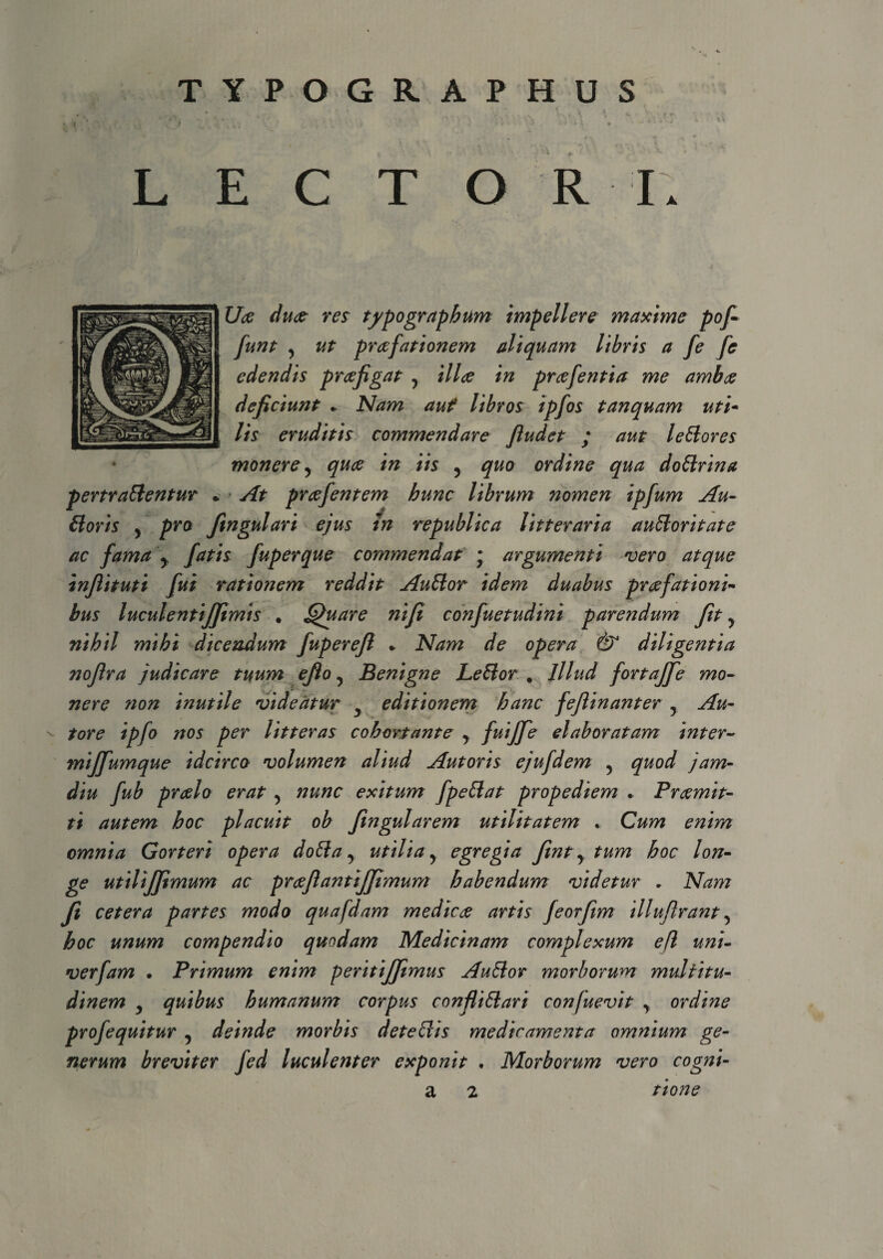 ? TYPOGR APHUS XJce duce res typographum impellere maxime pofi funt 5 ut praefationem aliquam libris a fe fe edendis praefigat y illae in proefentia me ambae deficiunt * Nam aut libros ipfos t an quam uti- lis eruditis commendare Jludet ; aut leHores monere y quae in iis y quo ordine qua doHrina > At praefentem hunc librum nomen ipfum Au- ingulari ejus tn republica litteraria auhoritate ac fama y fatis fuperque commendat • argumenti vero atque infiituti fui rationem reddit AuHor idem duabus praefationi- bus luculentiffimis . Quare ni fi confuetudini parendum fit , nihil mihi dicendum fuperefl * Nam de opera & diligentia nofira judicare tuum efio, Benigne LeHor . Illud fortajfie mo¬ nere non inutile videatur editionem hanc feflinanter 5 Au- - tore ipfo nos per litteras cohortante y fuiffe elaboratam inter- miffumque idcirco volumen aliud Aut oris ejufdem 5 quod jam- diu fub praelo erat 5 nunc exitum fpettat propediem . Praemit¬ ti autem hoc placuit ob fingularem utilitatem . Cum enim omnia Gorteri opera doHa y utilia ? egregia fint y tum hoc lon¬ ge utilijfimum ac praejianttjfitmum habendum videtur * Nam fi cetera partes modo quafdam medice artis feorfim illufirant 5 hoc unum compendio quodam Medicinam complexum efl uni- verfam • Primum enim peritijfitmus AuHor morborum multitu¬ dinem y quibus humanum corpus confliHari confuevit y ordine profequitur y deinde morbis deteHis medicamenta omnium ge¬ nerum breviter fed luculenter exponit . Morborum vero cogni- a 2 tione pertrahentur - Horis y pro J