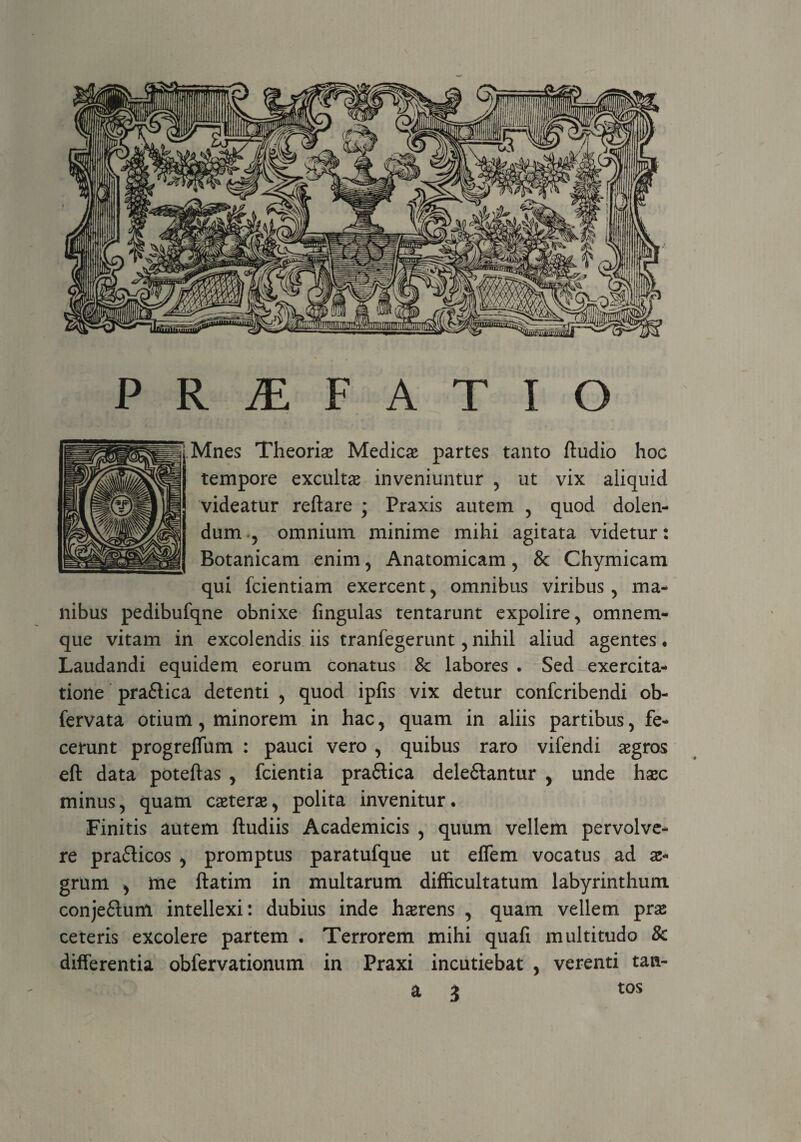 P R JE F A T I O Mnes Theoria Medicae partes tanto ftudio hoc tempore exculta inveniuntur , ut vix aliquid videatur reftare ; Praxis autem , quod dolen- dum , omnium minime mihi agitata videtur: Botanicam enim , Anatomicam, & Chymicam qui fcientiam exercent , omnibus viribus , ma¬ nibus pedibufqne obnixe fingulas tentarunt expolire, omnem- que vitam in excolendis iis tranfegerunt, nihil aliud agentes ♦ Laudandi equidem eorum conatus 8c labores . Sed exercita¬ tione pra&ica detenti , quod ipfis vix detur confcribendi ob- fervata otium, minorem in hac, quam in aliis partibus, fe¬ cerunt progreffum : pauci vero , quibus raro vifendi aegros eft data poteftas , fcientia pra&ica dele&antur , unde haec minus, quam ceterae, polita invenitur. Finitis autem ftudiis Academicis , quum vellem pervolve¬ re pra&icos , promptus paratufque ut eflem vocatus ad ae¬ grum , me ftatim in multarum difficultatum labyrinthum conje£ium intellexi: dubius inde haerens , quam vellem prae ceteris excolere partem . Terrorem mihi quafi multitudo & differentia obfervationum in Praxi incutiebat , verenti tan- a 3 tos