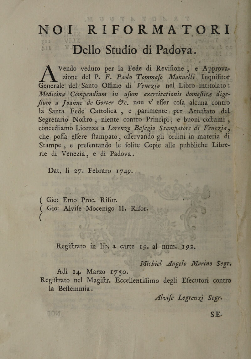 • t-'- \t ~yr Delio Studio di Padova. AVendo veduto per la Fede di Revifione 5 e Approva- zione dei P. F. Paolo Tommafo Manuelli Inquifitof Generale dei Santo Offizio di Veneria nel Libro intitolato : Medicina Compendium in ufum exercitationis domejiica dige- Jlum a Joanne de Gorter &c. non v’ effer cofa alcuna contro la Santa Fede Cattolica 5 e parimente per Atteftato dei Segretario Noftro , niente contro Principi, e buoni coftumi > concediamo Licenza a horenyo Bafegio Stampatore di Venez^ia^ che poffa effere ftampato, offervando gli ordini in materia di Stampe 5 e prefentando le folite Copie alie pubbliche Libre- rie di Venezia5 e di Padova, Dat. Ii 27. Febraro 174^. ( Gio: Emo Proc. Rifor. ( Gio: Alvife Mocenigo II. Rifor. ( Regiftrato in lib. a carte ip, al num. ip2. Michiel Angelo Marino Segr. Adi 14. Marzo 1750. Regiftrato nel Magiftr. Eccellentiflimo degli Efecutori contro la Beftemmia. Alvife Legrenzf Segr. SE-