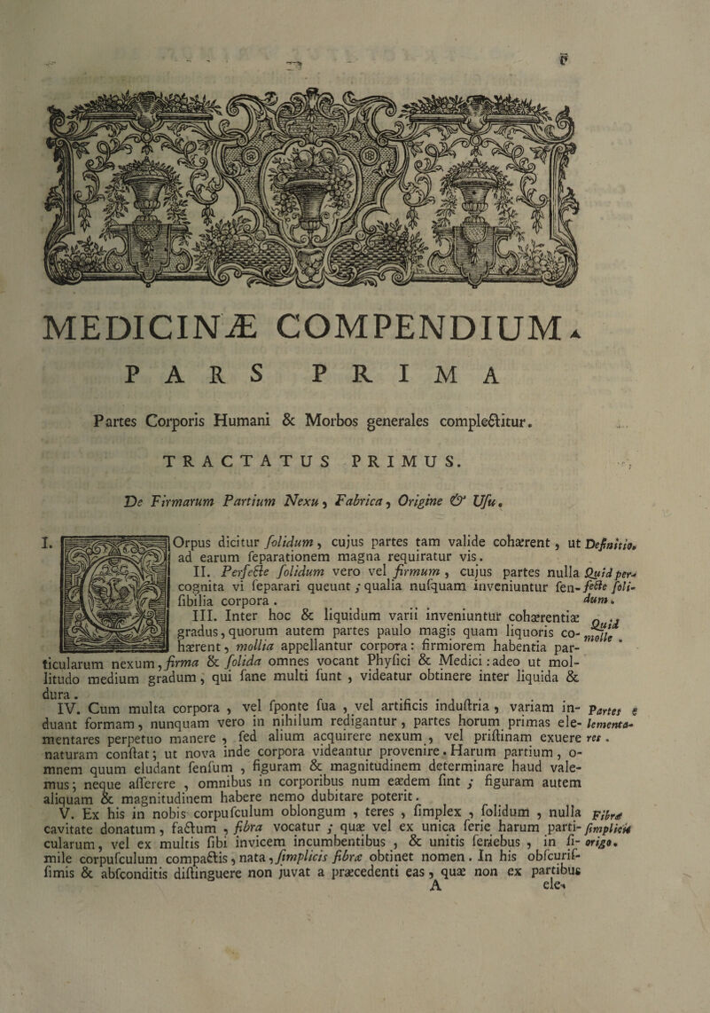 MEDICINJE COMPENDIUM* PARS PRIMA Partes Corporis Humani & Morbos generales complebitur * TRACTATUS PRIMUS. De Firmarum Partium Nexu , Fabrica , Origine & Ufu. Orpus dicitur /olidum, cujus partes tam valide cohaerent, ut Definitio, ad earum feparationem magna requiratur vis. II. Perfefte /olidum vero vel firmum , cujus partes nulla Quid per* cognita vi feparari queunt y qualia nufquam inveniuntur fen-/^ fili* fibilia corpora. dum. III. Inter hoc & liquidum varii inveniuntur cohaerentiae 0 gradus, quorum autem partes paulo magis quam liquoris co- haerent, mollia appellantur corpora: firmiorem habentia par¬ ticularum nexum, firma & /olida omnes vocant Phyfici & Medici: adeo ut mol¬ litudo medium gradum, qui fane multi funt , videatur obtinere inter liquida & dura. _ _ . _ , • i n • IV. Cum multa corpora , vel fponte iua , vei artificis induftria , variam in- ?artet s duant formam, nunquam vero in nihilum redigantur, partes horum primas ele-lementa* mentares perpetuo manere , fed alium acquirere nexum , vel priflinam exuere res . naturam conflat; ut nova inde corpora videantur provenire. Harum partium, o- mnem quum eludant fenfum , figuram & magnitudinem determinare haud vale¬ mus; neque aflerere , omnibus in corporibus num eaedem fint y figuram autem aliquam & magnitudinem habere nemo dubitare poterit. V. Ex his in nobis corpufculum oblongum , teres , fimplex , folidum , nulla pifr* cavitate donatum, fadlum , fibra vocatur y quae vel ex unica ferie harum parti-fimplicU cularum, vel ex multis Ubi invicem incumbentibus , & unitis feriebus , in fi- origo, mile corpufculum compabis, nata ,fimplicis fibra obtinet nomen. In his obfcurif- fimis & abfconditis diftinguere non juvat a praecedenti eas, quae non ex partibus A e!e-<