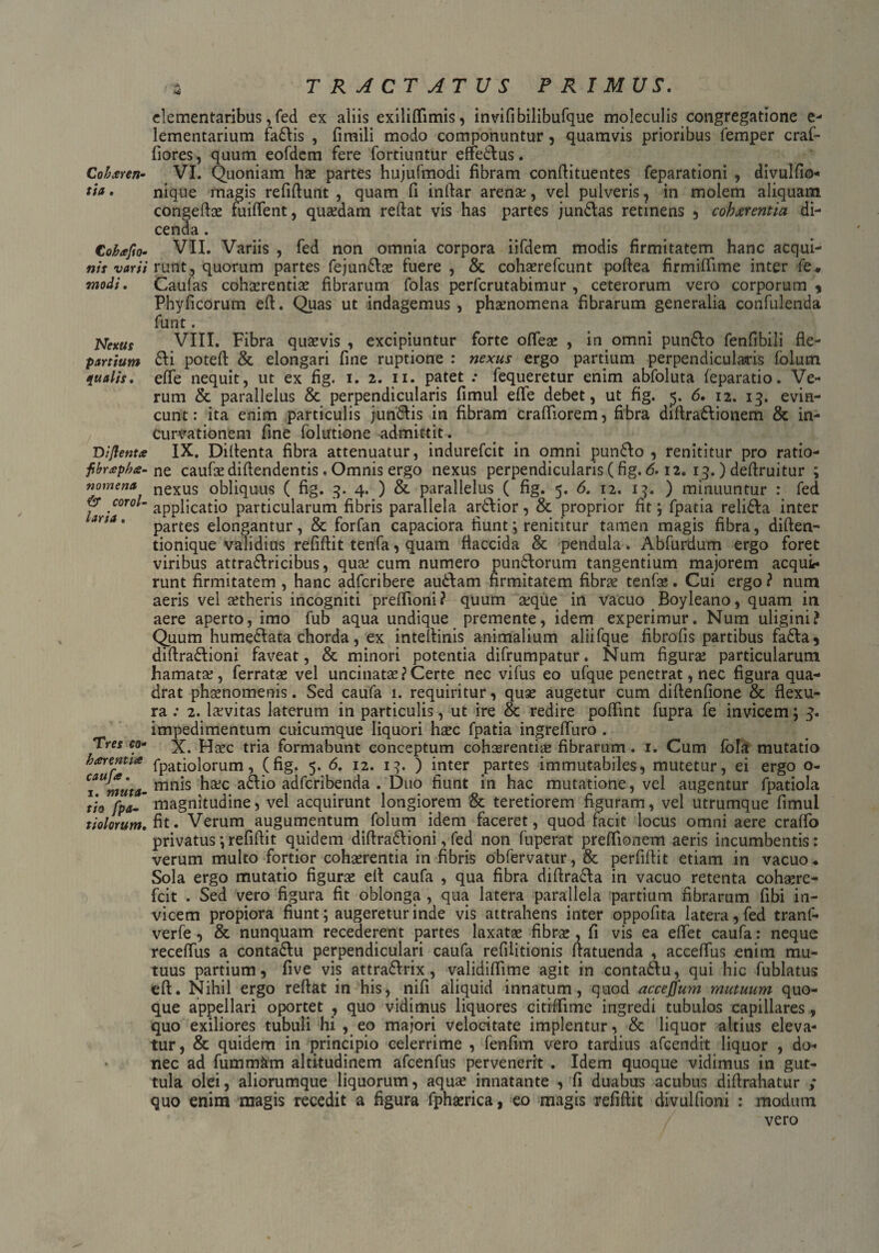 I* TRACTATUS PRIMUS. clementaribus, fed ex aliis exiliflimis, invifibilibufque moleculis congregatione e- lementarium fa£lis , firaili modo componuntur, quamvis prioribus femper craf- fiores, quum eofdem fere fortiuntur effedlus. Coktren- VI. Quoniam hae partes hujufmodi fibram confiituentes feparationi , divulfio- tia. nique magis refifiunt , quam fi inftar arena:, vel pulveris, in molem aliquam congefiae fuifient, quaedam reftat vis has partes jun£las retinens , cobxrentia di¬ cenda . Cobtejio- VII. Variis , fed non omnia corpora iifdem modis firmitatem hanc acqui- nis varii rutit, quorum partes fejun£lae fuere , & cohaerefcunt pofiea firmiffime inter fe« modi. Caulas cohaerentias fibrarum folas perfcrutabimur , ceterorum vero corporum y Phyficorum efi. Quas ut indagemus , phaenomena fibrarum generalia confulenda funt. Nexus VIII. Fibra quaevis , excipiuntur forte ofleae , in omni pun£fo fenlibili fle- partium £fi poteft & elongari fine ruptione : nexus ergo partium perpendicularis folum qualis. effe nequit, ut ex fig. i. 2. 11. patet .• fequeretur enim abfoluta feparatio. Ve¬ rum & parallelus & perpendicularis fimul effe debet, ut fig. 5. 6. 12. 13. evin¬ cunt: ita enim particulis jun&is in fibram crafiiorem, fibra diftra&ionem & in¬ curvationem fine folutione admittit. Diflent* IX. Difienta fibra attenuatur, indurefcit in omni pun61o , renititur pro ratio- fbr£pb<s- ne caufae diflendentis. Omnis ergo nexus perpendicularis (fig. 6.12. 13.) deflruitur ; nomena nexUs obliquus ( fig. 3. 4. ) & parallelus ( fig. 5. 6. 12. 13. ) minuuntur : fed roro/-applicatio particularum fibris parallela ar&ior, & proprior fit; fpatia religa inter partes elongantur, & forfan capaciora fiunt; renititur tamen magis fibra, diften- tionique validius refifiit tenfa, quam flaccida & pendula. Abfurdum ergo foret viribus attra&ricibus, qua: cum numero pun£lorum tangentium majorem aequis runt firmitatem , hanc adferibere au&am firmitatem fibrae tenfae. Cui ergo ? num aeris vel aetheris incogniti prefiioni? quum aeque in vacuo Boyleano, quam in aere aperto, imo fub aqua undique premente, idem experimur. Num uligini? Quum humecfata chorda, ex intefiinis animalium aliifque fibrofis partibus fa6la, difira&ioni faveat, & minori potentia difrumpatur. Num figurae particularum hamatae, ferratae vel uncinatae?Certe nec vifus eo ufque penetrat, nec figura qua¬ drat phaenomenis. Sed caufa 1. requiritur, quse augetur cum diftenfione & flexu¬ ra .* 2. laevitas laterum in particulis, ut ire & redire poffint fupra fe invicem; 3. impedimentum cuicumque liquori haec fpatia ingreffuro . Tres co- X. Haec tria formabunt conceptum cohaerentia fibrarum. 1. Cum fola mutatio htrentt* fpatiolorum, (fig. 5. 6. 12. 13. ) inter partes immutabiles, mutetur, ei ergo o- T muta- mnis aftio adferibenda . Duo fiunt in hac mutatione, vel augentur fpatiola tio fpa-~ magnitudine, vel acquirunt longiorem & teretiorem figuram, vel utrumque fimul tiolorum. fit. Verum augumentum folum idem faceret, quod facit locus omni aere craffo privatus; refifiit quidem difiraft ioni, fed non fuperat prefiionem aeris incumbentis: verum multo fortior cohaerentia in fibris obfervatur, & perfifiit etiam in vacuo . Sola ergo mutatio figurae efi caufa , qua fibra difira&a in vacuo retenta cohaere- fcit . Sed vero figura fit oblonga , qua latera parallela partium fibrarum fibi in¬ vicem propiora fiunt; augeretur inde vis attrahens inter oppofita latera, fed tranf- verfe , & nunquam recederent partes laxatae fibrae, fi vis ea efiet caufa: neque receffus a conta&u perpendiculari caufa refilitionis fiatuenda , accefius enim mu¬ tuus partium, five vis attra£lrix, validiffime agit in conta£fu, qui hic fublatus eft. Nihil ergo reflat in his, nifi aliquid innatum, quod acceffum mutuum quo¬ que appellari oportet , quo vidimus liquores citiffime ingredi tubulos capillares, quo exiliores tubuli hi , eo majori velocitate implentur, & liquor altius eleva¬ tur, & quidem in principio celerrime , fenfim vero tardius afeendit liquor , do¬ nec ad fummkm altitudinem afcenfus pervenerit . Idem quoque vidimus in gut¬ tula olei, aliorumque liquorum, aquae innatante , fi duabus acubus difirahatur ; quo enim magis recedit a figura fphaerica, eo magis refifiit divulfioni : modum vero