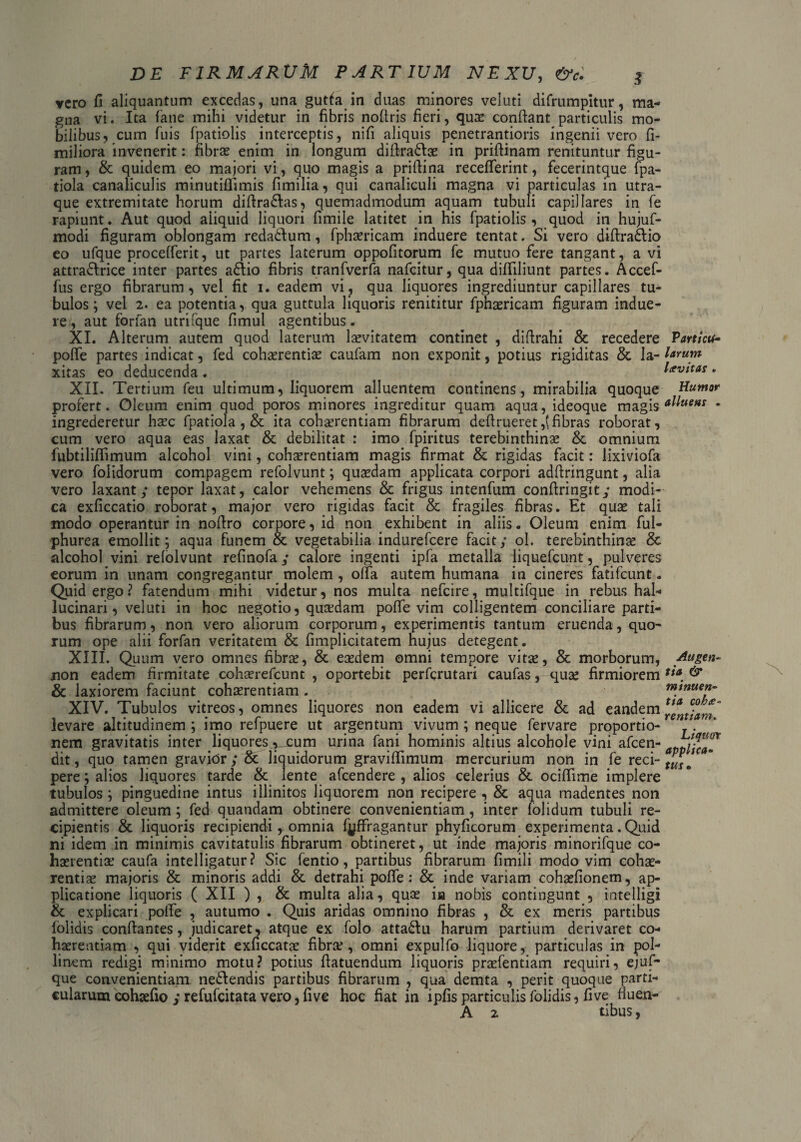 vero fi aliquantum excedas, una gutfa in duas minores veluti difrumpitur, ma¬ gna vi. Ita fane mihi videtur in fibris nofiris fieri, quas confiant particulis mo¬ bilibus, cum fuis fpatiolis interceptis, nifi aliquis penetrantioris ingenii vero fi- miliora invenerit: fibras enim in longum difira&ae in prifiinam renituntur figu¬ ram, & quidem eo majori vi, quo magis a prifiina recefierint, fecerintque fpa- tiola canaliculis minutiflimis fimilia, qui canaliculi magna vi particulas in utra¬ que extremitate horum difiradlas, quemadmodum aquam tubuli capillares in fe rapiunt. Aut quod aliquid liquori fimile latitet in his fpatiolis , quod in hujuf- modi figuram oblongam redadlum, fphasricam induere tentat. Si vero difiradlio eo ufque procefferit, ut partes laterum oppofitorum fe mutuo fere tangant, a vi attradlrice inter partes adiio fibris tranfverfa nafeitur, qua difiiliunt partes. Accef- fus ergo fibrarum, vel fit i. eadem vi, qua liquores ingrediuntur capillares tu¬ bulos; vel 2. ea potentia, qua guttula liquoris renititur fphaericam figuram indue¬ re , aut forfan utrifque fimul agentibus. XI. Alterum autem quod laterum lasvitatem continet , difirahi & recedere pofie partes indicat, fed cohaerentias caufam non exponit, potius rigiditas & la¬ xitas eo deducenda. XII. Tertium feu ultimum, liquorem alluentem continens, mirabilia quoque profert. Oleum enim quod poros minores ingreditur quam aqua, ideoque magis ingrederetur haec fpatiola , & ita cohaerentiam fibrarum defirueret,(fibras roborat, cum vero aqua eas laxat & debilitat : imo fpiritus terebinthinas & omnium fubtilifiimum alcohol vini, cohaerentiam magis firmat & rigidas facit: lixiviofa vero folidorum compagem refolvunt; quaedam applicata corpori adfiringunt, alia vero laxant; tepor laxat, calor vehemens & frigus intenfum confiringit; modi¬ ca exficcatio roborat, major vero rigidas facit & fragiles fibras. Et quae tali modo operantur in nofiro corpore, id non exhibent in aliis. Oleum enim ful- phurea emollit; aqua funem & vegetabilia indurefeere facit; ol. terebinthinae & alcohol vini refolvunt refinofa; calore ingenti ipfa metalla liquefcunt, pulveres eorum in unam congregantur molem, offa autem humana in cineres fatifeunt. Quid ergo? fatendum mihi videtur, nos multa nefeire, multifque in rebus hal- lucinari, veluti in hoc negotio, quasdam pofie vim colligentem conciliare parti¬ bus fibrarum, non vero aliorum corporum, experimentis tantum eruenda, quo¬ rum ope alii forfan veritatem & fimplicitatem nujus detegent. XIII. Quum vero omnes fibrae, & eaedem omni tempore vitas, & morborum, non eadem firmitate cohasrefcunt , oportebit perferutari caufas, quae firmiorem & laxiorem faciunt cohaerentiam. XIV. Tubulos vitreos, omnes liquores non eadem vi allicere & ad eandem levare altitudinem ; imo refpuere ut argentum vivum ; neque fervare proportio¬ nem gravitatis inter liquores ^cum urina fani hominis altius alcohole vini afeen- dit, quo tamen gravior ; & liquidorum gravifiimum mercurium non in fe reci¬ pere ; alios liquores tarde & lente afeendere , alios celerius & ocifiime implere tubulos ; pinguedine intus illinitos liquorem non recipere , & aqua madentes non admittere oleum; fed quandam obtinere convenientiam, inter folidum tubuli re¬ cipientis & liquoris recipiendi , omnia fyffragantur phyficorum experimenta. Quid ni idem in minimis cavitatulis fibrarum obtineret, ut inde majoris minorifque co¬ haerentias caufa intelligatur ? Sic fentio, partibus fibrarum fimili modo vim cohae¬ rentias majoris & minoris addi &. detrahi pofie: & inde variam cohasfionem, ap¬ plicatione liquoris ( XII ) , & multa alia, quas in nobis contingunt , intelligi & explicari polle , autumo . Quis aridas omnino fibras , & ex meris partibus {olidis conflantes, judicaret, atque ex folo attadlu harum partium derivaret co¬ haerentiam , qui viderit exficcatas fibras, omni expulfo liquore, particulas in pol- linem redigi minimo motu? potius fiatuendum liquoris prasfentiam requiri, ejuf- que convenientiam nedlendis partibus fibrarum , qua demta , perit quoque parti¬ cularum cohaefio ; refufeitata vero, five hoc fiat in ipfis particulis folidis, five fiuen- A 2 tibus, Particth larum Levitas . Humor alluens . Augen¬ tia & minuen¬ tia coha- rentiam. Liquor applica¬ tus •