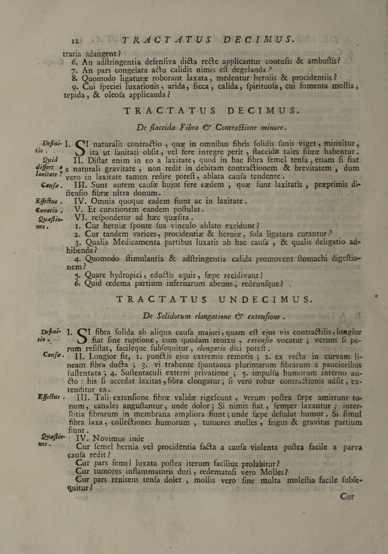 traria adaugent? 6. An adftringentia defenfiva di&a redle applicantur contufis & ambuftis? 7. An pars congelata adtu calidis nimis eft degelanda? . 8. Quomodo ligaturae roborant laxata, medentur herniis & procidentiis ? 9. Cui fpeciei luxationis, arida, ficca, calida, fpirituola, cui fomenta mollia, tepida, & oleofa applicanda? TRACTATUS DECIMUS, De flaccida Fibra & ContraElione minore. Defini- J. Ol naturalis contrario , quae in omnibus fibris folidis fanis viget, minuitur, *i° • ^ ita ut fanitati obfit, vel fere integre perit , flaccidae tales fibrae habentur. Quid II. Difiat enim in eo a laxitate, quod in hac fibra femel tenfa , etiam fi fiat differt a a naturali gravitate , non redit in debitam contra&ionem & brevitatem , dum faxitate' vero in laxitate tamen redire poteft, ablata caufa tendente.. Caufle. III. Sunt autem caufae hujus fere eaedem , qua? funt laxitatis , praeprimis di- Aenfio fibrae ultra donum. Effetius . IV. Omnia quoque eadem fiunt ac in laxitate. Curatio . V. Et curationem eandem pofiulat. Quajlio- VI. refpondetur ad haec quaefita. nes» i. Cur herniae fponte fua vinculo ablato excidunt? 2. Cur tandem varices, procidentiae & herniae, fola ligatura curantur? 3. Qualia Medicamenta partibus luxatis ab hac caufa , & qualis deligatio ad¬ hibenda? 4. Quomodo Aimulantia & adflringentia calida promovent ftomachi digeftio- nem ? 5. Quare hydropici, eduddis aquis, faepe recidivant? 6* Quid oedema partium infernarum abeuns, redeunfque ? TRACTATUS UNDECIMUS. De Solidorum elongatione & extenfione . Defini- I. OI fibra folida ab aliqua caufa majori, quam eft ejus vis contra£Iilis, longior *i° \ fiat fine ruptione, cum quodam renixu , extenfio vocatur ; verum fi pa¬ rum refiftat, facileque fubfequitur, elongatio dici poteft. Caufle. H. Lon gior fit, 1. pundlis ejus extremis remotis ; 2. ex re£Ia in curvam li- neam fibra dudla ; 3. vi trahente fpontanea plurimarum fibrarum a paucioribus fuftentata ; 4. Suftentaculi externi privatione ; 5. impulfu humorum interno au- : his fi accedat laxitas, fibra elongatur; fi vero robur contradionis adfit, ex¬ tenditur ea. Effetius , III. Tali extenfione fibra? validse rigefcunt , verum poftea fa?pe amittunt to¬ num, canales anguftantur, unde dolor; Si nimis fiat, femper laxantury inter- ftitia fibrarum in membrana ampliora fiunt; unde fa?pe defudat humor. Si fimul fibra laxa, colle&iones humorum , tumores molles , frigus & gravitas partium fiunt. Queftio- IV. Novimus inde nes' Cur femel hernia vel procidentia fadfa a caufa violenta poftea facile a parva caufa redit ? Cur pars femel luxata poftea iterum facilius prolabitur? Cur tumores inflammatorii duri, cedematofi vero Molles? Cur pars renitens tenfa dolet , mollis vero fine multa moleftia facile fubfe- cpiitur ? Cur