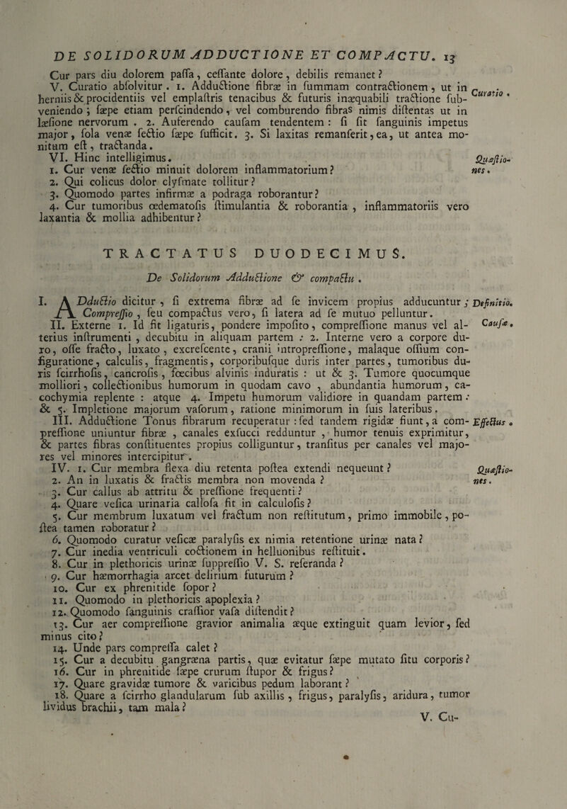 Cur pars diu dolorem pafla, ceflante dolore, debilis remanet ? V. Curatio abfolvitur . 1. Addudlione fibrae in fummam contradlionem, ut in c . herniis & procidentiis vel emplaflris tenacibus & futuris inaequabili tradlione fub- mauo ' veniendo ; faepe etiam perfcindendo, vel comburendo fibras nimis diftentas ut in hefione nervorum . 2. Auferendo caufam tendentem : fi fit fanguinis impetus major, fola venae fedlio faepe fufficit. 3. Si laxitas remanferit,ea, ut antea mo¬ nitum eft, tradlanda. VI. Hinc intelligimus. Quajiio- 1. Cur venae fedlio minuit dolorem inflammatorium? nes. 2. Qui colicus dolor clyfmate tollitur ? 3. Quomodo partes infirmae a podraga roborantur? 4. Cur tumoribus oedematofis flimulantia & roborantia , inflammatoriis vero laxantia &; mollia adhibentur? TRACTATUS DUODECIMUS. De Solidorum AdduSlione & compaElu . I. A DduSlio dicitur , fi extrema fibrae ad fe invicem propius adducuntur 3 Definitio. CompreJJio , feu compadlus vero, fi latera ad fe mutuo pelluntur. II. Externe 1. Id fit ligaturis, pondere impofito, compreflione manus vel al- Cauj<e, terius inflrumenti , decubitu in aliquam partem ; 2. Interne vero a corpore du¬ ro, offe fradlo, luxato, excrefcente, cranii intropreflione, malaque oflium con¬ figuratione, calculis, fragmentis, corporibufque duris inter partes, tumoribus du¬ ris fcirrhofis, cancrofis , foecibus alvinis induratis : ut & 3. Tumore quocumque molliori, colledlionibus humorum in quodam cavo , abundantia humorum, ca- cochymia replente : atque 4. Impetu humorum validiore in quandam partem .* & 5. Impletione majorum vaforum, ratione minimorum in fuis lateribus. III. Addudfione Tonus fibrarum recuperatur :fed tandem rigidae fiunt, a com- Effefius . preflione uniuntur fibrae , canales exfucci redduntur , humor tenuis exprimitur, & partes fibras conftituentes propius colliguntur, tranfitus per canales vel majo¬ res vel minores intercipitur. IV. 1. Cur membra flexa diu retenta poflea extendi nequeunt? QuaJUo- 2. An in luxatis & fradtis membra non movenda ? nes. 3. Cur callus ab attritu & preflione frequenti ? 4. Quare vefica urinaria callofa fit in calculofis ? 5. Cur membrum luxatum vel fradlum non reftitutum, primo immobile, po¬ flea tamen roboratur ? 6. Quomodo curatur veficae paralyfis ex nimia retentione urinas nata ? 7. Cur inedia ventriculi codlionem in helluonibus reflituit. 8. Cur in plethoricis urinae fuppreflio V. S. referanda ? 9. Cur haemorrhagia arcet delirium futurum ? 10. Cur ex phrenitide fopor ? 11. Quomodo in plethoricis apoplexia? 12. Quomodo fanguinis craflior vafa diflendit? 13. Cur aer compreflione gravior animalia aeque extinguit quam levior, fed minus cito? 14. Unde pars comprefla calet ? 15. Cur a decubitu gangraena partis, quae evitatur faepe mutato fitu corporis? 16. Cur in phrenitide faepe crurum flupor & frigus? 17. Quare gravidae tumore & varicibus pedum laborant ? 18. Quare a fcirrho glandularum fub axillis, frigus, paralyfis, aridura, tumor lividus brachii, tam mala? V. Cu-