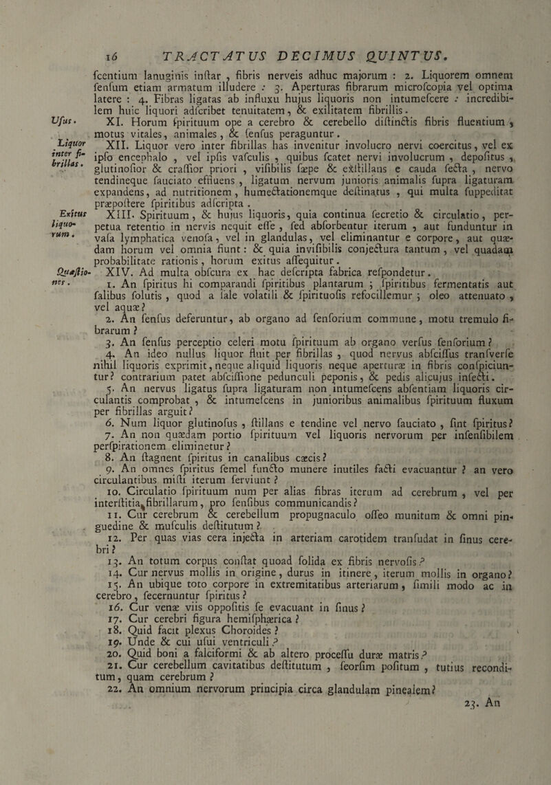 Vfus • . ' > Liquor inter fi¬ brillas . Exitus liquo¬ rum . Qu*Jlio nes. 16 TRACT ATUS DECIMUS QUINTUS. fcentium lanuginis indar , fibris nerveis adhuc majorum : 2. Liquorem omnem fenfum etiam armatum illudere : 5. Aperturas fibrarum microfcopia vel optima latere : 4. Fibras ligatas ab influxu hujus liquoris non intumefcere .* incredibi¬ lem huic liquori adfcribet tenuitatem, & exilitatem fibrillis. XI. Horum fpirituum ope a cerebro & cerebello didindlis fibris fluentium\ motus vitales, animales, & fenfus peraguntur. XII. Liquor vero inter fibrillas has invenitur involucro nervi coercitus, vel ex ipfo encephalo , vel ipfis vafculis , quibus fcatet nervi involucrum , depolitus , glutinofior & craflior priori , vifibilis fsepe & e&diilans e cauda fedla , nervo tendineque fauciato effluens , ligatum nervum junioris animalis fupra ligaturam expandens, ad nutritionem , hume&ationemque dedinatus , qui multa fuppeditat prapodere fpiritibus adferipta . XIIL Spirituum, & hujus liquoris, quia continua fecretio & circulatio, per¬ petua retentio in nervis nequit efle , fed abforbentur iterum , aut funduntur in vafa lymphatica venofa, vel in glandulas, vel eliminantur e corpore, aut quae¬ dam horum vel omnia fiunt: & quia invifibilis conjedtura tantum , vel quadam probabilitate rationis, horum exitus aflequitur. XIV. Ad multa obfcura ex hac deferipta fabrica refpondetur. 1. An fpiritus hi comparandi fpiritibus plantarum ; Ipiritibus fermentatis aut falibus folutis , quod a iale volatili & fpirituofis refociliemur ; oleo attenuato , vel aqux? 2. An fenfus deferuntur, ab organo ad fenforium commune, motu tremulo fi¬ brarum ? 3. An fenfus perceptio celeri motu fpirituum ab organo verfus fenforium ? 4. An ideo nullus liquor fluit per fibrillas , quod nervus abfciflfus tranfverfe nihil liquoris exprimit, neque aliquid liquoris neque aperturae in fibris confpiciun- tur? contrarium patet abfeiflione pedunculi peponis, & pedis alicujus infedti. 5. An nervus ligatus fupra ligaturam non intumefeens abfentiam liquoris cir¬ culantis comprobat , & intumefeens in junioribus animalibus fpirituum fluxum per fibrillas arguit? 6. Num liquor glutinofus , dillans e tendine vel nervo fauciato , fint fpiritus? 7. An non quasdam portio fpirituum vel liquoris nervorum per infenfibilem perfpirationem eliminetur ? 8. An dagnent fpiritus in canalibus caecis? 9. An omnes fpiritus femel fundlo munere inutiles fadli evacuantur ? an vero circulantibus midi iterum ferviunt ? 10. Circulatio fpirituum num per alias fibras iterum ad cerebrum , vel per interflitia%fibrillarum, pro fenfibus communicandis? 11. Cur cerebrum & cerebellum propugnaculo offeo munitum & omni pin« guedine & mufculis deditutum ? 12. Per quas vias cera injedta in arteriam carotidem tranfudat in finus cere¬ bri? 13. An totum corpus condat quoad folida ex fibris nervofis? 14. Cur nervus mollis in origine, durus in itinere, iterum mollis in organo? 15. An ubique toto corpore in extremitatibus arteriarum, fimili modo ac in cerebro , fecernuntur fpiritus ? 16. Cur venae viis oppofitis fe evacuant in finus ? 17. Cur cerebri figura hemifphamca ? 18. Quid facit plexus Choroides ? 1 19. Linde & cui ufui ventriculi ? 20. Quid boni a falciformi & ab altero proceflfu dura matris? 21. Cur cerebellum cavitatibus deditutum , feorfim politum , tutius recondi¬ tum , quam cerebrum ? 22. An omnium nervorum principia circa glandulam pinealem? 23. An