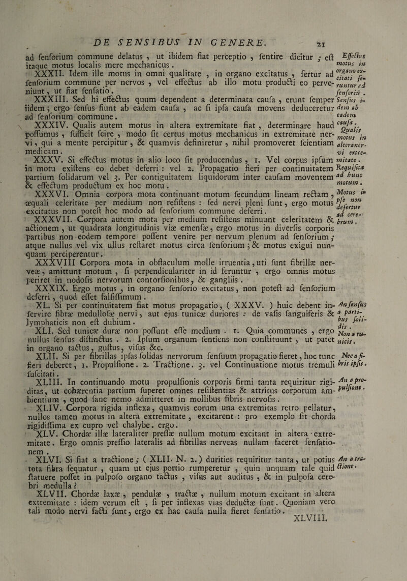 22 ad fenforium commune delatus , ut ibidem fiat perceptio , fentire dicitur ; eft Effetius itaque motus localis mere mechanicus. motus m XXXII. Idem ille motus in omni qualitate , in organo excitatus , fertur ad °c]gc*”°2“ fenforium commune per nervos , vel effe&us ab illo motu produ&i eo perve- Jlh niunt, ut fiat fenfatio . fiZfZia . XXXIII. Sed hi effe&us quum dependent a determinata caufa , erunt femper Senjus i- iidem ; ergo fenfus fiunt ab eadem caufa , ac fi ipfa caufa movens deduceretur dem ab ad fenforium commune. eadem XXXIV. Qualis autem motus in altera extremitate fiat , determinare haud CQ*y poffumus , fufficit fcire , modo fit certus motus mechanicus in extremitate ner- vi, qui a mente percipitur , oc quamvis dehmretur , nihil promoveret fcientiam alteraner- medicam. vi extre- XXXV. Si effedlus motus in alio loco fit producendus , i. Vel corpus ipfum mitate. in motu exiftens eo debet deferri : vel 2. Propagatio fieri per continuitatem Requifit* partium folidarum vel 3. Per contiguitatem liquidorum inter caufam moventem a<* bunc & effedfum produ&um ex hoc motu. motum ^ XXXVI. Omnia corpora mota continuant motum fecundum lineam re&am , Motus t» sequali celeritate per medium non refiftens : fed nervi pleni funt , ergo motus J excitatus non poteft hoc modo ad fenforium commune deferri. adcere- XXXVII. Corpora autem mota per medium refifiens minuunt celeritatem & irum. a&ionem , ut quadrata longitudinis viae emenfae, ergo motus in diverfis corporis partibus non eodem tempore poflent venire per nervum plenum ad fenforium ,* atque nullus vel vix ullus reflaret motus circa fenforium ; & motus exigui nun¬ quam perciperentur. XXXVIII Corpora mota in obflaculum molle irruentia, uti funt fibrillae ner- veae, amittunt motum , fi perpendiculariter in id feruntur , ergo omnis motus periret in nodofis nervorum contorfionibus, & gangliis . XXXIX. Ergo motus , in organo fenforio excitatus, non poteft ad fenforium deferri, quod eftet falfiftimum . XL. Si per continuitatem fiat motus propagatio, ( XXXV. ) huic debent i n-An fenfus fervire fibra? medullofae nervi, aut ejus tunicae duriores .• de vafis fanguiferis & a PartJ~ lymphaticis non eft dubium. Jj* *° *m XLI. Sed tunicae dura? non poffunt efte medium . r. Quia communes , ergo nullus fenfus diftin&us . 2. Ipfum organum fentiens non conftituunt , ut patet in organo ta&us, guftus, vifus &c. XLII. Si per fibrillas ipfas folidas nervorum fenfuum propagatio fieret, hoc tunc Necafi- fieri deberet, 1. Propulfione. 2. Tra&ione. 3. vel Continuatione motus tremuli ^rts*Pf1s* fufcitati. XLIII. In continuando motu propulfionis corporis firmi tanta requiritur rigi- -du *pro¬ ditas , ut cohaerentia partium fuperet omnes refiftentias & attritus corporum am- Pu^ione * bientium , quod fane nemo admitteret in mollibus fibris nervofis. XLIV. Corpora rigida inflexa, quamvis eorum una extremitas retro pellatur, nullos tamen motus in altera extremitate , excitarent : pro exemplo fit chorda rigidiflima ex cupro vel chalybe, ergo. XLV. Chorda? illae laterali ter preflae nullum motum excitant in altera • extre¬ mitate . Ergo omnis preffio lateralis ad fibrillas nerveas nullam faceret fenfatio- nem . XLVI. Si fiat a tradlione; ( XLII* N. 2.) durities requiritur tanta, ut potius An atra* tota fibra fequatur , quam ut ejus portio rumperetur , quin unquam tale quid tiione. ftatuere pollet in pulpofo organo ta&us , vifus aut auditus , & in pulpofa cere¬ bri medulla ? XLVII. Chordae laxce , pendulae , tradlae , nullum motum excitant in altera extremitate : idem verum eft , fi per inflexas vias dedudlae funt. Quoniam vero tali modo nervi fa&i funt, ergo ex hac caufa nulla fieret fenfatio. XLVI II.