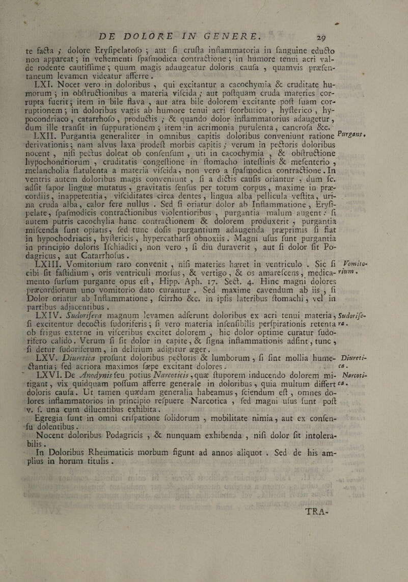 ✓ DE DOLORE IN GENERE, 29 te fadla y dolore Eryfipelatofo ; aut fi crufta inflammatoria in fanguine edudlo non appareat; in vehementi fpafmodica contraftione ; in humore tenui acri val¬ de rodente cautifiime ; quum magis adaugeatur doloris caufa , quamvis praefen- taneum levamen videatur afferre . LXI. Nocet vero in doloribus , qui excitantur a cacochymia & cruditate hu¬ morum ; in obflrudlionibus a materia vifcida y aut poflquam cruda materies cor¬ rupta fuerit i item in bile flava , aut atra bile dolorem excitante poft fuam cor¬ ruptionem; in doloribus vagis ab humore tenui acri fcorbutico , hyflerico , hy- pocondriaco , catarrhofo , produdlis y & quando dolor inflammatorius adaugetur, dum ille tranfit in fuppurationem ; itemfin acrimonia purulenta, cancrofa &c. LXII. Purgantia generaliter in omnibus capitis doloribus conveniunt ratione • derivationis; nam alvus laxa prodefl morbis capitis y verum in pedloris doloribus nocent , nifi pedtus doleat ob contentum , uti in cacochymia , & obfirudlione hypochondriorum , cruditatis congeflione in flomacho inteflinis & mefenterio , melancholia flatulenta a materia vifcida, non vero a fpafmodica contradlione.In ventris autem doloribus magis conveniunt , fi a didlis caufis oriantur , dum fc. adfit fapor linguae mutatus, gravitatis fenfus per totum corpus, maxime in prae¬ cordiis, inappetentia, vifciditates circa dentes, lingua alba pellicula veftita, uri¬ na cruda alba, calor fere nullus . Sed fi oriatur dolor ab Inflammatione, Eryfi- pelate, fpafmodicis contradlionibus violentioribus , purgantia malum augent: fi autem putris cacochylia hanc contradiionem & dolorem produxerit , purgantia mifcenda funt opiatis, fed tunc dofis purgantium adaugenda praeprimis fi fiat in hypochodriacis, hyftericis , hypercatharfi obnoxiis . Magni ufus funt purgantia in principio doloris Ifchiadici, non vero , fi diu duraverit , aut fi dolor fit Po¬ dagricus, aut Catarrhofus . LXIII. Vomitorium raro convenit , nifi materies hseret in ventriculo . Sic fi Vomito* cibi fit faflidium , oris ventriculi morius, & vertigo, & os amarefcens, medica- rium • mento furfum purgante opus efi , Hipp. Aph. 17. Sedi. 4. Hinc magni dolores praecordiorum uno vomitorio dato curantur . Sed maxime cavendum ab iis , fi Dolor oriatur ab Inflammatione , fcirrho &c. in ipfis lateribus flomachi, vel in partibus adjacentibus . LXIV. Sudorifera magnum levamen adferunt. doloribus ex acri tenui materia, Sudorife- fi excitentur decodlis fudoriferis; fi vero materia infenfibilis perfpirationis retentare, ob frigus externe in vifceribus excitet dolorem , hic dolor optime curatur fudo- rifero calido. Verum fi fit dolor in capite, & figna inflammationis adfint,tunc , fi detur fudoriferum, in delirium adigitur aeger. LX V. Diu retica profunt doloribus pedloris & lumborum , fi fint mollia hume- Dfareti- dlantia; fed acriora maximos faepe excitant dolores. ca. LXVI. De Anodynis feu potius Narcoticis, quas fluporem inducendo dolorem mi- Narcoti- tigant, vix quidquam poffum afferre generale in doloribus, quia multum differt- doloris caufa. Ut tamen quaedam generalia habeamus, fciendum efi , omnes do¬ lores inflammatorios in principio refpuere Narcotica , fed magni ufus funt pofi v. f. una cum diluentibus exhibita. Egregia funt in omni crilpatione folidorum , mobilitate nimia, aut ex confen- fu dolentibus. Nocent doloribus Podagricis , & nunquam exhibenda , nifi dolor fit intolera¬ bilis . In Doloribus Rheumaticis morbum figunt ad annos aliquot . Sed de his am¬ plius in horum titulis.