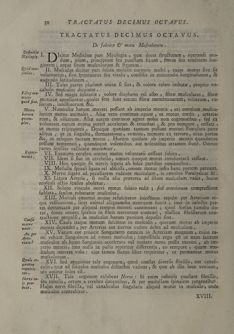 3° Definitio Myologi$. Qitid mu- jl culus . Fibrg tno- trices quid fint. Motus lo arum quotu- plex. 'Experi¬ menta . Caufa motus undeV An per Arte¬ riam ? Quale or¬ ganum requiri• tur. Nervi ta¬ le pra- bent . TRACTATUS DECIMUS OCTAVUS. De fabrica & motu Mufculorum . I. T^NIcitur Medicina* pars Myologia , quae docet firu&uram , operandi mo* dum, ufum, principium feu pun&um fixum , finem feu tendinem lon-- giorem; atque fitum mufculorum & figuram . II. Mufculus dicitur pars folida mobilis corporis noflri , cujus motus five fit voluntarius, five fpontaneus feu vitalis , confifiit in minuendo longitudinem , & augendo latitudinem . III. Tales partes plurimae unitae fi fint, & colore rubro imbutae, propria vo¬ cabulo mufculus dicuntur . IV. Sed magis folitariae , colore diaphano vel albo , fibrae mufculares , fibrae motoriae appellantur,quales fere funt omnes fibrae membranarum, vifcerum, va- forum , inteflinorum occ. V. Nonnullae harum moveri poffunt ab imperio mentis , uti omnium mufcur lorum motus animales . Aliae vero continuo agunt , ut motus cordis , arteria¬ rum, & vifcerum. Aliae autem continuo agunt nobis non cogitantibus , fed ex voluntate earum motus potefi accelerari & retardari , & pro tempore , cellare , ut motus refpiratorii . Denique quaedam tantum poffunt moveri fiimulata parte aliqua y ut in fingultu, fiernutatione, vomitu, tremore ex terrore, nixu partus &c. ut reliquos taceam motus . Horum quidam ab imperio mentis quandoque poffunt temperari , quandoque volentibus aut nolentibus attamen fiunt. Omnes partes fenfiles vellicatae moventur. VI. Exempto cerebro omnes motus voluntarii ceffant fubito . VII. Idem fi fiat in cerebello, omnes quoque motus involuntarii ceffant. VIII. Hoc quoque fit nervis ligatis ab hifce partibus venientibus. IX. Medulla fpinali ligata vel abfciffa, omnes motus infra hanc partem pereunt. X. Nervo ligato ad peculiarem vadente mufculum , is omnino Paralyticus fit. XI. Ligata Arteria, fi nulla alia praeterea ad illum mufculum vadit, huius mufculi adtio fenfim aboletur. XII. Soluto vinculo nervi motus fubito redit ; fed arteriarum compreffione fublata, fenfim roboratur mufculus. XIII. Mufculi emortui motus refufcitatur injedlione tepida; per Arteriam at¬ que vellicatione, licet animal aliquamdiu mortuum fuerit ; imo in infe&is par¬ tes detruncatae per aliquod tempus moveri continuant ; quod forfan tamdiu du¬ rat , donec omnes fpiritus in fibris nervorum contenti , elaftica fibrillarum con¬ trapone propulfi , in mufculos harum partium depofiti fint. XIV. Caufa itaque motum fufcitans in mufculis , quorum motus ab imperio mentis dependet, per Arterias aut nervos vadere debet ad mufculum . XV. Verum cor projicit Sanguinem omnem in Arteriam magnam , cujus ra¬ mi vehunt Sanguinem ad omnes mufculos; impoiTibile ergo eft ut unus tantum mufculus ab hujus Sanguinis accelerato vel mutato motu poffit moveri , ab im¬ perio mentis, imo nulla in pulfu reperitur differentia, eo tempore , quum mu- fculurn movere volo : ejus tamen fluxus liber requiritur , ut permaneat motus mufculorum . XVI. Sed requiritur tale organum, quod confiat diverfis fibrillis, aut canali¬ culis, quae ad fingulos mufculos diltintlos vadunt , & qua: ab illo loco veniunt, ubi animae fedes efi. XVII. Tale organum exhibent Nervi : hi enim infinitis confiant fibrillis, feu tubulis, ortum a cerebro ducentibus, & per medullam fpinalem pergentibus. Hujus nervi fibrilla, vel canaliculus fingularis aliquid mutat in mufculo, unde mufculus contrahitur.