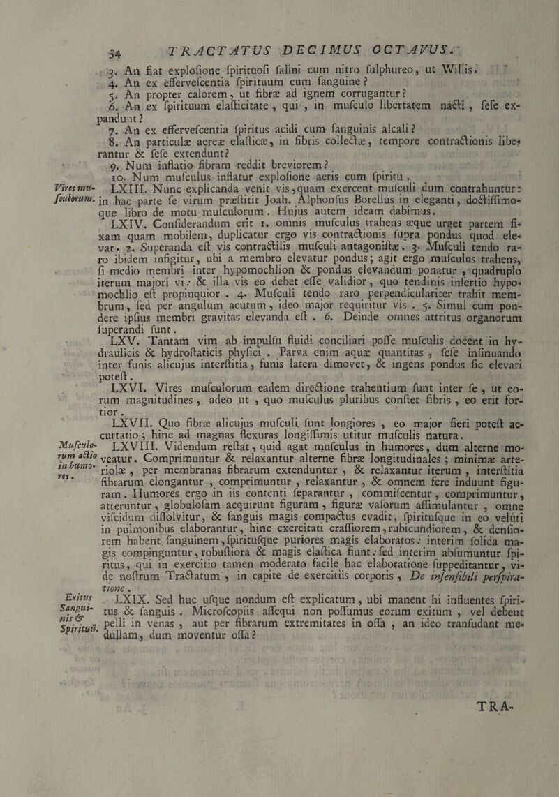 3. An fiat explofione fpirituofi falini cum nitro fulphureo, ut Willis. 4. An ex effervefcentia fpirituum cum fanguine ? 5. An propter calorem, ut fibras ad ignem corrugantur? 6. An ex fpirituum elafticitate , qui , in mufculo libertatem na&i , fefe ex¬ pandunt ? 7. An ex effervefcentia fpiritus acidi cum fanguinis alcali ? 8. An particulas aereas elaftica:, in fibris collegas, tempore contradlionis libe* rantur & fefe extendunt? 9. Num inflatio fibram reddit breviorem? 10. Num mufculus inflatur explofione aeris cum fpirku . Vires mu- LXIII. Nunc explicanda venit vis,quam exercent mufculi dum contrahuntur: [culorum.}lac par£e fe Virum praeftitit Joah. Alphonfus Borellus in eleganti, do&iflimo- que libro de motu mulculorum . Hujus autem ideam dabimus. LXIV. Confiderandum erit 1. omnis mufculus trahens asque urget partem fi¬ xam quam mobilem, duplicatur ergo vis contra&ionis fupra pondus quod ele¬ vat. 2. Superanda eft vis contra&ilis mufculi antagoniftas. 3. Mufculi tendo ra¬ ro ibidem infigitur, ubi a membro elevatur pondus; agit ergo mufculus trahens, fi medio membri inter hypomochlion & pondus elevandum ponatur , quadruplo iterum majori vi: & illa vis eo debet effe validior, quo tendinis infertio hypo- mochlio eft propinquior . 4. Mufculi tendo raro perpendiculariter trahit mem¬ brum , fed per angulum acutum, ideo major requiritur vis . 5. Simul cum pon¬ dere ipfius membri gravitas elevanda efi . 6. Deinde omnes attritus organorum fuperandi funt. LXV. Tantam vim ab impulfu fluidi conciliari poffe mufculis docent in hy¬ draulicis & hydrofiaticis phyfici . Parva enim aquse quantitas , fefe infinuando inter funis alicujus interfiitia, funis latera dimovet, & ingens pondus fic elevari poteft. LXVI. Vires rnufculorum eadem dire&ione trahentium funt inter fe , ut eo¬ rum magnitudines, adeo ut , quo mufculus pluribus confiet fibris , eo erit for¬ tior . LXVII. Quo fibrae alicujus mufculi funt longiores , eo major fieri potefi ac- curtatio ; hinc ad magnas flexuras longifiimis utitur mufculis natura. Mufculo- LXVIII. Videndum reflat, quid agat mufculus in humores, dum alterne mo- rum attio veatur. Comprimuntur & relaxantur alterne fibrae longitudinales; minimae arte- tnhumo• rj0jgg ^ per membranas fibrarum extenduntur , & relaxantur iterum , interfiitia fibrarum elongantur , comprimuntur , relaxantur , & omnem fere induunt figu¬ ram. Humores ergo in iis contenti feparantur , commifcentur , comprimuntur, atteruntur, globulofam acquirunt figuram , figurae vaforum aflimulantur , omne vifcidum diffoivitur, & fanguis magis compa&us evadit, fpiritufque in eo veluti in pulmonibus elaborantur, hinc exercitati craffiorem, rubicundiorem, & denfio- rem habent fanguinem,fpiritufque puriores magis elaboratos: interim folida ma¬ gis compinguntur, robufiiora & magis elaftica fiunt:fed interim abfumuntur fpi¬ ritus , qui in exercitio tamen moderato facile hac elaboratione fuppeditantur, vi¬ de noflrum Tra&atum , in capite de exercitiis corporis , De infenjlbili perfpira- tione . Exitus LXIX. Sed huc ufque nondum eft explicatum, ubi manent hi influentes fpiri- Sangut- tus fanguis . Microfcopiis affequi non poffumus eorum exitum , vel debent pelli in venas , aut per fibrarum extremitates in offa , an ideo tranfudant me- * * dullam, dum moventur offa?