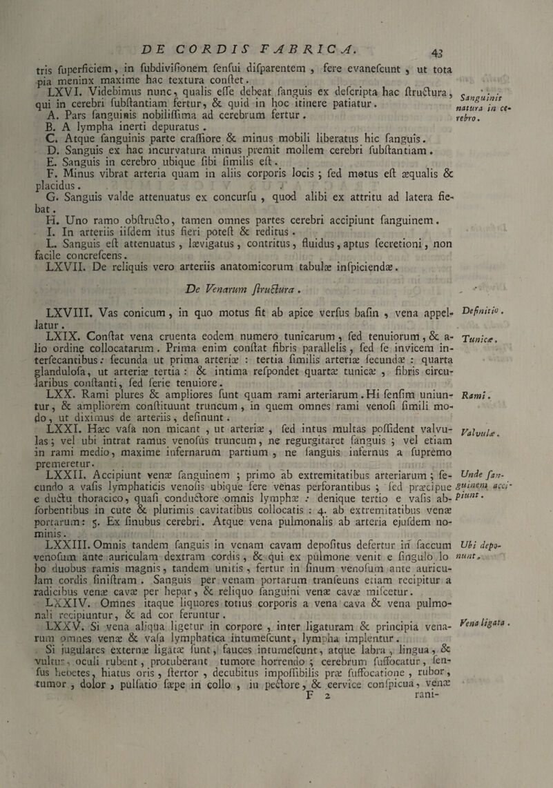 tris fuperficiem, in fubdivinonem fenfui difparentem , fere evanefcunt , ut tota pia meninx maxime hac textura condet. LXVI. Videbimus nunc, qualis elTe debeat fanguis ex defcripta hac ftrudlura, qui in cerebri fubftantiam fertur, & quid in hoc itinere patiatur. A. Pars fanguinis nobiliflima ad cerebrum fertur. B. A lympha inerti depuratus . C. Atque fanguinis parte crafliore & minus mobili liberatus hic fanguis. D. Sanguis ex hac incurvatura minus premit mollem cerebri fubftantiam. E. Sanguis in cerebro ubique fibi fimilis eft. F. Minus vibrat arteria quam in aliis corporis locis ; fed motus eft squalis & placidus. G. Sanguis valde attenuatus ex concurfu , quod alibi ex attritu ad latera fie- bat. ^ ' ‘ H. Uno ramo obftrudlo, tamen omnes partes cerebri accipiunt fanguinem. I. In arteriis iifdem itus fieri poteft & reditus . L. Sanguis eft attenuatus , laevigatus, contritus, fluidus, aptus fecretioni, non facile concrefcens. LXVII. De reliquis vero arteriis anatomicorum tabula? infpiciends. De Venarum JiruBura . LXVIII. Vas conicum, in quo motus fit ab apice verfus bafin , vena appel¬ latur . LXIX. Conflat vena cruenta eodem numero tunicarum , fed tenuiorum, & a- lio ordine collocatarum . Prima enim conflat fibris parallelis, fed fe invicem in- terfecantibus: fecunda ut prima arteris : tertia fimilis arteris fecundae : quarta glandulofa, ut arteris tertia : & intima refpondet quartae tunics , fibris circu¬ laribus conflanti, fed ferie tenuiore. LXX. Rami plures & ampliores funt quam rami arteriarum .Hi fenfim uniun¬ tur, & ampliorem conftituunt truncum, in quem omnes rami venofi fimili mo¬ do , ut diximus de arteriis, definunt. LXXI. Hsc vafa non micant , ut arteris , fed intus multas poflident valvu¬ las ; vel ubi intrat ramus venofus truncum, ne regurgitaret fanguis ; vel etiam in rami medio, maxime infernarum partium , ne fanguis infernus a fupremo premeretur. LXXII. Accipiunt vens fanguinem ; primo ab extremitatibus arteriarum ; fe¬ cundo a vafis lymphaticis venons-ubique fere vehas perforantibus ; fed prscipue e dudtu thoracico, quafi condudiore omnis lymphs .* denique tertio e vafis ab- forbentibus in cute & plurimis cavitatibus collocatis : 4. ab extremitatibus vens portarum: 5. Ex finubus cerebri. Atque vena pulmonalis ab arteria ejufdem no¬ minis . LXXIII. Omnis tandem fanguis in venam cavam depofitus defertur in faecum venofum ante auriculam dextram cordis, & qui ex pulmone venit e fingulo lo bo duobus ramis magnis, tandem unitis, fertur in linum venofum ante auricu¬ lam cordis finiftram . Sanguis per venam portarum tranfeuns etiam recipitur a radicibus vens cavs per hepar, & reliquo fanguini vens cavs mifcetur. LXXIV. Omnes itaque liquores totius corporis a vena cava & vena pulmo¬ nali recipiuntur, & ad cor feruntur. LXXV. Si vena aliqua ligetur in corpore inter ligaturam & principia vena¬ rum omnes vens & vafa lymphatica intumefeunt, lympha implentur. Si jugulares exterus ligats funt, fauces intumefeunt, atque labra, lingua, & vultu:-, oculi rubent, protuberant tumore horrendo ; cerebrum fuffocatur, fen- fus hebetes, hiatus oris, ftertor , decubitus impoftibilis prs fuffocatione , rubor, tumor , dolor 9 puifatio fspe in collo , in peclore, & cervice confpicua, vens F 2 rani- Sanguinis natum in ce• rebro. Definitio , Tunicce, Ramt. Valvulce. Unde fan¬ guinem acci' piunt. Ubi depo¬ nunt,, Vena ligata .