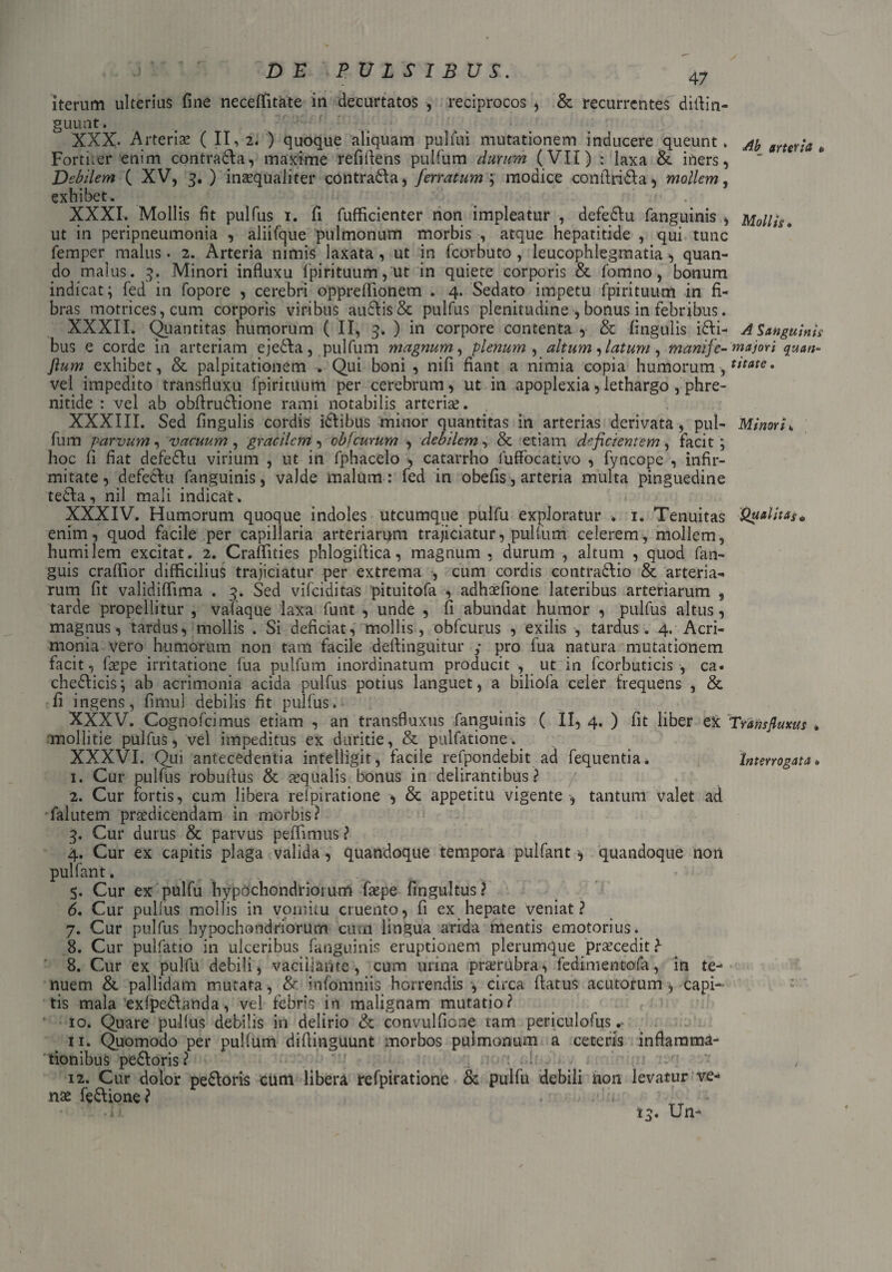 47 iterum ulterius fine neceftitate in decurtatos , reciprocos , & recurrentes diflin- guunt. XXX. Arteriae (11,2. ) quoque aliquam pulfui mutationem inducere queunt. Forti.er enim contra&a, maxime refiftens pulfum durum (VII) : laxa & iners, Debilem ( XV, 3. ) inaequaliter contra&a, ferratum ; modice confinia, mollem, exhibet. . . XXXI. Mollis fit pulfus 1. fi fufficienter non impleatur , defe&u fanguinis , ut in peripneumonia , aliifque pulmonum morbis , atque hepatitide , qui tunc femper^ malus. 2. Arteria nimis laxata, ut in fcorbuto , leucophlegmatia , quan¬ do malus. 3. Minori influxu fpirituum, ut in quiete corporis & fomno, bonum indicat; fed in fopore , cerebri oppreflionem . 4. Sedato impetu fpirituum in fi¬ bras motricesjcum corporis viribus au£Iis& pulfus plenitudine , bonus in febribus. XXXII. Quantitas humorum (II, 3. ) in corpore contenta , & lingulis ili¬ bus e corde in arteriam eje£Aa, pulfum magnum, plenum , altum latum, manife- fium exhibet, & palpitationem . Qui boni , nifi fiant a nimia copia humorum, vel impedito transfluxu fpirituum per cerebrum, ut in apoplexia,lethargo , phre¬ nitide : vel ab obflrutlione rami notabilis arteria?. XXXIII. Sed fingulis cordis idlibus minor quantitas in arterias derivata, pul¬ fum parvum, vacuum , gracilem, objeurum , debilem, & etiam deficientem , facit; hoc fi fiat defedlu virium , ut in fphacelo , catarrho fuffocativo , fyncope , infir¬ mitate, defeclu fanguinis, valde malum : fed in obelis, arteria multa pinguedine tedla, nil mali indicat , XXXIV. Humorum quoque indoles utcumque pulfu exploratur . 1. Tenuitas enim, quod facile per capillaria arteriarum trajiciatur, pullum celerem, mollem, humilem excitat. 2. Craflities phlogiftica, magnum , durum , altum , quod fan- guis craflior difficilius trajiciatur per extrema , cum cordis contrario & arteria¬ rum fit validiflima . 3. Sed vifeiditas pituitofa , adhofione lateribus arteriarum , tarde propellitur , valaque laxa funt , unde , fi abundat humor , pulfus altus, magnus, tardus, mollis . Si deficiat, mollis, obfcurus , exilis , tardus. 4. Acri¬ monia vero humorum non tam facile deflinguitur ; pro fua natura mutationem facit, fope irritatione fua pulfum inordinatum producit , ut in fcorbuticis , ca. chedlicis; ab acrimonia acida pulfus potius languet, a biliola celer frequens , & fi ingens, fimul debilis fit pulfus. XXXV. Cognofcimus etiam , an transfluxus fanguinis ( 11,4. ) fit liber ex mollitie pulfus, vel impeditus ex duritie, & pulfatione.. XXXVI. Qui antecedentia intelligit, facile refpondebit ad fequentia. 1. Cur pulfus robuflus & aqualis bonus in delirantibus? 2. Cur fortis, cum libera refpiratione , & appetitu vigente , tantum valet ad falutem prodicendam in morbis? 3. Cur durus & parvus pellimus ? 4. Cur ex capitis plaga valida, quandoque tempora pulfant * quandoque noit pulfant. . ... 5. Cur ex pulfu hypochondrioium fope fingultus? 6. Cur pullus mollis in vomitu cruento, fi ex hepate veniat? 7. Cur pulfus hypochondriorum cum lingua arida mentis emotorius. 8. Cur pulfatio in ulceribus fanguinis eruptionem plerumque procedit ?- 8. Cur ex pulfu debili, vaciiiaiire , cum urina prorubra, fedimentofa, in te¬ nuem & pallidam mutata , & infomniis horrendis , circa flatus acutorum , capi¬ tis mala exlpedlanda, vel febris in malignam mutatio? 10. Quare pullus debilis in delirio & convulfione tam periculofus . 11. Quomodo per pullum diflinguunt morbos pulmonum a ceteris inflamma¬ tionibus pedloris ? 12. Cur dolor pedloris cum libera refpiratione & pulfu debili non levatur ve¬ nas fedtione? Ab arteria « Mollis • A Sanguinis majori quan¬ titate . Minori. Qualitas* Transfluxus • Interrogata •