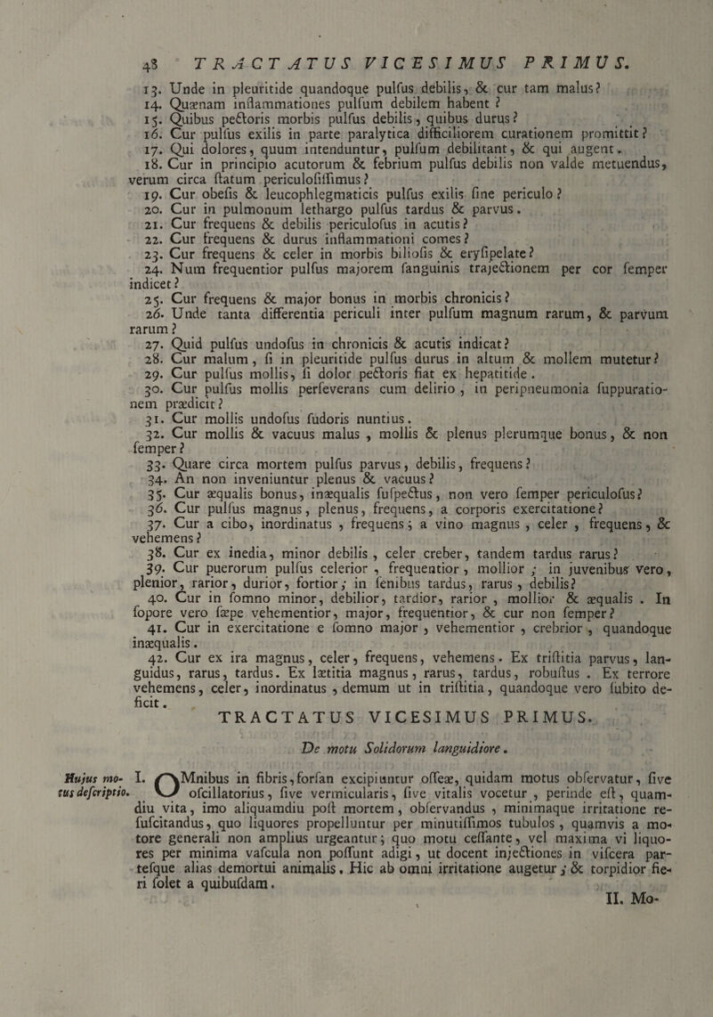 4S TRACTATUS VICESIMUS PRIMUS. 13. Unde in pleuritide quandoque pulfus debilis, & cur tam malus? 14. Quaenam inflammationes pullum debilem habent ? 15. Quibus pe&oris morbis pulfus debilis, quibus durus? 16. Cur pulfus exilis in parte paralytica difficiliorem curationem promittit? 17. Qui dolores, quum intenduntur, pulfum debilitant, & qui augent. 18. Cur in principio acutorum & febrium pulfus debilis non valde metuendus, verum circa flatum periculofiffimus ? 19. Cur obefls & leucophlegmaticis pulfus exilis fine periculo? 20. Cur in pulmonum lethargo pulfus tardus & parvus. 21. Cur frequens & debilis periculofus in acutis? 22. Cur frequens & durus inflammationi comes ? 23. Cur frequens & celer in morbis biliofis & eryfipelate? 24. Nara frequentior pulfus majorem fanguinis traje&ionem per cor femper indicet? 25. Cur frequens & major bonus in morbis chronicis? 2d. Unde tanta differentia periculi inter pulfum magnum rarum, & parvum rarum ? 27. Quid pulfus undofus in chronicis & acutis indicat? 28. Cur malum, fi in pleuritide pulfus durus in altum & mollem mutetur? 29. Cur pulfus mollis, fi dolor pe£loris fiat ex hepatitide. 30. Cur pulfus mollis perfeverans cum delirio , in peripneumonia fuppuratio- nem praedicit ? 31. Cur mollis undofus fudoris nuntius. 32. Cur mollis & vacuus malus , mollis & plenus plerumque bonus, & non femper ? 33. Quare circa mortem pulfus parvus, debilis, frequens? 34. An non inveniuntur plenus & vacuus? 35. Cur aequalis bonus, inaequalis fufpedtus, non vero femper periculofus? 36. Cur pulfus magnus, plenus, frequens, a corporis exercitatione? 37. Cur a cibo, inordinatus , frequens} a vino magnus , celer , frequens, & vehemens ? 38. Cur ex inedia, minor debilis , celer creber, tandem tardus rarus? 39. Cur puerorum pulfus celerior , frequentior , mollior ; in juvenibus vero, plenior, rarior, durior, fortior; in fembus tardus, rarus, debilis? 40. Cur in fomno minor, debilior, tardior, rarior , mollior & sequalis . In fopore vero fsepe vehementior, major, frequentior, & cur non femper? 41. Cur in exercitatione e fomno major , vehementior , crebrior , quandoque inaequalis. 42. Cur ex ira magnus, celer, frequens, vehemens. Ex triflitia parvus, lan¬ guidus, rarus, tardus. Ex Ixtitia magnus, rarus, tardus, robuflus . Ex terrore vehemens, celer, inordinatus , demum ut in triflitia, quandoque vero lubito de¬ ficit . TRACTATUS VICESIMUS PRIMUS. De motu Solidorum languidiore. Hujus mo- I. /^Mnibus in fibris, forfan excipiuntur offeae, quidam motus obfervatur, fi ve tus defcriptio. V>/ ofcillatorius, five vermicularis, fi ve vitalis vocetur , perinde efl, quam- diu vita, imo aliquamdiu pofi mortem, obfervandus , minimaque irritatione re- fufcitandus, quo liquores propelluntur per minutiflimos tubulos, quamvis a mo¬ tore generali non amplius urgeantur} quo motu ceffante, vel maxima vi liquo¬ res per minima vafcuia non poffunt adigi, ut docent injedliones in vifcera par- tefque alias demortui animalis. Hic ab omni irritatione augetur ; & torpidior fie¬ ri folet a quibufdam. II. Mo-