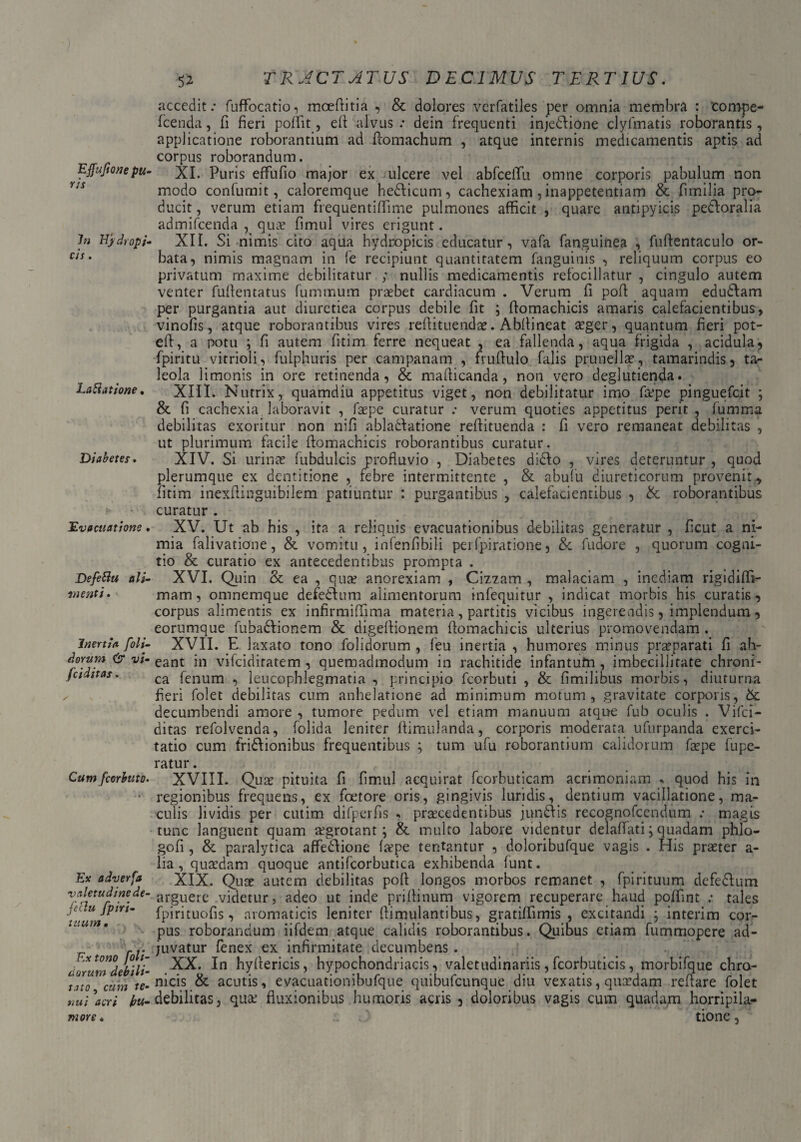 Effufione pu¬ ris In Hydropi¬ cis . LaHatione. Diabetes. Evacuatione • Defetiu ali¬ menti . Inertia [oli¬ dorum & vi- fciditas. Cum fcorbuto. Ex adverfa valetudine de- feclu fpiri- tuum • Ex tono [oli¬ dorum debili¬ tato , cum te¬ nui acri hu¬ more . $2 T RACT ATUS DECIMUS TERTIUS. accedit.* fuflfocatio, moeftitia , & dolores verfatiles per omnia membra : eompe- fcenda, fi fieri polii t, efi alvus.* dein frequenti injedfione clyfmatis roborantis, applicatione roborantium ad fiomachum , atque internis medicamentis aptis ad corpus roborandum. XI. Puris effufio major ex ulcere vel abfcelTu omne corporis pabulum non modo confumit, caloremque hedticum, cachexiam, inappetentiam & fimilia pro¬ ducit , verum etiam frequentiflime pulmones afficit , quare antipyicis pedforalia admifeenda , qua? fimul vires erigunt. XII. Si nimis cito aqua hydropicis educatur, vafa fanguinea , fuftentaculo or¬ bata, nimis magnam in fe recipiunt quantitatem fanguinis , reliquum corpus eo privatum maxime debilitatur ; nullis medicamentis refocillatur , cingulo autem venter fuflentatus fummum praebet cardiacum . Verum fi poft aquam edudlam per purgantia aut diuretiea corpus debile fit ; flomachicis amaris calefacientibus, vinofis, atque roborantibus vires redimendae. Abllineat a?ger, quantum fieri pot- ed, a potu ; fi autem fitim ferre nequeat , ea fallenda, aqua frigida , acidula, fpiritu vitrioli, fulphuris per campanam , frudulo falis prunellae, tamarindis, ta¬ leola limonis in ore retinenda, & madicanda, non vero deglutienda. XIII. Nutrix, quamdiu appetitus viget, non debilitatur imo fa?pe pinguefeit ; & fi cachexia laboravit , faepe curatur .* verum quoties appetitus perit , fumma debilitas exoritur non nifi abladlatione redituenda : fi vero remaneat debilitas , ut plurimum facile domachicis roborantibus curatur. XIV. Si urinae fubdulcis profluvio , Diabetes didlo , vires deteruntur , quod plerumque ex dentitione , febre intermittente , & abufu diureticorum provenit , fitim inexdinguibilem patiuntur : purgantibus , calefacientibus , & roborantibus curatur . XV. Ut ab his , ita a reliquis evacuationibus debilitas generatur , ficut a ni¬ mia falivatione, & vomitu, infenfibili perfpiratione, &c fudore , quorum cogni¬ tio & curatio ex antecedentibus prompta . XVI. Quin & ea , qua? anorexiam , Cizzam , malaciam , inediam rigidiffi- mam, omnemque defedlum alimentorum infequitur , indicat morbis his curatis, corpus alimentis ex infirmiffima materia, partitis vicibus ingerendis, implendum , eorumque fubadlionem & digedionem domachicis ulterius promovendam . XVII. E laxato tono dolidorum , feu inertia , humores minus praeparati fi ah- eant in vifeidiratem , quemadmodum in rachitide infantufn , imbecillitate chroni¬ ca fenum , leucophlegmatia , principio fcorbuti , & fimilibus morbis, diuturna fieri folet debilitas cum anhelatione ad minimum motum, gravitate corporis, &: decumbendi amore , tumore pedum vel etiam manuum atque fub oculis . Vifci- ditas refolvenda, folida leniter dimulanda, corporis moderata ufurpanda exerci¬ tatio cum fridlionibus frequentibus ; tum ufu roborantium calidorum fa?pe fupe- ratur. XVIII. Qua? pituita fi fimul acquirat fcorhuticam acrimoniam * quod his in regionibus frequens, ex foetore oris, gingivis luridis, dentium vacillatione, ma¬ culis lividis per cutim difperfis , praecedentibus jundiis recognofcendum ; magis tunc languent quam a?grotant j & multo labore videntur delaffati; quadam phlo- gofi , & paralytica affedlione tepe tentantur , doloribufque vagis . His praeter a- lia, quaedam quoque antifcorbutica exhibenda funt. XIX. Quae autem debilitas poli longos morbos remanet , fpirituum defedlum arguere videtur, adeo ut inde prifiinum vigorem recuperare haud poflint ; tales fpirituofis, aromaticis leniter flimulantibus, gratiffimis , excitandi ; interim cor¬ pus roborandum iifdem atque calidis roborantibus. Quibus etiam fummopere ad¬ juvatur fenex ex infirmitate decumbens . XX. In hyfiericis, hypochondriacis, valetudinariis, fcorbuticis, morbifque chro¬ nicis & acutis, evacuationibufque quibufeunque diu vexatis, quaedam reflare folet debilitas, qua: fluxionibus humoris acris 3 doloribus vagis cum quadam horripila¬ tione ,