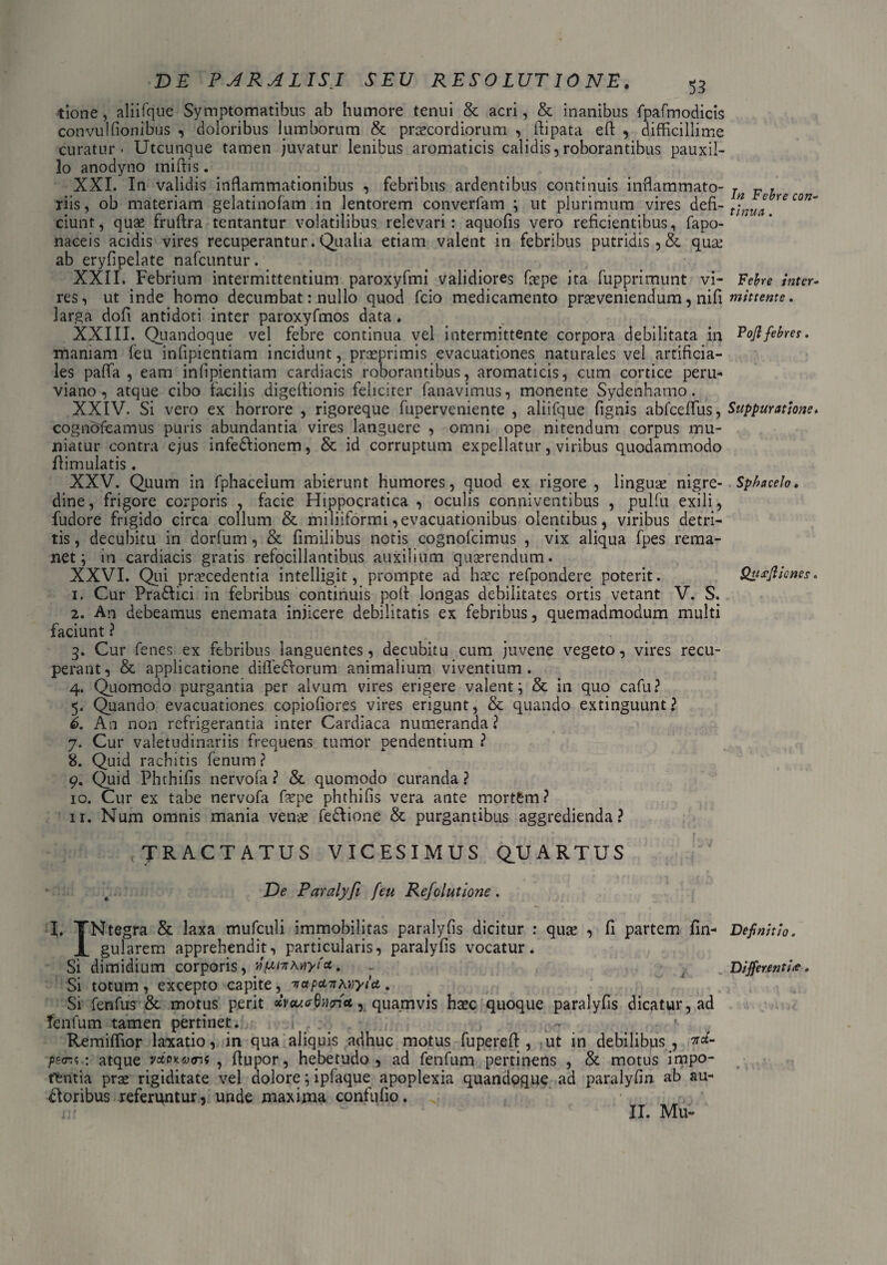 tione, aliifque Symptomatibus ab humore tenui & acri, & inanibus fpafmodicis convulfionibus , doloribus lumborum & praecordiorum , ftipata efi: , difficillime curatur - Utcunque tamen juvatur lenibus aromaticis calidis,roborantibus pauxil¬ lo anodyno miftis. XXI. In validis inflammationibus , febribus ardentibus continuis inflammato¬ riis, ob materiam gelatinofam in lentorem converfam ; ut plurimum vires defi¬ ciunt, quae fruflra tentantur volatilibus relevari: aquofis vero reficientibus, fapo- naceis acidis vires recuperantur. Qualia etiam valent in febribus putridis, &. qua: ab eryfipelate nafcuntur. XXII. Febrium intermittentium paroxyfmi validiores faepe ita fupprimunt vi¬ res, ut inde homo decumbat: nullo quod fcio medicamento praeveniendum, nifi larga dofi antidoti inter paroxyfmos data. XXIII. Quandoque vel febre continua vel intermittente corpora debilitata in maniam feu infipientiam incidunt, praeprimis evacuationes naturales vel artificia¬ les paffa , eam infipientiam cardiacis roborantibus, aromaticis, cum cortice peru- viano , atque cibo facilis digeftionis feliciter fanavimus, monente Sydenhamo. XXIV. Si vero ex horrore , rigoreque fuperveniente , aliifque fignis abfceffius, cogndfeamus puris abundantia vires languere , omni ope nitendum corpus mu¬ niatur contra ejus infedlionem, & id corruptum expellatur, viribus quodammodo ffimulatis . XXV. Quum in fphaceium abierunt humores, quod ex rigore , linguae nigre¬ dine, frigore corporis , facie Hippocratica , oculis conniventibus , pulfu exili, fudore frigido circa collum & miliiformi, evacuationibus olentibus, viribus detri¬ tis , decubitu in dorfum, & fimilibus notis cognofcimus , vix aliqua fpes rema¬ net ; in cardiacis gratis refocillantibus auxilium quaerendum. XXVI. Qui praecedentia intelligit, prompte ad haec refpondere poterit. 1. Cur Pradlici in febribus continuis poft longas debilitates ortis vetant V. S. 2. An debeamus enemata injicere debilitatis ex febribus, quemadmodum multi faciunt ? 3. Cur fenes ex febribus languentes, decubitu cum juvene vegeto, vires recu¬ perant, & applicatione diffedlorum animalium viventium. 4. Quomodo purgantia per alvum vires erigere valent; & in quo cafu? 5. Quando evacuationes copiofiores vires erigunt, & quando extinguunt? i. An non refrigerantia inter Cardiaca numeranda? 7. Cur valetudinariis frequens tumor pendentium ? 8. Quid rachitis fenum? 9. Quid Phthifis nervofa ? & quomodo curanda ? 10. Cur ex tabe nervofa faepe phthifis vera ante mortfcm? 11. Num omnis mania venae fe&ione & purgantibus aggredienda? TRACTATUS vicesimus quartus De Paralyfi feu Refolutione. I. TNtegra & laxa mufculi immobilitas paralyfis dicitur : quae , fi partem fin- X gularem apprehendit, particularis, paralyfis vocatur. Si dimidium corporis, ‘^ui-nwiyfa, Si totum, excepto capite^ 'n*p*TtKV)yU. Si fenfus & motus perit oiveu<r6i)<ri*, quamvis haec quoque paralyfis dicatur, ad fenfum tamen pertinet. , Remiffior laxatio, in qua aliquis adhuc motus fupereft , ut in debilibus, na- 'p-sr.i : atque vccpk&xtu , flupor, hebetudo, ad fenfum pertinens , & motus impo¬ tentia prae rigiditate vel dolore; ipfaque apoplexia quandoque ad paralyfin ab au¬ sioribus referuntur, unde maxima confufio. II. Mu- In Febre con¬ tinua . Febre inter¬ mittente . Pojl febres. Suppuratione. Sphacelo • Qusjlicnes. Definitio. Differentite,