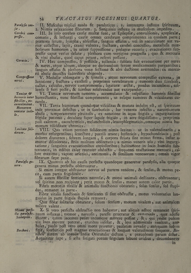 54 TRACTATUS VICESIMUS QUARTUS. Taralyfis cau- Ja . Cerebri com• frejfio. Curatio • Comprejftone nervi. Tunica & humoris inter fibrillas, tfc- cumulatione . Humorum mutata indo¬ le. l.axitate [oli¬ dorum . Taralyfis ge¬ nera . Minus per fe¬ ti a paralyfis. Scelotyrbe. Beriberi. II. Mufculus triplici modo fit paralyticus . i. intercepto influxu fpirituum» 2. Nimia relaxatione fibrarum. 3. Sanguinis influxu in mufculum impedito.. III. In ipfo cerebro caufie multae funt, ut Epilepfiae, convulfionis, apoplexiae, comatis, & lethargi , caufc omnes cerebrum comprimentes in quadam parte ; praeterea ferum, lympha, abfceflus, fanguis efFufus , vel in aneurilmate aut va¬ rice colledlus, lapis, cranii vulnera, fradturae, cerebri concuflio, metafiafis mor- boforum humorum , in urina: fuppreflione , podagra: recurfu ; evacuationes fup- preflce caput verfus delatae y plethora cum vertigine pragrefla ; quo & mercurii & vini abufus, quod caput petant, referri poffunt. IV. Ha.jc compreflio, fi poflibile, tollenda: fublata fuit evacuatione per aures & nares, atque alvum, ideoque eo derivandum ferum medicamentis purgantibus > fanguis effufus & plethora vence fedlione & alvi dudlione avertendus; ex mercu¬ rii abufu decodlis fudoriferis abigenda. V. Medullae oblongatae , & fpinalis , atque nervorum compreflio externa, in luxatione , fradlura , exoflofi , prseprimis vertebrarum y tumores duri fcirrhofi, callus, calculus,nervos comprimentia, ligaturae ardlae, pondus incumbens , tol¬ lenda fi fieri poflit, & fcirrhus refolvendus aut extirpandus. VI. Tunica: nervorum tumores , accumulatio & infpiflatio humoris fibrillas humedlantis, nunc fibrillas comprimentis , ut reliqui tumores & vifciditates cu¬ randa . VII. Tanta humorum quandoque vifciditas & mutata indoles eft, ut fpirituum inde proveniat defedlus , ut in fcorbuticis , lue venerea infedlis , narcoticorum abufu , temperamentis pituitofis , ex natatione in aqua frigida , ingurgitatione frigida: potionis , decubitu fuper lapide frigido , in aere frigidiflimo , praeprimis poil: calorem, cacochymicis, melancholicis, leucophlegmaticis ,omnique nimia hu¬ morum vifciditate chronica. VIII. Quo etiam pertinet folidorum nimia laxitas : ut in valetudinariis y a morbis refurgentibus; fenedtutey puerili cetate; hytlericis , hypochondriacis ; poft dolores diuturnos; febrem longam , fi corpora ftriata fint minus firma, inftar a- murcae difcolorata, Uriis multum obliteratis; a nimio veneris ufu y vini ingurgi¬ tatione,' fanguinis evacuationibus copiofioribus; habitatione in locis humidis fub- terraneis, in afdibus calce recenter obdudlis , frequenti tradlatione mercurii; ca¬ lore maximo; vapore arfenici, antimonii, & fimilium venenorum ; omnis vigor fibrarum fcepe perit. IX. Quamvis ab his caufis perfedla quandoque generetur paralyfis, alia quoque genera minus perfedla obfervantur. Si enim integre obftiuatur nervus ad partem tendens, & fenfus, & motus pe¬ rit, cum partis frigiditate. Si autem fibrilla: fentientes nervofa:, & motui animali deftinatee, obflruantur; vel fpiritus non recipiant ; perit motus & fenfus, manet autem calor partis. Fibris motoriis vitalis & animalis fundlionis obturatis , folus fenfus, fed ftupi- dus, remanet in parte. Fibra: vitalis fundlionis & fentientes fi fint obftrudla: , motus voluntarius lan¬ guidus in parte frigida flupida remanet. Qua: fibra: folitariae obturata:, folum fenfum , motum vitalem , aut animalem tollere valent. X. Si vero perfedla obfirudlio non habeatur, aut aliquis adhuc remaneat fpiri¬ tuum influxus; tremor , narcofis , parefis generatur & jwhojvpfiv , qua: adefle dicitur , quum jacentes pedes utcumque movere poflint , & , qui pridie pedem vix loco movere poterat, cruribus infiftat, &, levi adminiculo innixus, arm- bulet, paulo poft vero omni motu privetur; paulatim invadit , antequam fedem figit, fcorbuticis poft magnas evacuationes & longam valetudinem frequens. Be- Tiberi' iiitdhi ab ineelis Indice Orientalis didlum , a praecedenti parum diftat. Acquiritur fcepe , fi aeftu fatigati potum frigidum bibunt avidius , decumbantve in