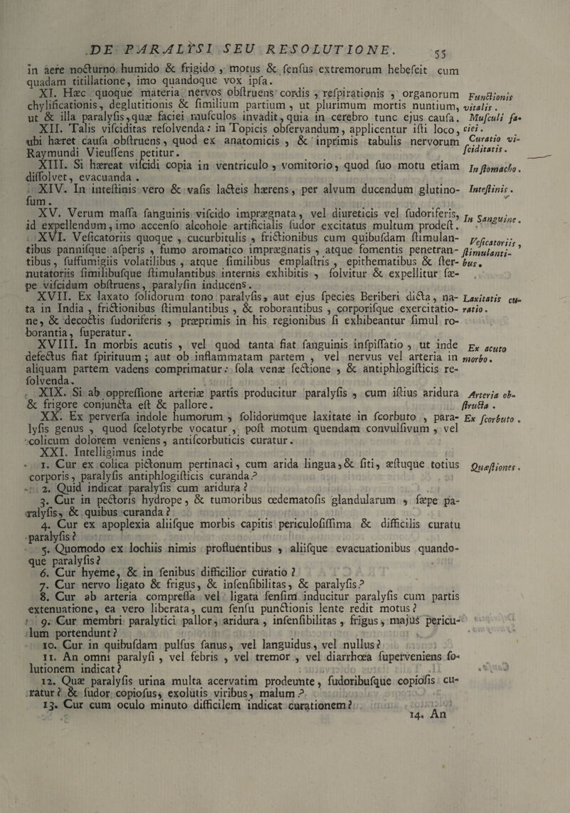 in aere nodlurno humido & frigido , motus & fenfus extremorum hebefcit cum quadam titillatione, imo quandoque vox ipfa. XI. Haec quoque materia nervos obftruens cordis , refpirationis , organorum Funttionis chylificationis, deglutitionis & fimilium partium , ut plurimum mortis nuntium, vitalis. ut & illa paralyfis, qua? faciei mufciilos invadit, quia in cerebro tunc ejus caufa. Mufculi fa• XII. Talis vifciditas refolvenda: in Topicis obfervandum, applicentur ifti loco,^**- ubi haeret caufa obftruens, quod ex anatomicis , & inprimis tabulis nervorum vt~ Raymundi Vieuftens petitur. fctdttatts. XIII. Si haereat vifcidi copia in ventriculo 3 vomitorio, quod fuo motu etiam jnj}0mado. diffolvet, evacuanda . XIV. In inteftinis vero & vafis ladleis haerens, per alvum ducendum glutino- lntefiinis. fum. XV. Verum mafta fahguinis vifcido impraegnata, vel diureticis vel rudoriferis, id expellendum, imo accenfo alcohole artificialis ludor excitatus multum prodeft. • & we' XVI. Veficatoriis quoque , cucurbitulis , fridlionibus cum quibufdam flimulan- tibus pannuque afperis , tumo aromatico impraegnatis , atque tomentis penetran- ftimulanti- tibus, fuffumigiis volatilibus , atque fimilibus emplaflris , epithematibus & fler-bus. nutatoriis fimilibufque ftimulantibus internis exhibitis , folvitur &. expellitur fae- pe vifcidum obftruens, paralyfin inducens. XVII. Ex laxato folidorum tono paralyfis, aut ejus fpecies Beriberi didla, na- Laxitatis cu- ta in India, frictionibus ftimulantibus , & roborantibus, corporifque exercitatio- ratio. ne, & decodlis fudoriferis , praeprimis in his regionibus fi exhibeantur fimul ro¬ borantia, fuperatur. XVIII. In morbis acutis , vel quod tanta fiat fanguinis infpiffatio , ut inde £x aCut0 defedlus fiat fpirituum ; aut ob inflammatam partem , vel nervus vel arteria in morbo. aliquam partem vadens comprimatur: fola venae fedlione , & antiphlogifticis re¬ folvenda. XIX. Si ab oppreflione arteriae partis producitur paralyfis , cum illius aridura Arteria ob- & frigore conjundla eft & pallore. flrutia . XX. Ex perverfa indole humorum , folidorumque laxitate in fcorbuto , para- Ex fcorbuto, lyfis genus , quod fcelotyrbe vocatur , poli motum quendam convulfivum , vel colicum dolorem veniens, antifcorbuticis curatur. XXI. Intelligimus inde 1. Cur ex colica pidtonum pertinaci, cum arida lingua, & fiti, aefluque totius Qti<ejliones. corporis, paralyfis antiphlogifticis curanda? 2. Quid indicat paralyfis cum aridura? 5. Cur in pedloris hydrope, & tumoribus cedematofis glandularum , fepe pa¬ ralyfis, & quibus curanda? 4. Cur ex apoplexia aliifque morbis capitis periculofiffima & difficilis curatu paralyfis ? 5. Quomodo ex lochiis nimis profluentibus , aliifque evacuationibus quando¬ que paralyfis? . 6. Cur hyeme, & in fenibus difficilior curatio ? 7. Cur nervo ligato & frigus, & infenfibilitas, & paralyfis? 8. Cur ab arteria compreffa vel ligata fenfim inducitur paralyfis cum partis extenuatione, ea vero liberata, cum fenfu pundlionis lente redit motus? » 9. Cur membri paralytici pallor, aridura, infenfibilitas, frigus, majus pericu¬ lum portendunt? 10. Cur in quibufdam pulfus fanus, vel languidus, vel nullus? 11. An omni paralyfi , vel febris , vel tremor , vel diarrhoea fuperveniens fo- lutionem indicat? . :: A. J - 12. Qua? paralyfis urina multa acervatim prodeunte, fudoribufque copio/is cu¬ ratur? & ludor copiofus, exolutis viribus, malum? 13. Cur cum oculo minuto difficilem indicat curationem? 14. An