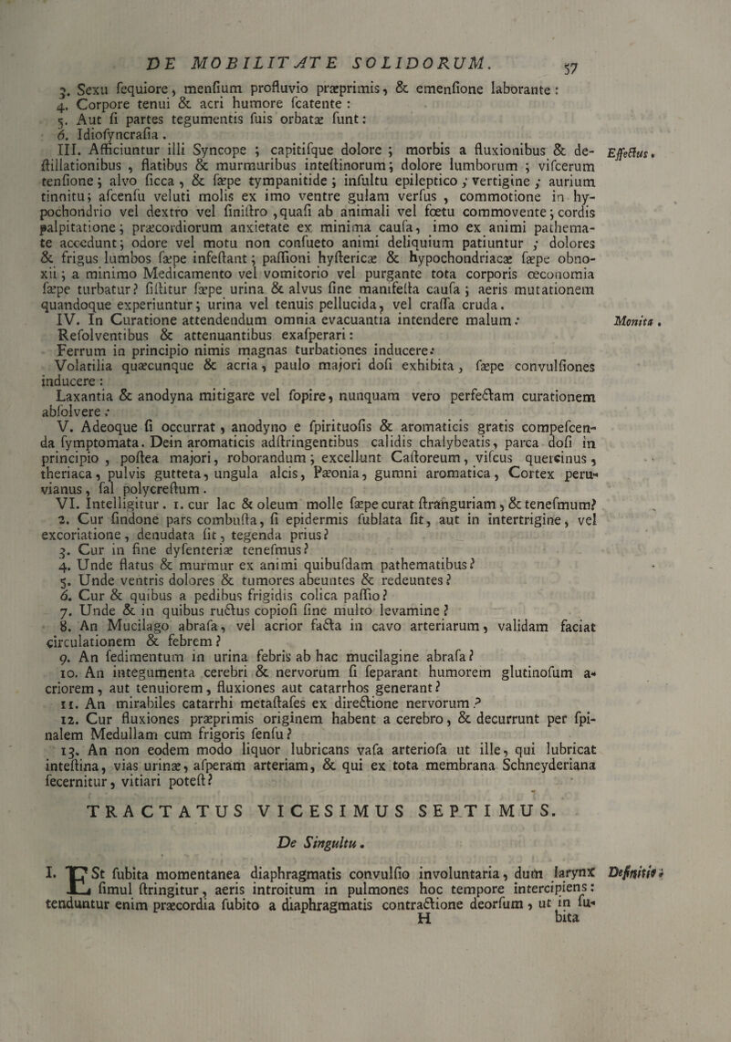 D E MOBILIT AT E SO UDORUM. 3. Sexu fequiore, menfium profluvio praeprimis, & emenflone laborante : 4. Corpore tenui & acri humore fcatente : 5. Aut fi partes tegumentis fuis orbatae funt: 6. Idiofyncrafia. III. Afficiuntur illi Syncope ; capitifque dolore ; morbis a fluxionibus & de- ffillationibus , flatibus & murmuribus inteftinorum; dolore lumborum ; vifcerum tenfione; alvo ficca , & faepe tympanitide ; infultu epileptico y vertigine y aurium tinnitu; afcenfu veluti molis ex imo ventre gulam verfus , commotione in hy¬ pochondrio vel dextro vel finiffro ,quafi ab animali vel foetu commovente; cordis palpitatione; praecordiorum anxietate ex. minima caufa, imo ex animi pathema- te accedunt; odore vel motu non confueto animi deliquium patiuntur y dolores & frigus lumbos faepe infeftant; paflioni hyftericae & hypochondriacae faepe obno¬ xii ; a minimo Medicamento vel vomitorio vel purgante tota corporis oeconomia faepe turbatur? fiffitur faepe urina & alvus fine manifeffa caufa; aeris mutationem quandoque experiuntur; urina vel tenuis pellucida, vel crafla cruda. IV. In Curatione attendendum omnia evacuantia intendere malum: Refolventibus & attenuantibus exafperari: Ferrum in principio nimis magnas turbationes inducere.* Volatilia quaecunque & acria, paulo majori dofi exhibita, faepe convulfiones inducere : Laxantia & anodyna mitigare vel fopire, nunquam vero perfedlam curationem abfolvere : V. Adeoque fi occurrat, anodyno e fpirituofis & aromaticis gratis compefcen- da fymptomata. Dein aromaticis adffringentibus calidis chalybeatis, parca dofi in principio , poffea majori, roborandum; excellunt Cafforeum, vifcus quercinus, theriaca, pulvis gutteta, ungula alcis, Paconia, gumni aromatica, Cortex peru- vianus , fal polycreffum . VI. Intelligitur. 1. cur lac & oleum molle faepe curat ftranguriam ,& tenefmum? 2. Cur findone pars combuffa, fi epidermis fublata fit, aut in intertrigine, vel excoriatione, denudata fit , tegenda prius? 3. Cur in fine dyfenterise tenefmus? 4. Unde flatus & murmur ex animi quibufdam pathematibus? 5. Unde ventris dolores & tumores abeuntes & redeuntes? 6. Cur & quibus a pedibus frigidis colica paffio? 7. Unde & in quibus rudius copiofi fine multo levamine? 8. An Mucilago abrafa, vel acrior fadta in cavo arteriarum, validam faciat circulationem & febrem ? 9. An fedimentum in urina febris ab hac mucilagine abrafa? 10. An integumenta cerebri & nervorum fi feparant humorem glutinofum a* criorem, aut tenuiorem, fluxiones aut catarrhos generant? 11. An mirabiles catarrhi metaftafes ex diredlione nervorum? 12. Cur fluxiones praeprimis originem habent a cerebro, & decurrunt per fpi- nalem Medullam cum frigoris fenfu? 13. An non eodem modo liquor lubricans vafa arteriofa ut ille, qui lubricat inteffina, vias urinae, afperam arteriam, & qui ex tota membrana Schneyderiana fecernitur, vitiari poteft? m TRACTATUS VICESIMUS SEPTIMUS. De Singultu. I. TJ*St fubita momentanea diaphragmatis convulfio involuntaria, dum larynx -Ta fimul ftringitur, aeris introitum in pulmones hoc tempore intercipiens: tenduntur enim praecordia fubito a diaphragmatis contradlione deorfum ? ut in fu-* H bita Effettus * Monita Defniu9