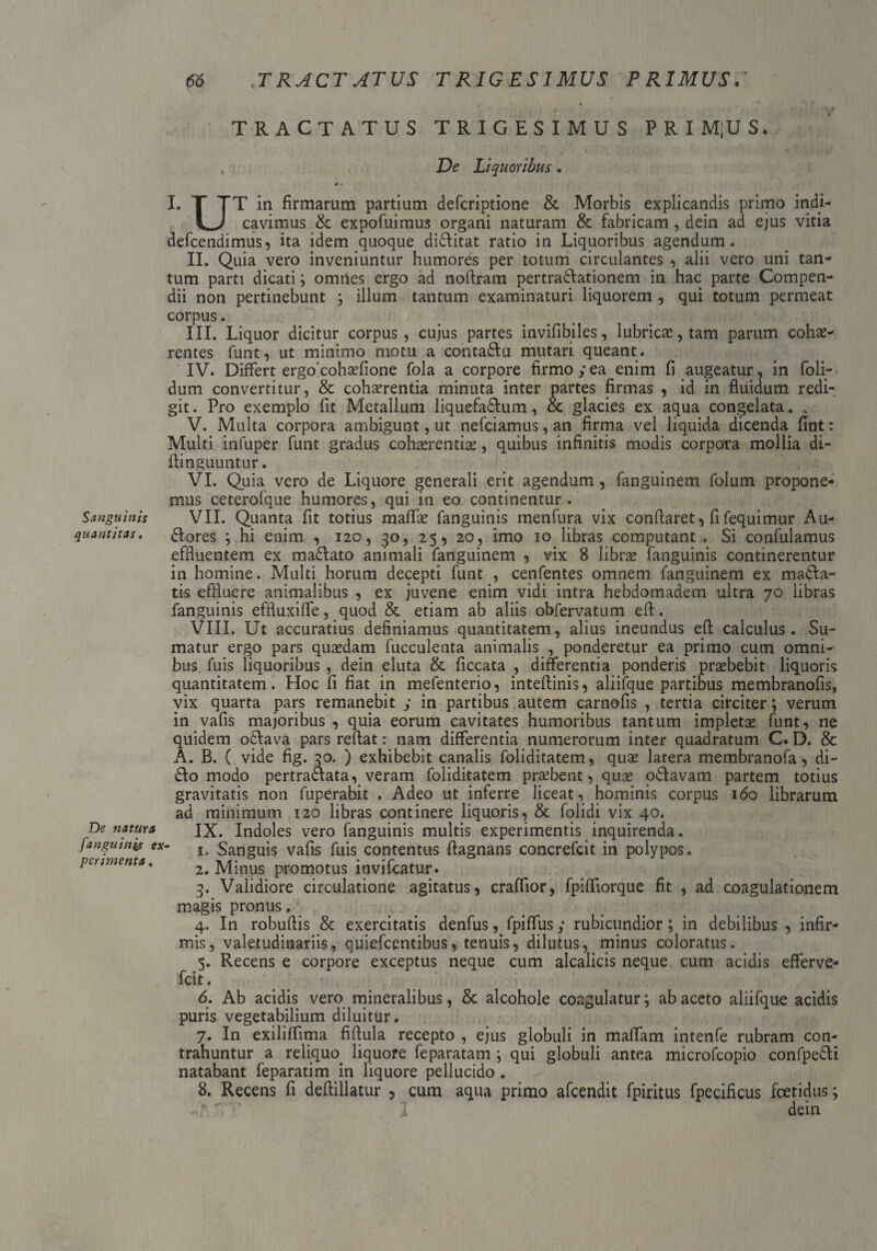 TRACTATUS TRIGESIMUS PRIM|US. , De Liquoribus. ¥ - I. T TT in firmarum partium defcriptione & Morbis explicandis primo indi- cavimus & expofuimus organi naturam & fabricam , dein ad ejus vitia defcendimus, ita idem quoque di&itat ratio in Liquoribus agendum. II. Quia vero inveniuntur humores per totum circulantes , alii vero uni tan¬ tum parti dicati ; omnes ergo ad noflram pertradlationem in hac parte Compen¬ dii non pertinebunt ; illum tantum examinaturi liquorem , qui totum permeat corpus. III. Liquor dicitur corpus, cujus partes invifibiles, lubrica?, tam parum cohae¬ rentes funt, ut minimo motu a contaflu mutari queant. IV. Differt ergocohaffione fola a corpore firmo yea enim fi augeatur, in foli- dum convertitur, & cohaerentia minuta inter partes firmas , id in fluidum redi¬ git. Pro exemplo fit Metallum liquefa&um, & glacies ex aqua congelata. V. Multa corpora ambigunt, ut nefciamus, an firma vel liquida dicenda fint: Multi infuper funt gradus cohaerentiae, quibus infinitis modis corpora mollia di- flinguuntur. VI. Quia vero de Liquore generali erit agendum , fanguinem folum propone¬ mus ceterofque humores, qui in eo continentur . Sanguinis VII. Quanta fit totius maffae fanguinis menfura vix conflaret, fi fequimur Au- quantitas. £lores ; hi enim , 120, 30, 25, 20, imo 10 libras computant. Si confulamus effluentem ex ma£lato animali fariguinem , vix 8 librae fanguinis continerentur in homine. Multi horum decepti funt , cenfentes omnem fanguinem ex macia¬ tis effluere animalibus , ex juvene enim vidi intra hebdomadem ultra 70 libras fanguinis effluxifle, quod & etiam ab aliis obfervatum efl. VIII. Ut accuratius definiamus quantitatem, alius ineundus efl calculus. Su¬ matur ergo pars quaedam fucculenta animalis , ponderetur ea primo cum omni¬ bus fuis liquoribus , dein eluta & ficcata , differentia ponderis praebebit liquoris quantitatem. Hoc fi fiat in mefenterio, inteftinis , aliiique partibus membranofis, vix quarta pars remanebit y in partibus autem carnofis , tertia circiter; verum in vafis majoribus , quia eorum cavitates humoribus tantum impletae funt, ne quidem odlava pars reflat: nam differentia numerorum inter quadratum C. D. & A. B. ( vide fig. 30. ) exhibebit canalis foliditatem, qua; latera membranofa, di- 6I0 modo pertraaata, veram foliditatem probent, quae odlavam partem totius gravitatis non fuperabit . Adeo ut inferre liceat, hominis corpus 160 librarum ad minimum 120 libras continere liquoris, & folidi vix 40. De natura JX. Indoles vero fanguinis multis experimentis inquirenda. fanguinis ex- I# Sanguis vafis fuis contentus flagnans concrefcit in polypos. piamenta. 2. Minus promotus invifcatur. 3. Validiore circulatione agitatus, craflior, fpifliorque fit , ad coagulationem magis pronus, 4. In robuflis & exercitatis denfus, fpiffusy rubicundior; in debilibus , infir¬ mis, valetudinariis, quiefcentibus, tenuis, dilutus, minus coloratus. 5. Recens e corpore exceptus neque cum alcalicis neque cum acidis efferve- fcit. 6. Ab acidis vero mineralibus, & alcohole coagulatur; ab aceto aliifque acidis puris vegetabilium diluitur. 7. In exiliffima fiflula recepto , ejus globuli in maffam intenfe rubram con¬ trahuntur a reliquo liquore feparatam ; qui globuli antea microfcopio confpe&i natabant feparatim in liquore pellucido . 8. Recens fi deflillatur , cum aqua primo afcendit fpiritus fpecificus foetidus; ' •’ I dein