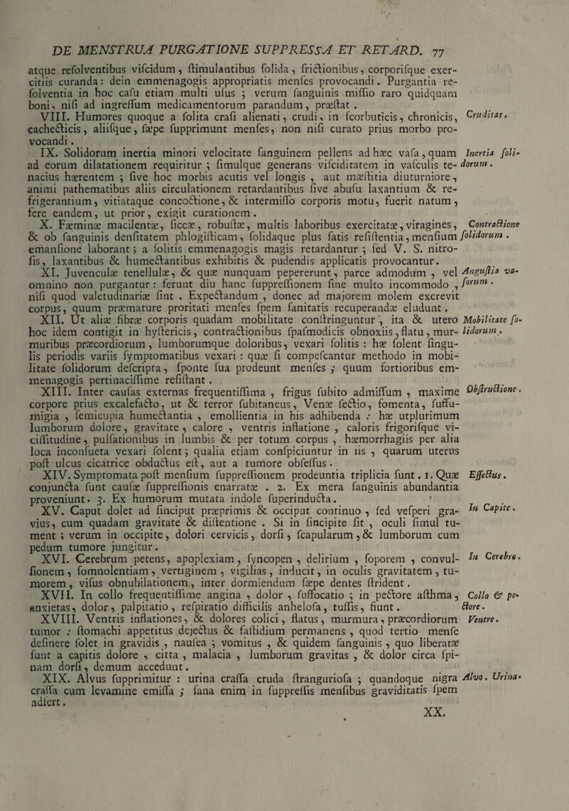 I DE MENSTRUA PURGATIONE SUPPRESSA ET RETARD. 77 atque refolventibus vifcidum, ftimulantibus folida, fricflionibus, corporifque exer¬ citiis curanda: dein emmenagogis appropriatis menfes provocandi. Purgantia re- folventia in hoc cafu etiam multi ufus ; verum fanguinis miflio raro quidquam bonE nifi ad ingreffum medicamentorum parandum, pradtat . VIII. Humores quoque a folita crafi alienati, crudi, in fcorbuticis, chronicis, Cruditas,. cachedlicis, aliifque, f&qpe fupprimunt menfes, non nifi curato prius morbo pro¬ vocandi . IX. Solidorum inertia minori velocitate fanguinem pellens ad haec vafa,quam Inertia [oli- ad eorum dilatationem requiritur ; fimulque generans vifciditatem in vafculis te-dorum. nacius haerentem ; five hoc morbis acutis vel longis , aut maeftitia diuturniore, animi pathematibus aliis circulationem retardantibus five abufu laxantium & re¬ frigerantium, vitiataque concodtione, & intermiflo corporis motu, fuerit natum, fere eandem, ut prior, exigit curationem. X. Faeminae macilentae, ficcae, robuftas, multis laboribus exercitata?, viragines, Contrattione & ob fanguinis denfitatem phlogifticam, folidaque plus fatis refiftentia, menfium [olidorum . emanfione laborant; a folitis emmenagogis magis retardantur ; fed V. S. nitro- fis, laxantibus & humefiantibus exhibitis & pudendis applicatis provocantur. XI. Juvenculae tenellulae, & quae nunquam pepererunt, parce admodum , vel Angujlia va- omnino non purgantur : ferunt diu hanc fuppreffionem fine multo incommodo , forum • nifi quod valetudinariae fint . Expeftandum , donec ad majorem molem excrevit corpus, quum praemature proritati menfes fpem fanitatis recuperandae eludunt. XII. Ut aliae fibrae corporis quadam mobilitate confiringuntur , ita & utero Mobilitate fi- hoc idem contigit in hyftericis, contrafiionibus fpafmodicis obnoxiis, flatu , mur- lidorum. muribus praecordiorum, lumborumque doloribus, vexari folitis: hae folent Angu¬ lis periodis variis fymptomatibus vexari : quae fi compefcantur methodo in mobi¬ litate folidorum defcripta, fponte fua prodeunt menfes ; quum fortioribus em¬ menagogis pertinaciffime refiftant. XIII. Inter caufas externas frequentiffima , frigus fubito admiffum , maxime Objlruchone. corpore prius excaiefadlo, ut & terror fubitaneus, Venae fedlio, fomenta, fuffu- migia , femicupia humeddantia , emollientia in his adhibenda .• hae utplurimum lumborum dolore, gravitate , calore , ventris inflatione , caloris frigorifque vi- ciffitudine, pulfationibus in lumbis & per totum corpus , haemorrhagiis per alia loca inconfueta vexari folent; qualia etiam confpiciuntur in iis , quarum uterus pofl: ulcus cicatrice obdudlus efl, aut a tumore obfeflus . XIV. Symptomata pofl: menfium fupprefiionem prodeuntia triplicia funt. 1. Quae Effetius. conjundfa funt caufae fuppreflionis enarratae . 2. Ex mera fanguinis abundantia proveniunt. 3. Ex humorum mutata indole fuperindudla. XV. Caput dolet ad finciput praeprimis & occiput continuo , fed vefperi gra- Capite. vius, cum quadam gravitate & diftentione . Si in fincipite fit , oculi fimul tu¬ ment ; verum in occipite, dolori cervicis, dorfi, fcapularum, & lumborum cum pedum tumore jungitur. XVI. Cerebrum petens, apoplexiam , fyncopen , delirium , foporem , convul- In Cerebra. fionem, fomnolentiam, vertiginem , vigilias, inducit, in oculis gravitatem, tu¬ morem , vifus obnubilationem, inter dormiendum faepe dentes flrident. XVII. In collo frequentiflime angina , dolor , fuftocatio ; in pedtore aflhma, Collo & pe- anxietas, dolor, palpitatio, refpiratio difficilis anhelofa, tuffis, fiunt. tlore. XVIII. Ventris inflationes, & dolores colici, flatus, murmura, praecordiorum Ventre. tumor : fiomachi appetitus dejedlus & fiiflidium permanens , quod tertio menfe definere folet in gravidis , naufea \ vomitus , & quidem fanguinis , quo liberata? funt a capitis dolore , citta , malacia , lumborum gravitas , & dolor circa fpi- nam dorfi , demum accedunt. XIX. Alvus fupprimitur : urina craflfa cruda flranguriofa ; quandoque nigra Alvo. Urina• crafla cum levamine emifla ; fana enim in fuppreifis menfibus graviditatis fpem adlert. XX.