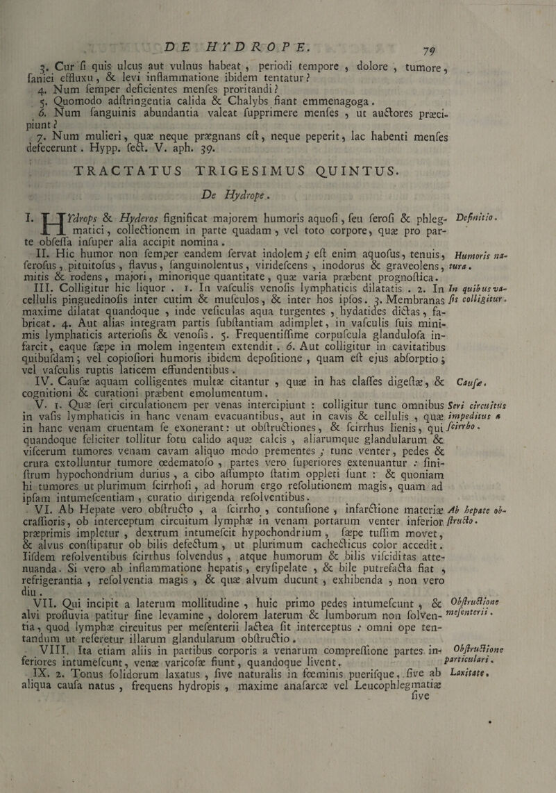 3. Cur f! quis ulcus aut vulnus habeat , periodi tempore , dolore , tumore, faniei effluxu, & levi inflammatione ibidem tentatur ? 4. Num femper deficientes menfes proritandi? 5. Quomodo adflringentia calida & Chalybs fiant emmenagoga. 6. Num fanguinis abundantia valeat fupprimere menfes , ut au£lores praeci¬ piunt ? 7. Num mulieri, quae neque praegnans efi, neque peperit, lac habenti menfes defecerunt. Hypp. feci. V. aph. 39. TRACTATUS TRIGESIMUS QUINTUS. De Hydrope. I. T TYdrops & Hyderos fignificat majorem humoris aquofi , feu ferofi & phleg- Definitio. 1 JL matici, colleblionem in parte quadam, vel toto corpore, quae pro par¬ te obfefla infuper alia accipit nomina. II. Hic humor non femper eandem fervat indolem; efi: enim aquofus, tenuis, Humoris na- ferofus, pituitofus, flavus, fanguinolentus, viridefcens , inodorus & graveolens, tura. mitis & rodens, majori, minorique quantitate, quae varia praebent prognofiica. III. Colligitur hic liquor . 1. In vafculis venofis lymphaticis dilatatis . 2. In Jn quibus va- cellulis pinguedinofis inter cutim & mufculos, & inter hos ipfos. 3. Membranas fi* colligitur. maxime dilatat quandoque , inde veficulas aqua turgentes , hyaatides diclas, fa¬ bricat. 4. Aut alias integram partis fubflantiam adimplet, in vafculis fuis mini¬ mis lymphaticis arteriolis & venofis. 5. Frequentiflime corpufcula glandulofa in¬ farcit, eaque faepe in molem ingentem extendit . 6. Aut colligitur in cavitatibus quibufdam; vel copiofiori humoris ibidem depofitione , quam efi: ejus abforptio; vel vafculis ruptis laticem effundentibus. IV. Caufae aquam colligentes multae citantur , quae in has claffes digeflae, & Caufe. cognitioni & curationi praebent emolumentum. V. 1. Quae feri circulationem per venas intercipiunt : colligitur tunc omnibus Seri circuitus in vafis lymphaticis in hanc venam evacuantibus, aut in cavis & cellulis , quae impeditus a in hanc venam cruentam fe exonerant: ut obfirubliones, & fcirrhus lienis, qui ftirrfo, quandoque feliciter tollitur fotu calido aquas calcis , aliarumque glandularum & vifcerum tumores venam cavam aliquo modo prementes ; tunc venter, pedes & crura extolluntur tumore cedematofo , partes vero fuperiores extenuantur .* fini- firum hypochondrium durius , a cibo affiimpto llatim oppleti funt : & quoniam hi tumores ut plurimum fcirrhofi , ad horum ergo refolutionem magis, quam ad ipfam intumefcentiam , curatio dirigenda refolventibus. VI. Ab Hepate vero obflrutlo , a fcirrho , contufione , infarflione materia? Ab hepate ob- craflioris, ob interceptum circuitum lymphas in venam portarum venter inferior ftruHo. prasprimis impletur , dextrum intumefcit hypochondrium, fa?pe tuflim movet, & alvus conflipatur ob bilis defe£lum , ut plurimum cachetlicus color accedit. Iifdem refolventibus fcirrhus folvendus , atque humorum & bilis vifciditas atte¬ nuanda. Si vero ab inflammatione hepatis, eryfipelate , & bile putrefa£la fiat , refrigerantia , refolventia magis , & quas alvum ducunt , exhibenda , non vero diu . VII. Qui incipit a laterum mollitudine , huic primo pedes intumefcunt , & Obflruftiome alvi profluvia patitur fine levamine , dolorem laterum & lumborum non folven- mePnter^ • tia, quod lymphas circuitus per mefenterii la£lea fit interceptus .* omni ope ten- tandum ut referetur illarum glandularum obllru6lio. VIII. Ita etiam aliis in partibus corporis a venarum compreflione partes in- Objhruftione feriores intumefcunt, venas varicofas fiunt, quandoque livent. particulari. IX. 2. Tonus folidorum laxatus , five naturalis in fceminis puerifque, ,five ab Laxitate* aliqua caufa natus , frequens hydropis , maxime anafarcas vel Leucophlegmatia five