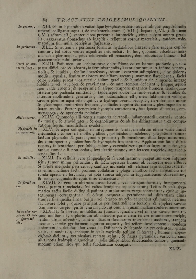 In omento • XLI. Si in hydatidibus vafculifque lymphaticis dilatatis ,cellulifque pinguedinofis omenti colligatur aqua ( de mefenteria enim ( VII ) hepate ( VI. ) & liene ( V ) adlum eft ) venter circa praecordia intumefcit , circa pubem autem gradi¬ lis , aggravatur flomachus ab ingeflis , reliquum corpus macrefcit , tandem cede- matofum fit, nulla percipitur flu&uatio. > In peritomeo. XLII. Si autem in peritonei formatis hydatidibus horeat , fere eadem confpi- ciuntur, fed totus venter aequaliter intumefcit. In his, quoniam vifciditas fura- ma adeft plerumque, prius refolvenda elf tenacitas, dein educendus humor : fed paracenthefis nihil juvat. Uteri & ova- XLIII. Poft mendum lochiorumve obllrudione & ex horum profluvio , vel a r/V hydrops • partu difficiliore & abortu, in feminis annofis ,fi exoriatur tumor in infimo ventre, tibiis, & lumbis , fenfim increfcens , totum ventrem adimplens , fine dolore, mollis, aequalis, fenfim majorem molefliam creans;, mammae flaccefcant , faciei color vividus pereat ; os uteri claufum gracile & humidum fit y menfes integre fubfiflant vel pauciores & pravi fiant , & ante tempus deficiant , fintque aquofi non valde cruenti ;& praeprimis fi aliquo tempore magnam humoris ferofi quan¬ titatem per pudenda emittant y tandemque dolor in imo ventre & lumbis & laterum mollitudine generatur , his judicandum eft: , uteri fubflantiam vel ejus cavum plenum aqua efle . qui vero hydrops ovaria occupat , Herilibus aut anno- fis plerumque mulieribus frequens , difficilis cognitu & curatu , plerumque in a- fciten tranfit. Praeter generalem hydropis curationem, haec fpecies diuretica, em- menagoga, & aperientia poflulat. Alii tumores. XLIV. Quomodo alii ventris tumores fcirrhofi , inflammatorii, carnei, vento- fi 5 mofe , & graviditates , & cognofcuntur & ab his difiinguuntur ; ex compa¬ ratione horum manifeflum evadet. Hydrocele m XLV. Si aqua colligatur in integumentis fcroti, membrum etiam virile fimul mtegumentts. intumefcit; tumor efl mollis , albus , pellucidus , indolens ; praeputium tume- faSlum phymofin & paraphymofin producit ; & membrum iflud fepe miris mo¬ dis contorquetur y infantibus & hydropicis frequentior . Applicatione fotus difcu- tientis, fuftentatione per fubligaculum , cavenda vero preffio fupra os pubis, cu¬ randus tumor.* fi non cedat, levi fcarificatione, aut fetaceo traje&o, aqua edu¬ cenda fimul. * In cellulis. XLVI. In cellulis vero pinguedinofis fi contineatur , praeputium non intume- fcit, tumor minus pellucidus, & fa£Ia apertura humor ob lentorem non effluit. Si priori methodo non cedat, cauflico inurenda eft efchara fatis magna,apertu¬ ra enim incifione fa£Ia protinus collabitur , plaga clauftico fa£Ia aliquamdiu tu¬ runda aperta eft fervanda , ut tota tunica adipofa in fuppurationem convertatur, & tunica vaginalis /integumentis concrefcat. 7n fcroti ca• XLVII. Si vero in alterutro cavo fcroti , vel utroque haereat , integumenta vo* laxa, parum tumefa&a, fed vefica femiplena aquae videtury Teftes & vafa fper- matica ta&u facile diftingui pofifunt y utplurimum virga contrahitur, ejufque in¬ tegumenta corrugantur : fi difcuti nequeat , pertufione ad diftantiam digiti tranfverfi a media linea burfe, vel fetaceo trajecto educendus eft humor : verum recidivare folet , quare praeftantius per longitudinem fecare , & implere cavita¬ tem linteo carpto fpiritu vini madido, ut omnia in unam maffam conferruminentur. Jn tunica va- XLVIIL Si haereat in fubftantia tunicae vaginalis , vel in ejus cavo, tunc tu- pjnali & va- mor mollior eft, utplurimum ab inferiore parte circa teftem intumefcere incipit, jit fpermati- fenfim altius afcendit , contra aliarum herniarum increfcendi modum , tandem e,Sm herniae ventofe pyriformem figuram acquirit , fed teftem involventem , nondum cedentem in decubitu horizontali . Diffipando & fecando ut procedentes, vitatis vafis, curandus. quandoque in vafis varicofis teftium fi haereat , humor , bygro- cirfocele di&um , vermiculari reptatu veluti, & figura pyramidali varicofa, cum aliis notis hydropis dignofcitur : folis diffipantibus difcutiendus tumor ; quemadr modum etiam ille, qui teftis fubflantiam occupat. XLIX,