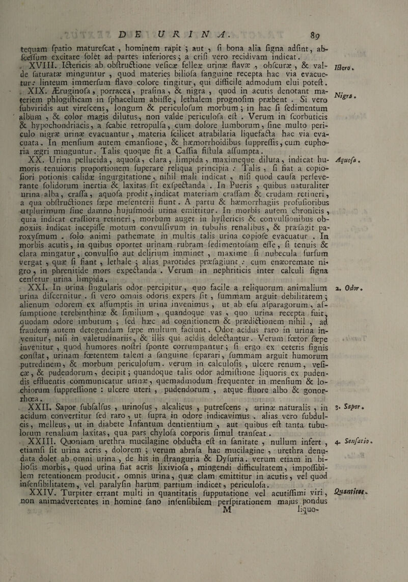 tequam fpario maturefcat , hominem rapit \ aut , fi bona alia figna adfmt, ab- keffum excitare folet ad partes inferiores^ a crifi vero recidivam indicat. XVIII. I&ericis ab obflru&ione vefica? fellea? urina? flava? , obfcura? , & val¬ de fatu rata; minguntur , quod materies biliofa fanguine recepta hac via evacue¬ tur.* linteum immerfum flavo colore tingitur, qui difficile admodum elui poteft. XIX. iEruginofa, porracea, prafina , & nigra , quod in acutis denotant ma¬ teriem phlogifticam in fphacelum abiifle, lethalem prognofim prsebent . Si vero fubviridis aut virefcens, longum & periculofum morbum; in hac fi fedimentum ' album , & color magis dilutus, non valde periculofa efl . Verum in fcorbuticis & hypochondriacis, a fcabie retropulfa, cum dolore lumborum, fine multo peri¬ culo nigra? urinae evacuantur, materia fcilicet atrabilaria liquefa&a hac via eva¬ cuata, In menfium autem emanfione, & haemorrhoidibus fuppreffis, cum eupho- ria aegri minguntur. Talis quoque fit a Caffia fiflula alfumpta. XX. Urina pellucida, aquofa, clara, limpida, maximeque diluta, indicat hu¬ moris tenuioris proportionem fuperare reliqua principia .* Talis , fi fiat a copio- fiori potionis calidae ingurgitatione, nihil mali indicat , nifi quod caufa perleve- rante folidorum inertia & laxitas fit exfpe&anda . In Pueris , quibus naturaliter urina alba, crafla, aquofa prodit, indicat materiam craffam & crudam retineri, a qua obflrudliones faepe mefenterij fiunt. A partu & ha?morrhagiis profufioribus utplurimum fine damno hujufmodi urina emittitur. In morbis autem chronicis, quia indicat craffiora retineri, morbum auget in hyflericis & convulfionibus ob¬ noxiis indicat incepilfe motum convuifivum in tubulis renalibus, & praTagit pa- roxyfmum . folo animi pathemate in multis talis urina copiofe evacuatur . In morbis acutis, in quibus oportet urinam rubram fedimentofara efle, fi tenuis & clara mingatur, convulfio aut delirium imminet , maxime fi nubecula furfum vergat , quae fi fiant , lethale ; alias parotides praefagiunt : cum ena?oremate ni-» gro, in phrenitide mors expedfanda . Verum in nephriticis inter calculi figna cenfetur urina limpida. XXI. In nrina lingularis odor percipitur, quo facile a reliquorum animalium urina difcernitur . fi vero omnis odoris expers fit , fummam arguit debilitatem ; alienum odorem ex affumptis in urina invenimus , ut ab efu afparagorum , af- fumptione terebinthinae & fi milium , quandoque vas , quo urina recepta fuit, quodam odore imbutum ; fed haec ad cognitionem & pra?di£lionem nihil , ad frauderq autem detegendam faepe multum faciunt. Odor acidus raro in urina in¬ venitur, nifi in valetudinariis, & illis qui acidis deledfantur. Verum foetor faepe invenitur , quod humores noflri fponte corrumpantur; fi ergo ex ceteris lignis conflat, urinam foetentem talem a fanguine leparari, fummam arguit humorum putredinem, & morbum periculofum. verum in calculolis , ulcere renum, vefi- cae, & pudendorum, decipit; quandoque talis odor admiflione liquoris ex puden¬ dis effluentis communicatur urina?, quemadmodum frequenter in menfium & lo- chiorura fuppreffione : ulcere uteri , pudendorum , atque fluore albo & gonor¬ rhoea . XXII. Sapor fubfalfus , ttrinofus , akalicus , putrefcens , urinae naturalis , in acidum convertitur fed raro , ut fupra in odore indicavimus . alias vero fubdul- cis, melleus, ut in diabete Infantum dentientium , aut quibus efl: tanta tubu¬ lorum renalium laxitas, qua pars chylofa corporis fimul tranfeat . XXIII. Quoniam urethra mucilagine obdu&a elt in fanitate , nullum infert , etiamfi fit urina acris , dolorem ; verum abrafa hac mucilagine , urethra denu¬ data dolet ab omni urina , de his in ftranguria & Dyfuria. verum etiam in bi- liofls morbis, quod urina fiat acris lixiviofa, mingendi difficultatem, impoffibi- lem retentionem producit, omnis urina, qua? clam emittitur in acutis, vel quod infenfibilitatem, vel paralylin harum partium indicet, periculofa. XXIV. Turpiter errant multi in quantitatis fupputatione vel acutiffimi viri, non animadvertentes in homine fano infenfibilem perfpirationem majus pondus M liquo- Ifero. N/gra. Aquofa • 2. Odor • 3. Sapor• 4. Senfatio» Quantitate