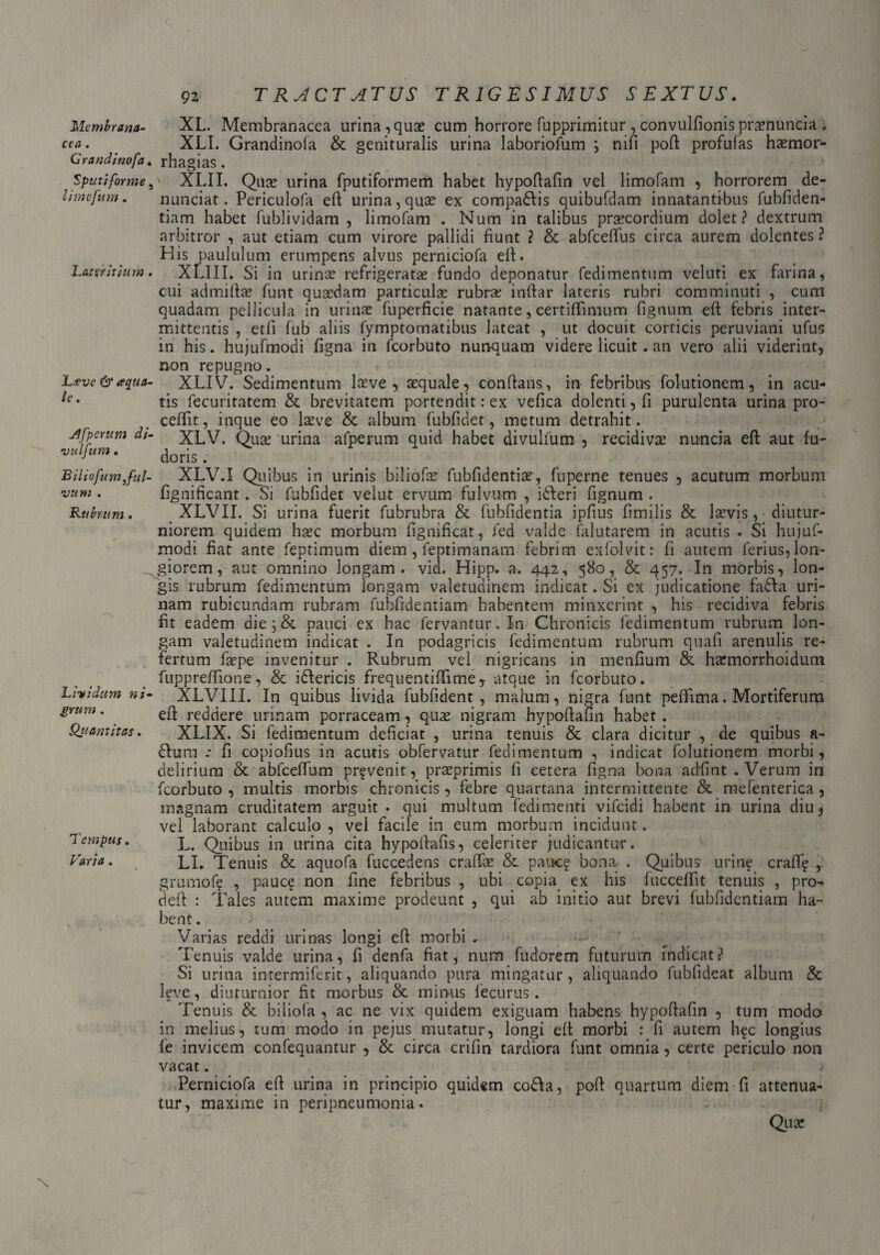 Membrana¬ cea . Grandinofa. Sputiforme, limofum. Lateritium . L*ve & <ec[ua- le. jffperum di- vulfum. Biliofum ful¬ vum . Rubrum. Lividum ni- grum . Qttantitas. Tempus. 92 T RACT ATUS TRIGESIMUS SEXTUS. XL. Membranacea urina , quas cum horrore fupprimitur , convulfionis prasnuncia , XLI. Grandinofa & genituralis urina laboriofum ; nifi poft profufas haemor- rhagias. ' XLII. Qua? urina fputiformem habet hypoflafin vel limofam , horrorem de- nunciat. Periculofa efl urina,qua? ex compadis quibufdam innatantibus fubfiden- tiam habet fublividam , limofam . Num in talibus praecordium dolet? dextrum arbitror , aut etiam cum virore pallidi fiunt ? & abfceffus circa aurem dolentes ? His paululum erumpens alvus perniciofa di. XLIIL Si in urinae refrigeratae fundo deponatur fedimentum veluti ex farina, cui admifiae funt quasdam particulae rubrae infiar lateris rubri comminuti , cum quadam pellicula in urinae fuperficie natante, certiffimum fignum efi febris inter¬ mittentis , etfi fub aliis fymptomatibus lateat , ut docuit corticis peruviani ufus in his. hujufmodi figna in fcorbuto nunquam videre licuit. an vero alii viderint, non repugno. XLIV. Sedimentum laeve , aequale, conflans, in febribus folutionem, in acu¬ tis fecuritatem & brevitatem portendit: ex vefica dolenti, fi purulenta urina pro¬ cellit, inque eo l^ve & album fubfidet, metum detrahit. XLV. Quae urina afperum quid habet divulfum , recidivae nuncia efl aut fu- doris. XLV.I Quibus in urinis biliofae fubfidentiae, fuperne tenues , acutum morbum fignificant. Si fubfidet velut ervum fulvum , ideri fignum . XLVII. Si urina fuerit fubrubra & fubfidentia ipfius fimilis & lasvis, diutur¬ niorem quidem haec morbum fignificat, fed valde falutarem in acutis . Si hujuf¬ modi fiat ante feptimum diem , feptimanam febrim exfolvit: fi autem ferius, lon¬ giorem, aut omnino longam, vid. Hipp. a. 442, 580, & 457. In morbis, lon¬ gis rubrum fedimentum longam valetudinem indicat. Si ex judicatione fada uri¬ nam rubicundam rubram fubfidentiam habentem minxerint , his recidiva febris fit eadem die; & pauci ex hac fervantur. In Chronicis fedimentum rubrum lon¬ gam valetudinem indicat . In podagricis fedimentum rubrum quafi arenulis re¬ fertum faspe invenitur . Rubrum vel nigricans in menfium & hasmorrhoidum fuppreffione, & idericis frequentiffime, atque in fcorbuto. XLVIII. In quibus livida fubfident, malum, nigra funt peffima. Mortiferum eff reddere urinam porraceam, quas nigram hypoflafin habet. XLIX. Si fedimentum deficiat , urina tenuis & clara dicitur , de quibus a- dum / fi copiofius in acutis obfervatur fedimentum , indicat folutionem morbi, delirium & abfceffum provenit, praeprimis fi cetera figna bona adfint .Verum in fcorbuto , multis morbis chronicis, febre quartana intermittente & mefenterica , magnam cruditatem arguit . qui multum fedimenti vifeidi habent in urina diu, vel laborant calculo , vel facile in eum morbum incidunt. L. Quibus in urina cita hypoflafis, celeriter judicantur. LI. Tenuis & aquofa fuccedens eradas & pauc? bona . Quibus urin? craff? , grumof? , pauq: non fine febribus , ubi copia ex his fucceffit tenuis , pro- defl : Tales autem maxime prodeunt , qui ab initio aut brevi fubfidentiam ha¬ bent . Varias reddi urinas longi eff morbi .• Tenuis valde urina, fi denfa fiat, num fudorem futurum indicat? Si urina intermifent, aliquando pura mingatur, aliquando fubfideat album & l?ve, diuturnior fit morbus & minus fecurus. Tenuis & biliofa , ac ne vix quidem exiguam habens hypoflafin , tum modo in melius, tum modo in pejus mutatur, longi eft morbi : fi autem hfc longius le invicem confequantur , & circa crifin tardiora funt omnia, certe periculo non vacat. Perniciofa eft urina in principio quidem coda, pofl quartum diem fi attenua¬ tur, maxime in peripneumonia.