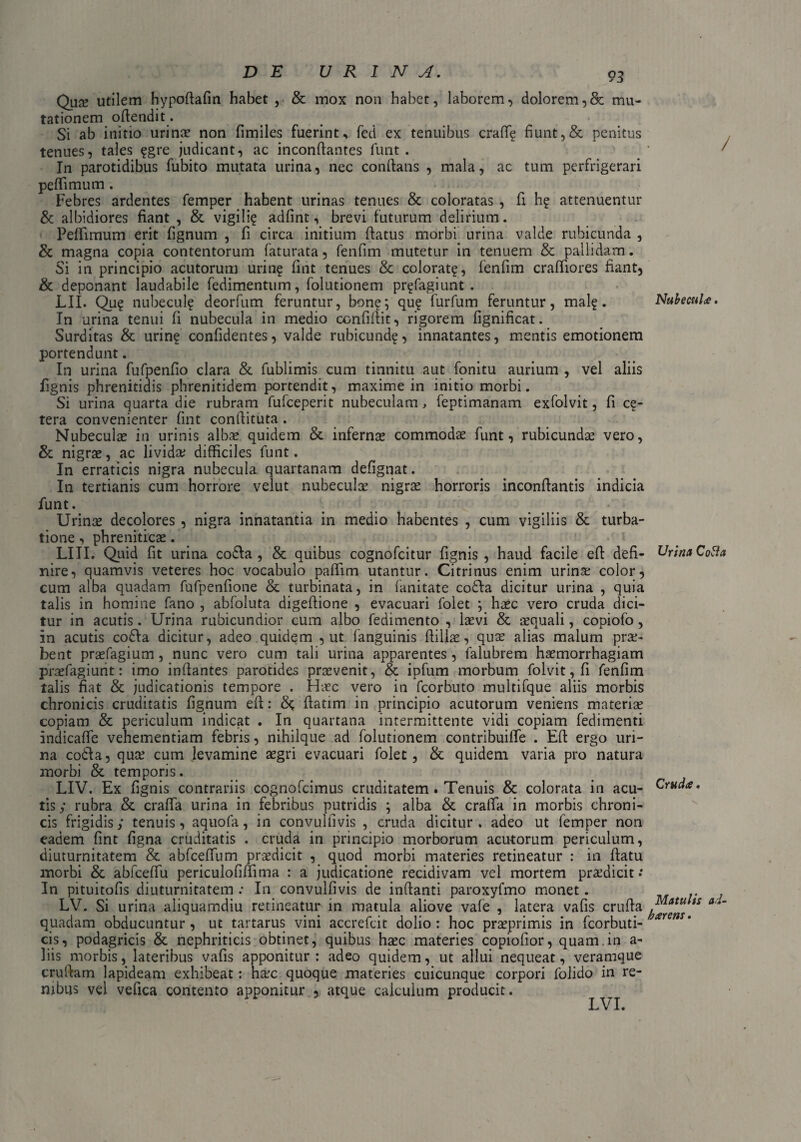 Quze utilem hypoftafin habet , & mox non habet, laborem, dolorem,& mu¬ tationem oflendit. Si ab initio urinae non fimiles fuerint, fed ex tenuibus crafl? fiunt,& penitus tenues, tales ?gre judicant, ac inconftantes funt . ' ^ In parotidibus fubito mutata urina, nec conflans , mala, ac tum perfrigerari pelli mu m. Febres ardentes femper habent urinas tenues & coloratas , fi h? attenuentur & albidiores fiant , & vigili? adfint, brevi futurum delirium. Peflimum erit fignum , fi circa initium flatus morbi urina valde rubicunda , & magna copia contentorum faturata, fenfim mutetur in tenuem & pallidam. Si in principio acutorum urin? fint tenues & colorate, fenfim crafliores fiant, & deponant laudabile fedimentum, folutionem pr?fagiunt . LII. Qu? nubecul? deorftim feruntur, bon?; qu? furfum feruntur, mal?. NubecuU. In urina tenui fi nubecula in medio confiflit, rigorem fignificat. Surditas & urin? confidentes, valde rubicund?, innatantes, mentis emotionem portendunt. In urina fufpenfio clara & fublimis cum tinnitu aut fonitu aurium , vel aliis fignis phrenitidis phrenitidem portendit, maxime in initio morbi. Si urina quarta die rubram fufceperit nubeculam, feptimanam exfolvit, fi ce¬ tera convenienter fint conftituta . Nubeculae in urinis albae quidem &. infernae commodae funt, rubicundae vero, & nigrae, ac lividae difficiles funt. In erraticis nigra nubecula quartanam defignat. In tertianis cum horrore velut nubeculae nigrae horroris inconffantis indicia funt. Urinae decolores , nigra innatantia in medio habentes , cum vigiliis & turba¬ tione , phreniticae. LIII. Quid fit urina co£Ia , & quibus cognofcitur fignis, haud facile eff defi- Urina Cotta nire, quamvis veteres hoc vocabulo paflim utantur. Citrinus enim urinae color, cum alba quadam fufpenfione & turbinata, in fanitate co£la dicitur urina , quia talis in homine fano , abfoluta digeffione , evacuari folet ; haec vero cruda dici¬ tur in acutis. Urina rubicundior cum albo fedimento , laevi & -aequali, copiofo, in acutis cofta dicitur, adeo quidem , ut fanguinis ftilise, quae alias malum prae¬ bent praefagium, nunc vero cum tali urina apparentes, falubrem haemorrhagiam praefagiunt: imo inflantes parotides praevenit, & ipfum morbum folvit, fi fenfim talis fiat & judicationis tempore . Haec vero in fcorbuto multifque aliis morbis chronicis cruditatis fignum efi: flatim in principio acutorum veniens materiae copiam & periculum indicat . In quartana intermittente vidi copiam fedimenti indicafle vehementiam febris, nihilque ad folutionem contribuifle . Efl ergo uri¬ na codla, quae cum levamine aegri evacuari folet, & quidem varia pro natura morbi & temporis. LIV. Ex fignis contrariis cognofcimus cruditatem. Tenuis & colorata in acu- * tis ; rubra & craffa urina in febribus putridis ; alba & craffa in morbis chroni¬ cis frigidis; tenuis, aquofa, in convulfivis , cruda dicitur, adeo ut femper non eadem fint figna cruditatis . cruda in principio morborum acutorum periculum, diuturnitatem & abfceffum praedicit , quod morbi materies retineatur : in flatu morbi & abfceflu periculofiffima : a judicatione recidivam vel mortem praedicit.* In pituitofis diuturnitatem : In convulfivis de inflanti paroxyfmo monet. LV. Si urina aliquamdiu retineatur in matula aliove vale , latera vafis crufla iS a'~ quadam obducuntur , ut tartarus vini accrefcit dolio : hoc praeprimis in fcorbuti- ar cis, podagricis & nephriticis obtinet, quibus haec materies copiolior, quam.in a- liis morbis, lateribus vafis apponitur : adeo quidem, ut allui nequeat, veramque cruffam lapideam exhibeat: haec quoque materies cuicunque corpori folido in re¬ nibus vel vefica contento apponitur , atque calculum producit. LVI.