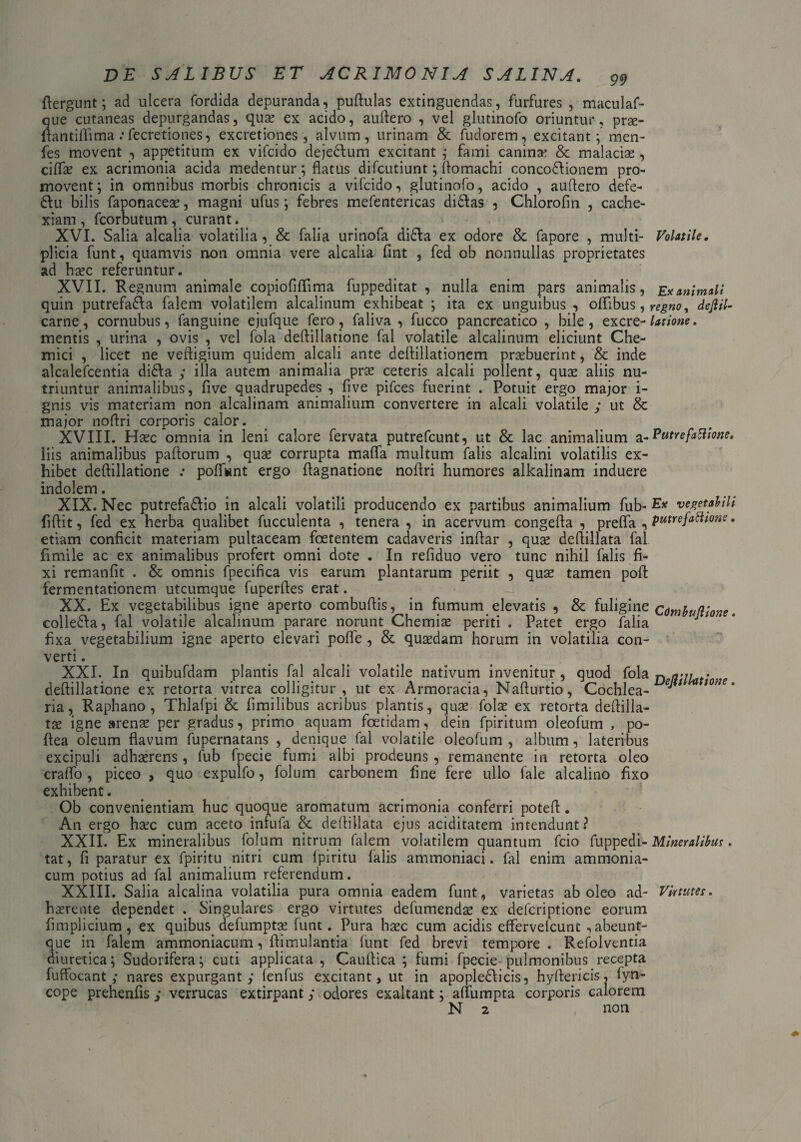 flergunt; ad ulcera fordida depuranda, puftulas extinguendas, furfures, maculaf- que cutaneas depurgandas, qua? ex acido, auflero , vel glutinofo oriuntur, prae- flantiflima .* fecretiones, excretiones , alvum, urinam & fudorem, excitant ;men- fes movent , appetitum ex vifcido dejectum excitant ; fami canina? & malacias, cifla? ex acrimonia acida medentur; flatus difcutiunt; flomachi concodf ionem pro¬ movent; in omnibus morbis chronicis a vifcido, glutinofo, acido , auflero defe- 6tu bilis faponace2e, magni ufus; febres mefentericas di£tas , Chlorofin , cache¬ xiam , fcorbutum , curant. XVI. Salia alcalia volatilia, & falia urinofa di£ta ex odore & fapore , multi- Volatile. plicia funt, quamvis non omnia vere alcalia fint , fed ob nonnullas proprietates ad haec referuntur. XVII. Regnum animale copioflflfima fuppeditat , nulla enim pars animalis, Exanimali quin putrefadla falem volatilem alcalinum exhibeat ; ita ex unguibus , oflibus, dejlil- carne, cornubus, fanguine ejufque fero, faliva , fucco pancreatico , bile, excre- latione. mentis , urina , ovis , vel fola deflillatione fal volatile alcalinum eliciunt Che- mici , licet ne veftigium quidem. alcali ante deflillationem praebuerint, & inde alcalefcentia di£ta ; illa autem animalia prse ceteris alcali pollent, quas aliis nu¬ triuntur animalibus, five quadrupedes , five pifces fuerint . Potuit ergo major i- gnis vis materiam non alcalinam animalium convertere in alcali volatile ; ut & major noflri corporis calor. XVIII. Haec omnia in leni calore fervata putrefcunt, ut & lac animalium a - Putre fattione. liis animalibus pallorum , qua? corrupta mafla multum falis alcalini volatilis ex¬ hibet deflillatione .* poflwnt ergo flagnatione noflri humores alkalinam induere indolem. XIX. Nec putrefacio in alcali volatili producendo ex partibus animalium fub- En vegetabili liftit, fed ex herba qualibet fucculenta , tenera , in acervum congefla , prefla , putrefattione. etiam conficit materiam pultaceam foetentem cadaveris inftar , quas deflillata fal fimile ac ex animalibus profert omni dote . In refiduo vero tunc nihil falis fi¬ xi remanfit . & omnis fpecifica vis earum plantarum periit , quae tamen poft fermentationem utcumque fuperftes erat. XX. Ex vegetabilibus igne aperto combuftis, in fumum elevatis , & fuligine Cdmbullione. colleCa, fal volatile alcalinum parare norunt Chemiae periti . Patet ergo falia J fixa vegetabilium igne aperto elevari pofle, & quaedam horum in volatilia con¬ verti . XXI. In quibufdam plantis fal alcali volatile nativum invenitur, quod fola DelVIlat'ne ria, Raphano, Thlafpi & fimilibus acribus plantis, quae folae ex retorta deftilla- tae igne arenae per gradus, primo aquam foetidam, dein fpiritum oleofum , po- ftea oleum flavum fupernatans , denique fal volatile oleofum , album, lateribus excipuli adhaerens, fub fpecie fumi albi prodeuns , remanente in retorta oleo craflo , piceo , quo expulfo, folum carbonem fine fere ullo fale alcalino fixo exhibent. Ob convenientiam huc quoque aromatum acrimonia conferri potefl. An ergo haec cum aceto infufa & deflillata ejus aciditatem intendunt? XXII. Ex mineralibus folum nitrum falem volatilem quantum fcio fuppedi- Mineralibus. tat, fi paratur ex fpiritu nitri cum Ipiritu falis ammoniaci. fal enim ammonia- cum potius ad fal animalium referendum. XXIII. Salia alcalina volatilia pura omnia eadem funt, varietas aboleo ad- Virtutes. haerente dependet . Singulares ergo virtutes defumendae ex defcriptione eorum fimplicium, ex quibus defumpta? funt. Pura haec cum acidis effervelcunt ,abeunt- que in falem ammoniacum, ftimulantia funt fed brevi tempore . Refolventia diuretica; Sudorifera; cuti applicata, Cauftica ; fumi fpecie pulmonibus recepta fuffocant ; nares expurgant,* fenfus excitant, ut in apopledficis, hyftericis, fyn- cope prehenfis ,* verrucas extirpant ,* odores exaltant; aflumpta corporis calorem N 2 , non