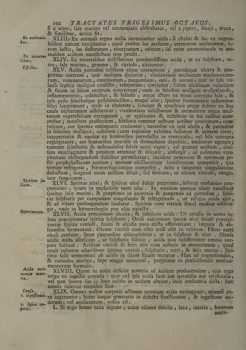 Ex animali¬ bus . Ex minera¬ libus • Effetius. Spiritus fa- lium. Experimenta. Acida acri¬ monia mate¬ ria . Caufa. 1. lngeftionis. 2. Jpftus cor¬ poris . 102 TRACTATUS T RIG ES IMUS OCTAVUS. fi a nitro, fale marino vel ammoniaco abflrahatur, vel a pipere, finapi, eruca, & fimilibus, acrius fit. XLIII. Ex animali regno nulla inveniuntur acida, fi chylus & lac ex vegeta¬ bilibus natum excipiantur, quod praebet lac acefcens, cremorem acefcentem, fe¬ rum la&is, lac defloratum, ebutyratum , cafeum ; fal enim ammoniacale in ani¬ malibus acidum manifeflum non prodit. XLIV. Ex mineralibus deftillatione ponderofiffima acida , ut ex fulphure, ni¬ tro , fale marino , gemmae, & vitriolo , eliciuntur . XLV. Acida putredini refiflunt atque corruptioni y putridaque ulcera & gan¬ graenas coercent 9 quae maligna dicuntur ; virulentiam multorum medicamento¬ rum , venenatorum, emeticorumpurgantium , opii, & eorum , quae in fale vo¬ latili feptica maligna confiftit, temperant, corrigunt; falem alcalinum volatilem & fixum in falem neutrum convertunt / unde in febribus malignis eryfipelatofis, inflammatoriis, ardentibus , & biliofis , atque idlero ex tenui corrupta bile , & ipfa pefle febribufque peflilentialibus, magni ufus ; fpiritus fermentatos inflamma- biles fupprimunt , unde in ebrietate , iyncope & apoplexia atque delirio ex hac caufa utplurimum adhibentur ; virulentiam inferorum & animalium atque mul¬ torum vegetabilium extinguunt , ut applicatio & exhibitio in his cafibus com¬ probat ; menfium profluvium , libidinis venerem oeflrum acribus proritatum, com- pefcunt, cur fperma extinguere creduntur; narcofim ex opii abufu , & putredine in febribus malignis, cohibent;cum regimine exhibita fudorem & urinam cient; inappetentiae & naufeae ex humoribus putrefadtis in ventriculo, vel bile corrupta regurgitante, aut humoribus putridis in flomachum depofitis, medentur egregie; tumores fcirrhofos & cedematofos folvit aceti vapor , vel gummi miflum , craf- fam mucilaginem & pituitam attenuat & difcutit , abftergit , ad pulmonis vero pituitam abftergendum dulcibus permifeetur; incidens penetrans & optimum pe¬ llis prophyla&icum acetum ; motum ofcillatorium inordinatum compefcit , qua virtute refrigerat , haemorrhagiamque compefcit , falfo a fanguinis coagulatione dedudlam , fanguini enim miflum diluit, fed fortiora, ut oleum vitrioli, coagu¬ lant fanguinem. . . . . XLVI. Spiritus nitri, & fpiritus nitri dulcis praeprimis, folvimt tophaceas con¬ cretiones , quare in nephritide tanti ufus . In eundem quoque ufum extollitur fpiritus falis marini, & praeprimis in anorexia & gangraena ex putredine ,* fpiri- tus fulphuris per campanam coagulando & refrigerando , ut reliqua acida agit, & ad vitam prolongandam laudatur . Spiritus vero vitrioli fimul modice adflrin- git, unde in haemorrhagiis pras aliis excellit.. XLVII. Acida praecipitant alcalia, & debiliora acida.* Ut coralia in aceto fo- luta praecipitantur fpiritu fulphuris ; Oculi cancrorum fpiritu nitri foluti praecipi¬ tantur fpiritu vitrioli. Acida & alcalia pura mifla effervefeunt : impura & ab- fcondita fermentant. Oleum vitrioli cum oleo anifi abit in refinam. Faeces aceti alcali praebent. Saepe pinguedine abfeonduntur , ut in fulphure & vino . Oleofa acidis mifla albefeunt , ut fulphuris folutio ; acida non indifferenter omnia cor¬ pora folvunt . Acidum vitrioli & ferri abit cum aufteris in atramentum , quod exuit colorem admiftione fpiritus vitrioli, fulphuris , nitri, & falis marini . Spi-* ritus falis ammoniaci ab acidis in falem fixum mutatur . Haec ad cognofcendos, & curandos morbos, faepe magni momenti , praeprimis in praeferibendis medica¬ mentorum formulis. XLVIII. Quum in nobis deficiat materia ad acidum producendum , ejus ergo origo ex ingeflis petenda : quae vel ipfa acida funt aut naturalia aut artificialia, vel quas fponte fua in loco calido in acidum abeunt, inde acefcentia didla: haec omnia fuperius recenfita funt. XLIX. Omnes noflrae corporis adfiones quoniam acida extinguunt, etiamfi pu¬ ra ingerantur; hujus itaque generatio in defedtu fundtionum , & ingeftione aci¬ dorum , vel acefcentium, pofita efl. L. Si ergo homo talia ingerat , cujus vifcera debilia , laxa, inertia , humores amife-