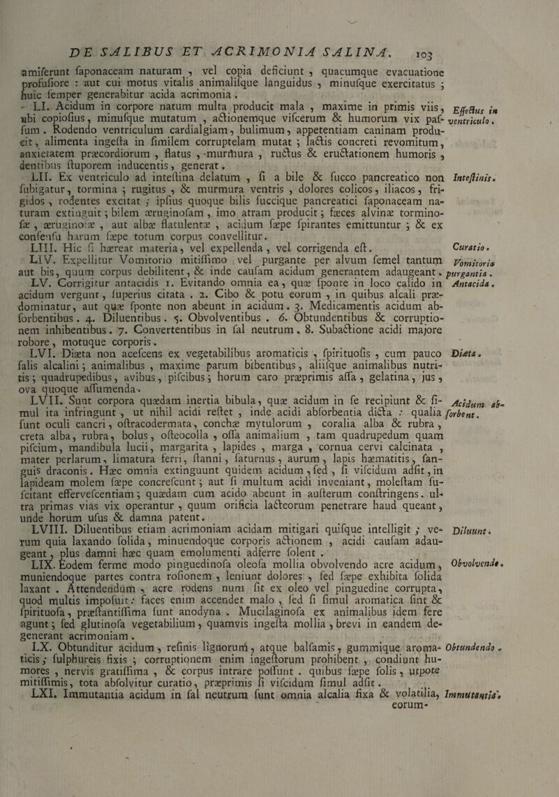 amiferunt faponaceam naturam , vel copia deficiunt , quacumque evacuatione profufiore : aut cui motus vitalis animalifque languidus , minufque exercitatus ; huic femper generabitur acida acrimonia . LI. Acidum in corpore natum multa producit mala , maxime in primis viis, EffeSiut U ubi copiofius, minufque mutatum , adlionemque vifcerum & humorum vix paf* ventriculo. fum . Rodendo ventriculum cardialgiam, bulimum, appetentiam caninam produ¬ cit, alimenta ingefla in fimilem corruptelam mutat ; la&is concreti revomitum, anxietatem praecordiorum , flatus , -murifaura , rudus & erudationem humoris , dentibus fluporem inducentis, generat. LII. Ex ventriculo ad inteflina delatum , fi a bile & fucco pancreatico non Intejlinis. fubigatur, tormina ; rugitus , & murmura ventris , dolores colicos, iliacos, fri¬ gidos , rodentes excitat y ipfius quoque bilis fuccique pancreatici faponaceam na¬ turam extinguit; bilem aeruginofam , imo atram producit; faeces alvinae tormino- fa: , aeruginoiae , aut albae flatulentae , acidum faepe fpirantes emittuntur ; & ex confenfu harum faepe totum corpus convellitur. LIII. Hic fi haereat materia, vel expellenda, vel corrigenda efl. Curatio. LIV. Expellitur Vomitorio mitifllmo vel purgante per alvum femel tantum Vomitoria aut bis, quum corpus debilitent, & inde caufam acidum generantem adaugeant» purgantia. LV. Corrigitur antacidis 1. Evitando omnia ea, quae fponte in loco calido in Antacida. acidum vergunt, luperius citata . 2. Cibo & potu eorum , in quibus alcali prae- dominatur, aut quae fponte non abeunt in acidum. 3. Medicamentis acidum ab- forbentibus. 4. Diluentibus. Obvolventibus . 6. Obtundentibus & corruptio¬ nem inhibentibus. 7. Convertentibus in fal neutrum. 8. Subadione acidi majore robore , motuque corporis. LVI. Diaeta non acefcens ex vegetabilibus aromaticis , fpirituofis , cum pauco Diata. falis alcalini; animalibus , maxime parum bibentibus, aliifque animalibus nutri¬ tis ; quadrupedibus, avibus, pifcibus; horum caro praeprimis afla , gelatina, jus, ova quoque affumenda. LVII. Sunt corpora quaedam inertia bibula, quae acidum in fe recipiunt & fi- Acidum ab- mul ita infringunt , ut nihil acidi reflet , inde acidi abforbentia dida .* qualia [orbem. funt oculi cancri, oftracodermata, conchae mytulorum , coralia alba & rubra , creta alba, rubra, bolus, ofteocolla , ofla animalium , tam quadrupedum quam pifcium, mandibula lucii, margarita , lapides , marga , cornua cervi calcinata , mater perlarum, limatura ferri, ftanni, faturnus, aurum , lapis haematitis, fan- guis draconis. Haec omnia extinguunt quidem acidum, fed, 11 vifcidum adfit,in lapideam molem faepe concrefcunt; aut fi multum acidi inveniant, moleflam fu- fcitant effervefcentiam; quaedam cum acido abeunt in aufterum conftringens. ul¬ tra primas vias vix operantur , quum orificia ladeorum penetrare haud queant, unde horum ufus & damna patent. LVIII. Diluentibus etiam acrimoniam acidam mitigari quifque intelligit y ve- Diluunt* rum quia laxando folida , minuendoque corporis adionem , acidi caufam adau¬ geant , plus damni haec quam emolumenti adferre folent . LIX. Eodem ferme modo pinguedinofa oleofa mollia obvolvendo acre acidum, Obvolvenda. muniendoque partes contra rofionem , leniunt dolores , fed faepe exhibita folida laxant . Attendendum , acre rodens num fit ex oleo vel pinguedine corrupta, quod multis impofuit; faces enim accendet malo , fed fi fimul aromatica fint & fpirituofa, praeflantiflima funt anodyna . Mucilaginofa ex animalibus idem fere agunt; fed glutinofa vegetabilium, quamvis ingefla mollia , brevi in eandem de¬ generant acrimoniam. LX. Obtunditur acidum, refinis lignorurti, atque balfamis, gummique aroma- Obtundendo * ticisy fulphureis fixis ; corruptionem enim ingeflorum prohibent , condiunt hu¬ mores , nervis gratiflima , & corpus intrare poliunt . quibus faepe folis, utpote mitilfimis, tota abfolvitur curatio, praeprimis fi vifcidum fimul adfit. LXI. Immutantia acidum in fal neutrum funt omnia alcalia fixa & volatilia, Immutantia» eorum-