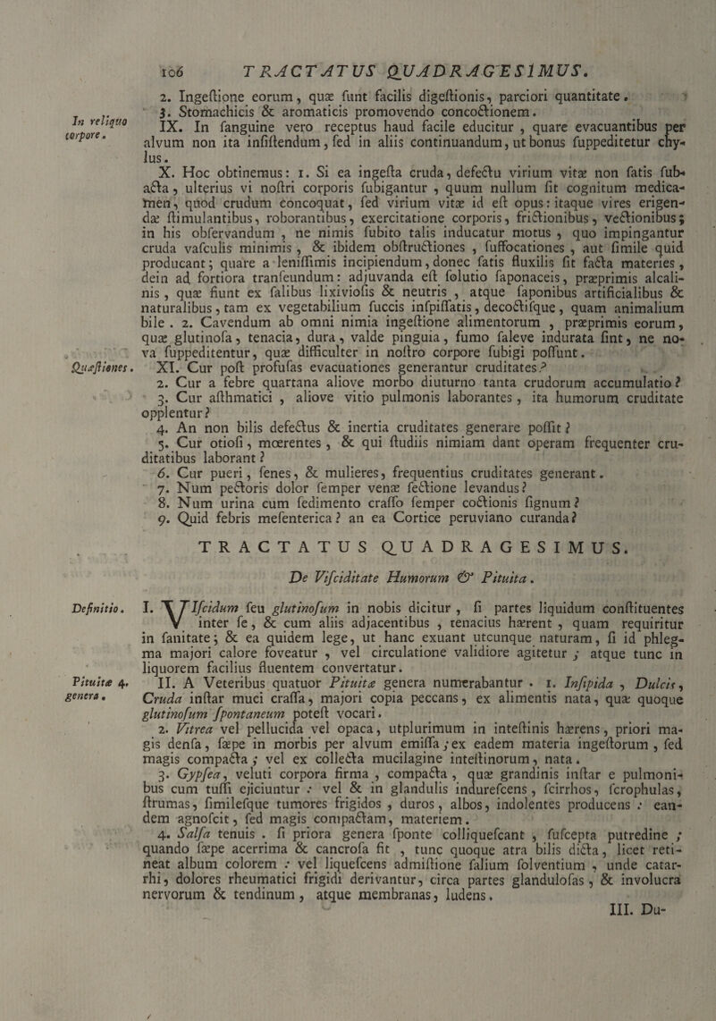 torpore, Qucejliones. Definitio. Pituita 4. genera • 10 6 TRACTATUS QUADRAGESIMUS. 2. Ingeftione eorum, quse fiint facilis digeftionis, parciori quantitate. $. Stomachicis & aromaticis promovendo concodionem. IX. In fanguine vero receptus haud facile educitur , quare evacuantibus per alvum non ita infiftendum, fed in aliis continuandum, ut bonus fuppeditetur cny- lus. X. Hoc obtinemus: 1. Si ea ingefta cruda, defectu virium vita; non fatis fub- ada, ulterius vi noftri corporis fubigantur , quum nullum fit cognitum medica¬ men, quod crudum concoquat, fed virium vitae id eft opus: itaque vires erigen¬ da; ftimulantibus, roborantibus, exercitatione corporis, frictionibus, vedionibus; in his obfervandum , ne nimis fubito talis inducatur motus , quo impingantur cruda vafculis minimis , & ibidem obftrudiones , fuffocationes , aut fimile quid producant; quare a leniflimis incipiendum, donec fatis fluxilis fit fada materies, dein ad. fortiora tranfeundum: adjuvanda eft folutio faponaceis, praeprimis alcali- nis, qua; fiunt ex Talibus lixiviofis & neutris , atque faponibus artificialibus & naturalibus, tam ex vegetabilium factis infpiflatis, decoCtifque , quam animalium bile . 2. Cavendum ab omni nimia ingeftione alimentorum , praeprimis eorum, qua; glutinofa, tenacia, dura, valde pinguia, fumo faleve indurata fint, ne no¬ va fuppeditentur, quas difficulter in noftro corpore fubigi poflunt. XI. Cur poft profufas evacuationes generantur cruditates? 2. Cur a febre quartana aliove morbo diuturno tanta crudorum accumulatio ? 3. Cur afthmatici , aliove vitio pulmonis laborantes, ita humorum cruditate opplentur? 4. An non bilis defetius & inertia cruditates generare poflit ? 5. Cur otiofi, moerentes, & qui ftudiis nimiam dant operam frequenter cru¬ ditatibus laborant ? 6. Cur pueri, fenes, & mulieres, frequentius cruditates generant. 7. Num pedoris dolor femper venas fetiione levandus? 8. Num urina cum fedimento craffo femper codionis fignum? 9. Quid febris mefenterica ? an ea Cortice peruviano curanda? TRACTATUS QUADRAGESIMUS. De Vifciditate Humorum & Pituita. I. T TIfeidum feu glutinofum in nobis dicitur, fi partes liquidum conftituentes V inter fe, & cum aliis adjacentibus , tenacius hserent , quam requiritur in fanitate; & ea quidem lege, ut hanc exuant utcunque naturam, fi id phleg¬ ma majori calore foveatur , vel circulatione validiore agitetur ; atque tunc in liquorem facilius fluentem convertatur. II. A Veteribus quatuor Pituita genera numerabantur . 1. Infipida , Dulcis, Cruda inftar muci crafla, majori copia peccans, ex alimentis nata, qua quoque glutinofum /pontaneum poteft vocari. 2. Vitrea vel pellucida vel opaca, utplurimum in inteftinis hasrens, priori ma¬ gis denfa, faspe in morbis per alvum emiflay ex eadem materia ingeftorum , fed magis compada ; vel ex colleda mucilagine inteftinorum, nata. 3. Gypfea, veluti corpora firma , compada, qua; grandinis inftar e pulmoni¬ bus cum tuffi ejiciuntur .• vel & in glandulis indurefeens, fcirrhos, fcrophulas, ftrumas, fimilefque tumores frigidos , duros, albos, indolentes producens .* ean¬ dem agnofeit, fed magis compadam, materiem. 4. Salfa tenuis . fi priora genera fponte colliquefcant , fufeepta putredine ; quando fepe acerrima & cancrofa fit , tunc quoque atra bilis dida, licet reti¬ neat album colorem : vel liquefeens admiftione falium folventium , unde catar- rhi, dolores rheumatici frigidi derivantur, circa partes glandulofas, & involucra nervorum & tendinum, atque membranas, ludens. III. Du-