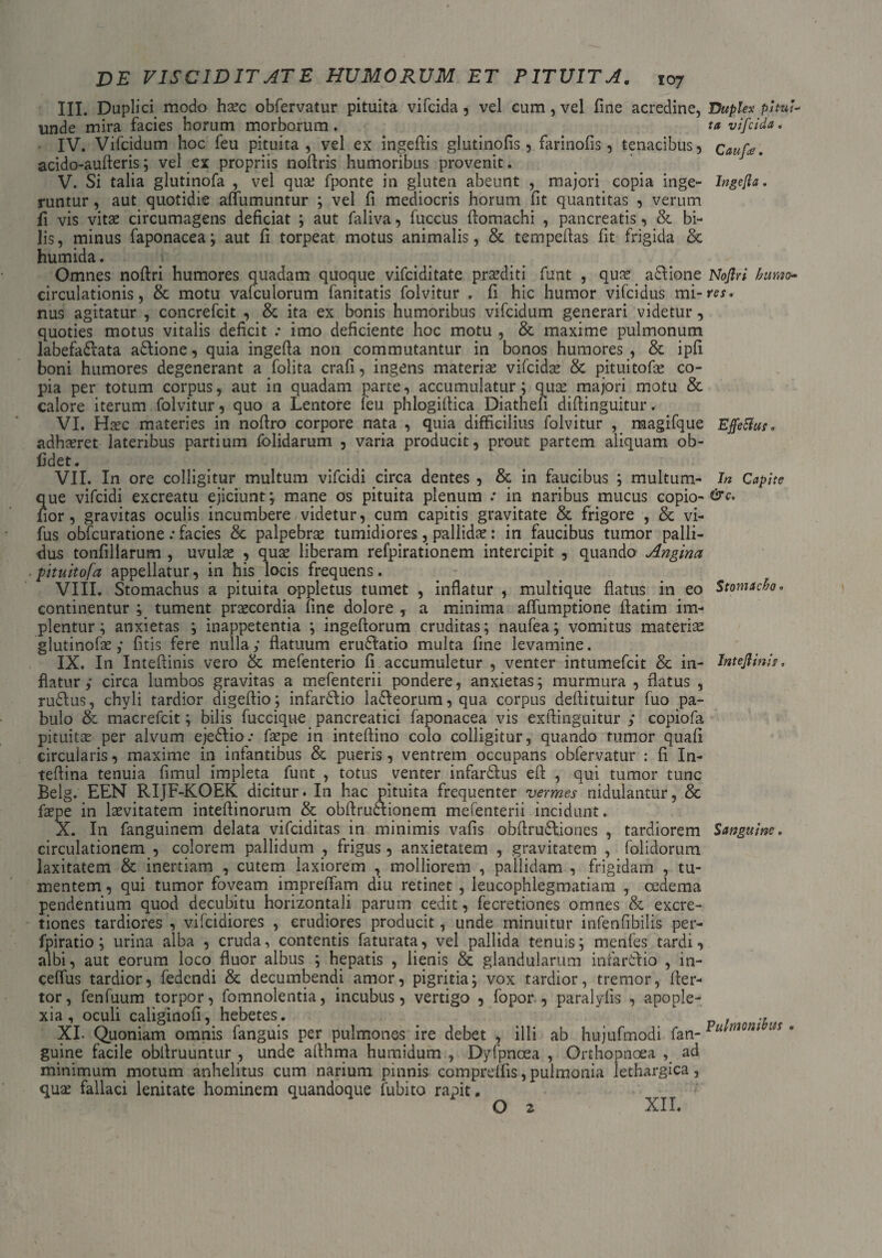 III. Duplici modo haec obfervatur pituita vifcida , vel cum, vel fine acredine, Duplex pltui- unde mira facies horum morborum. ta vifcida. IV. Vifcidum hoc feu pituita, vel ex ingefiis glutinofis , farinofis, tenacibus, cauf*. acido-aufteris; vel ex propriis nortris humoribus provenit. _ J V. Si talia glutinofa , vel quae fponte in gluten abeunt , majori copia inge- Ingefla. runtur, aut quotidie affumuntur ; vel fi mediocris horum fit quantitas , verum fi vis vitae circumagens deficiat ; aut faliva, fuccus flomachi , pancreatis, & bi¬ lis, minus faponacea; aut fi torpeat motus animalis, & tempeflas fit frigida & humida. Omnes noftri humores quadam quoque vifciditate praediti funt , quae _ atlione Noftri humo- circulationis, & motu vafculorum fanitatis folvitur . fi hic humor vifcidus mi-re*. nus agitatur , concrefcit , & ita ex bonis humoribus vifcidum generari videtur, quoties motus vitalis deficit : imo deficiente hoc motu , & maxime pulmonum labefatlata atlione, quia ingefia non commutantur in bonos humores , & ipfi boni humores degenerant a folita crafi, ingens materiae vifcidae & pituitofae co¬ pia per totum corpus, aut in quadam parte, accumulatur; quae majori motu & calore iterum folvitur, quo a Lentore feu phlogifiica Diatheli difiinguitur. VI. Haec materies in nofiro corpore nata , quia difficilius folvitur , magifque Effeftus* adhaeret lateribus partium folidarum , varia producit, prout partem aliquam ob¬ lidet. VII. In ore colligitur multum vifcidi circa dentes , & in faucibus ; multum- In Capite que vifcidi excreatu ejiciunt ; mane os pituita plenum .* in naribus mucus copio- lior, gravitas oculis incumbere videtur, cum capitis gravitate & frigore , & vi- fus obfcuratione: facies & palpebrae tumidiores, pallidae: in faucibus tumor palli¬ dus tonfillarum , uvulae , quae liberam refpirationem intercipit , quando Angina pttuitofa appellatur, in his locis frequens. VIII. Stomachus a pituita oppletus tumet , inflatur , multique flatus in eo Stomacho, continentur ; tument praecordia line dolore , a minima affumptione ftatim im¬ plentur; anxietas ; inappetentia ; ingeftorum cruditas; naufea; vomitus materiae glutinofae ,* fitis fere nulla; flatuum erudlatio multa fine levamine. IX. In Intefiinis vero & mefenterio fi accumuletur , venter intumefcit & in- Intejlinis, flatur; circa lumbos gravitas a mefenterii pondere, anxietas; murmura , flatus , rudius, chyli tardior digeflio; infartlio latleorum, qua corpus deflituitur fuo pa¬ bulo & macrefcit; bilis fuccique pancreatici faponacea vis exflinguitur ; copiofa pituitae per alvum ejetlio.* faepe in inteflino colo colligitur, quando rumor quafi circularis, maxime in infantibus & pueris, ventrem occupans obfervatur : fi In- teflina tenuia fimul impleta funt , totus venter infartlus efi , qui tumor tunc Belg. EEN RIJF-KOEK dicitur. In hac pituita frequenter vermes nidulantur, & faepe in laevitatem inteflinorum & obftrutlionem mefenterii incidunt. X. In fanguinem delata vifciditas in minimis vafis obflrudliones , tardiorem Sanguine. circulationem , colorem pallidum , frigus, anxietatem , gravitatem , folidorum laxitatem & inertiam , cutem laxiorem , molliorem , pallidam , frigidam , tu¬ mentem , qui tumor foveam impreffam diu retinet , leucophlegmatiam , cedema pendentium quod decubitu horizontali parum cedit, fecretiones omnes & excre- tiones tardiores , vifcidiores , erudiores producit, unde minuitur infenfibilis per- fpiratio; urina alba , cruda, contentis faturata, vel pallida tenuis; menfes tardi, albi, aut eorum loco fluor albus ; hepatis , lienis & glandularum infarti io , in¬ certus tardior, fedendi & decumbendi amor, pigritia; vox tardior, tremor, rter- tor, fenfuum torpor, fomnolentia, incubus, vertigo , fopor , paralylis , apople¬ xia, oculi caliginofi, hebetes. XI. Quoniam omnis fanguis per pulmones ire debet , illi ab hujufmodi fan- m * guine facile obflruuntur , unde aflhma humidum , Dyfpnoea , Orthopnoea ad minimum motum anhelitus cum narium pinnis compreffis ,pulmonia lethargica, quae fallaci lenitate hominem quandoque fubito rapit. O 2 XII.