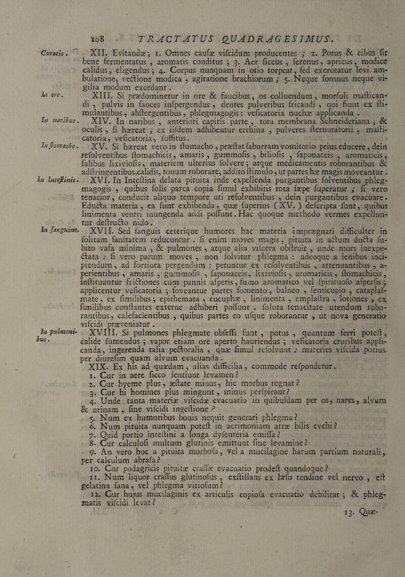 io8 TRACTATUS QUADRAGESIMUS. Curatio. XII. Evitandae; i. Omnes caufo vifcidum producentes y 2. Potus & cibus fit bene fermentatus , aromatis conditus ; 3. Aer ficcus , ferenus, apricus, modice calidus, eligendus; 4. Corpus nunquam in otio torpeat, fed exerceatur levi am¬ bulatione, veftione modica , agitatione brachiorum y 5. Neque fomnus neque vi¬ gilia modum excedant. ^ ore• XIII. Si prodominetur in ore & faucibus, os colluendum, morfuli maflican- di , pulvis in fauces infpergendus , dentes pulveribus fricandi , qui fiunt ex fti- mulantibus 9 abflergentibus, phlegmagogis: veficatoria nuchas applicanda . In naribus. XIV. In naribus , anteriori capitis parte , tota membrana Schneideriana , & oculis , fi haereat y ex iifdem adhibentur errhina , pulveres fternutatorii , mafti- catoria, veficatoria, fuffitus. InJiomacho. XV. Si haereat vero in ftomacho , praedat faburram vomitorio prius educere , dein refolventibus llomachicis, amaris , gummofis , biliofis , faponaceis , aromaticis, falibus lixiviofis, materiem ulterius folvere; atque medicamentis roborantibus & adftringentibus,calidis, tonum roborare, addito fiimulo,ut partes hae magis moveantur . In Intefiinis» XVI. In Inteftina delata pituita mde expellenda purgantibus folventibus phleg¬ magogis , quibus folis parca copia fimul exhibitis tota fope fuperatur y fi vero tenacior, conducit aliquo tempore uti re folventibus , dein purgantibus evacuare. Edu6\a materia, ea funt exhibenda, quae fuperius (XV. ) defcripta funt, quibus linimenta ventri inungenda addi poliunt. Hac quoque methodo vermes expellun¬ tur deftru&o nido. In [anguine. XVII. Sed fanguis ceterique humores hac materia impraegnati difficulter in folitam fanitatem reducuntur . fi enim moves magis, pituita in a£lum dudla fu- bito vafa minima , & pulmones , atque alia vifcera obfiruit , unde mors inexpe* dfata : fi vero parum moves , non folvitur phlegma : adeoque a lenibus inci¬ piendum , ad fortiora pergendum : petuntur ex refolventibus , attenuantibus , a- perientibus , amaris , gummofis , faponaceis, lixiviofis , aromaticis, llomachicis, infiituantur fri&iones cum pannis afperis, fumo aromatico vel Ipirituofo afperfis; applicentur veficatoria ; foveantur partes fomento , balneo , femicupio , cataplaf- mate, ex fimilibus; epithemata , cucupho , linimenta , emplallra , lotiones , ex fimilibus conflantes externe adhiberi polfunt . foluta tenacitate utendum robo¬ rantibus, calefacientibus , quibus partes eo ufque roborantur , ut nova generatio vifcidi proveniatur . In pulmoni^ XVIII. Si pulmones phlegmate obfeflfi funt , potus , quantum ferri potefi, ^us‘ calide fumendus ; vapor etiam ore aperto hauriendus ; veficatoria cruribus appli¬ canda, ingerenda talia pedloralia , quo fimul refolvunt ,* materies vifcida potius per diurefim quam alvum evacuanda. XIX- Ex his ad quodam, alias difficilia, commode refpondetur. 1. Cur in aere ficco fentiunt levamen? 2. Cur hyeme plus, ofiate minus, hic morbus regnat? 3. Cur hi homines plus mingunt, minus perfpirant ? 4. Unde tanta materio vifcido evacuatio in quibufdam per os, nares, alvum & urinam , fine vifcidi ingeftione ? 5. Num ex humoribus bonis nequit generari phlegma? 6. Num pituita nunquam poteft in acrimoniam atro bilis evehi? 7. Quid portio inteliini a longa dyfenteria emilfa ? 8. Cur calculofi multum glutinis emittunt fine levamine? 9. A11 vero hoc a pituita morbofa, vela mucilagine harum partium naturali, per calculum abrafa? 10. Cur podagricis pituito craffo evacuatio prodeft quandoque? 11. Num liquor crafius glutinofus , exftillans ex laefo tendine vel nervo , eft gelatina fana, vel phlegma vitiofum? 12. Cur hujus mucilaginis ex articulis eopiofa evacuatio debilitat ; & phleg¬ matis vifcidi levat ?