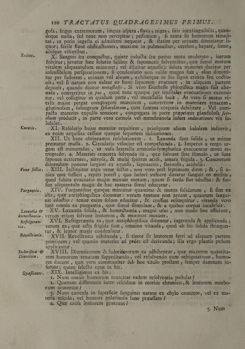 T.xitus • Curatio. Verne fefiio. Purgantia. Laxantia & kumettantia . Refrigeran¬ tia . Revellentia. Sudorifera & Diuretica. Qucejliones. 110 TRACTATUS QUADRAGESIMUS PRIMUS. gofa, frigus extremorum, lingua afpera, flava, nigra, fitis inextinguibilis, quan¬ doque nulla, fed tunc non percipitur; peffimum , fi tanta fit humorum tenaci¬ tas , ut potio ingefla ei admifeeri nequeat , & ffatim per urinam dimittatur li¬ quor; facile fiunt obflru&iones, maxime in pulmonibus, cerebro, hepate, lieney aliifque vifceribus. X. Sanguis ita compa&us, quiete indu&a feu potius motu moderato , iterum folvitur; juvatur haec folutio falibus & faponaceis folventibus, quae fimul motum vitalem aliquantulum minuunt; vel diluitur aquofisf* foluta materies ducitur per infenfibilem perfpirationem, fi condenfatio non valde magna fuit , alias dimitti¬ tur per fudorem , urinam vel alvum , exhibetque in his figna critica feu cocio¬ nis , vel fi natura non valeat eo hunc liquorem evacuare , in aliquam partem deponit, quando dicitur metaflafis . Si vero Diathefis phlogiflica magis fuit alie¬ nata , convertitur in pus , quod tunc quoque per fenfibiks evacuationes excerni¬ tur, vel colligitur in quadam parte, vel metaftafin facit . At vero fi motus vi¬ talis major pergat compingere materiem , convertitur in materiem tenacem, glutinofam , fubnigram fphacelatam, cum fumma corporis debilitate . Vel com- paCa materies expulfo tenuiore , congregata in parte praeprimis glandulofa /c/r- rhum producit , in parte vero carnofa vel membranofa infert tndurationes vix fo- lubiles. XI. Refolutio hujus materiae requiritur, priufquam aliam indolem induerit, ea enim acquifita ceffant quoque fequentes indicationes. XII. Ut hanc obtineamus refolutionem . i. Laxanda funt folida , ut minus prematur maffa. 2. Circulatio velocior efl compefcenda . 3. Impetus a tergo ur¬ gens efl minuendus , ut vafa lateralia arteriofo-lymphatica evacuentur motu re¬ trogrado. 4. Materies concreta folvenda iis , qua? folvunt fine ilimulo , ut funt fapones acefcentes, nitrofa, & multi fpiritus acidi, amara frigida. 5. Concretum diluendum potione largiori ex aquofis, faponaceis, farinofis, acidulis. XIII. Inmtuitur ergo venae fedlio , non vero poft feptimum diem ; & , fi u- nica non fufficit , repeti potefl ; quo latiori vulnere ducatur fanguis eo melius , quod fubita evacuatio magis minuat motum, quam fi tarda fiat educlio: & for- fan aliquantulo magis de hac materia fimul educatur. XIV. Purgantibus quoque minuitur quantitas & motus folidorum , fi flnt ex illis, quae antiphlogiftica dicuntur: verum tantum non juvant , quantum fangui- nis edu&io : tenue enim folum educitur , & craffius relinquitur . vitanda vero funt omnia ea purgantia, quae fimul flimulant, & a quibus corpus incalefcit. XV. Laxantia folida , & hume&antia , magni ufus r non modo hoc efficiunt , verum etiam folvunt lentorem , & minuunt motum . XVI. Refrigerantia ea, quae antiphlogiffica dicuntur, ingerenda & applicanda; verum ea, quae a£lu frigida furit, omnino vitanda, quod ab his folida flringun- tur, & lentor magis condenfatur. XVII. Revellentia adhibenda , fi timor fit lentorem ferri ad aliquam partem principem ; vel quando materies ad pedes ell derivanda; illa ergo plantis pedum applicantur. XVIII. Diureticorum & fudoriferorum ea adhibentur, quae majorem quantita¬ tem humorum tenuium fuppeditando, vel refolvendo cum refrigeratione, humo¬ res ducunt , quae vero communiter fub hoc titulo proflant, femper damnum in* ferunt; quare fele&u opus in his. XIX. Inteiligimus ex his. 1. Num omnis humorum tenacitas eadem refolventia poffulat? 2. Quanam differentia inter vifcidum in morbis chronicis ,& lentorem morbo¬ rum acutorum? 3. Num cuticula in fuperficie fanguinis natans ex chylo concreto, vel ex ma* teria vifeida, vel humore gelatinofo fano praeaffato ? 4. Quae caufa lentorem generans ? Num ad'