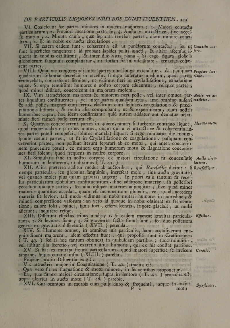 VI. Coalefcunt hx partes minores in molem majorem y i. Majori contadlu particularum ; 2. Propiori locatione juxta fe j 3. Audla vi attradlrice, five accef- fu mutuo ; 4. Minuta caufa , qua? feparata tenebat partes , motu minore conci¬ liato ; 5. Et in nobis ex audla circulatione. VII. Si cetera eadem funt , cohaerentia efi: ut pundlorum contadlus , feu ut Contatlu ma¬ lunt fuperfkies tangentes ; id probant lapides politi juncti , & altior afcenfus li-jore. quoris in tubulis exiliffimis , & inter duo vitra plana . Si ergo figura globofa globulorum fanguinis complanatur, ut forfan fit in vifciditate , tenacius cohae¬ rent partes. ^ n- VIII. Quia vis congregandi inter partes non longe extenditur , & plufquam Propiore loca- quadratum diftantiae decrelcit in receffu, fi ergo auferatur medium , quod partes tione. removebat, concrefcunt firmiter, ut vidimus fieri in cryftallifatione, exhalatione aquce. Si ergo tenuifiimi humores e nofiro corpore educuntur , reliquae partes , quod minus diftant, concrefcunt in majorem molem . IX. Vim attradlricem majorem & minorem fieri poffe , vel inter omnes par- Autia vi ar¬ tes liquidum confiituentes , vel inter partes quafdam ejus, i,mo omnino auferri trattrice . & addi poffe, magnes cum ferro, eledlrum cum fefiucis, coagulationis & praeci¬ pitationis hifioria , & multa alia comprobant , ut & experimenta , cum noftris humoribus capta, hoc idem confirmant : quid autem addatur aut dematur nefci- mus: fieri tamen pofie certum eft . X. Quamvis concrefcerent partes in quiete, tamen fi turbetur continuo liquor, Minuto motu. quod major addatur partibus motus, quam qui a vi attradlrice & cohaerentia in¬ ter partes poteft compefci, folutus manebit liquor, fi ergo minuatur ille motus, fponte coeunt partes , ut fit in Cryfiallifatione & coagulatione .* pofiquam con¬ creverint partes, non poflunt iterum feparari ab eo motu , qui antea concretio¬ nem praevenire potuit. ex minori ergo humorum motu & ftagnatione concretio¬ nes fieri folent, quod frequens in nofiro corpore. . XI. Singularis fane in nofiro corpore ex majori circulatione fit condenfatio AuBa circu- humorum in lentorem, ut diximus ( T. 41. ) latione. XII. Alius praeterea additur modus ab audtoribus , qui Rarefatlio dicitur : fi Rarefattione . nempe particula , feu globulus fanguinis , increfcat mole , fine audla gravitate; vel quando moles plus quam gravitas augetur . In priori cafu tantum fit recef- fus particularum globulum conftituentium , fine additione materis ; in pofieriori recedunt quoque partes , fed alia infuper materies adjungitur y five quod minor materis quantitas accedat, quam eft incrementum globuli , vel quod accedens materia fit levior, tali modo vidimus in nobis mutari humores in putredine, & minori compreftione vaforum : an vero id quoque in nobis obtineat ex fermenta- tione, calore folis, balnei, ignis foci , effervefcentia, frigore glaciali , ut multi afferunt, inquirere reftat. XIII. Differunt effedlus tribus modis y 1. Si eadem maneat gravitas particula- E'Jfeftut. rum ; 2. Si leviores fiant ; 3. Si graviores fa£Is fimul funt . fed duo pofteriora genera ex gravitatis differentia ( XVII. ) petenda. XIV. Si Humores omnes, in omnibus fuis particulis, hanc acquifiverunt ma¬ gnitudinem majorem , idem effedlus fiunt . qui propofiti funt in Craffitudine ; ( T. 43. ) fed fi hoc tantum obtineat in quibufdam partibus ; tunc minuitur , vel fiftitur illa fecretio, vel excretio iftius humoris , qui ex his confiat partibus. XV. Si fiat ex mutata figura particularum, quod majori fuperficie fe invicem Curatio. tangant, hujus curatio infra ( XLIII. ) patebit. Propior locatio Diluentia exigit. Vix attradlrix major in Coagulatione ( T. 42. ).tradita efi. Quce vero fit ex ftagnatione & motu minore, in fequentibus proponetur. Ea, quae fit ex majori circulatione, fupra in lentore ( T. 41. ) propofita efi, atque ulterius in audio motu ( T. 46. ) patebit. XVI. Cur omnibus in.morbis cum pulfu duro & frequenti , atque in majori QuaHiottts. P 2 motu