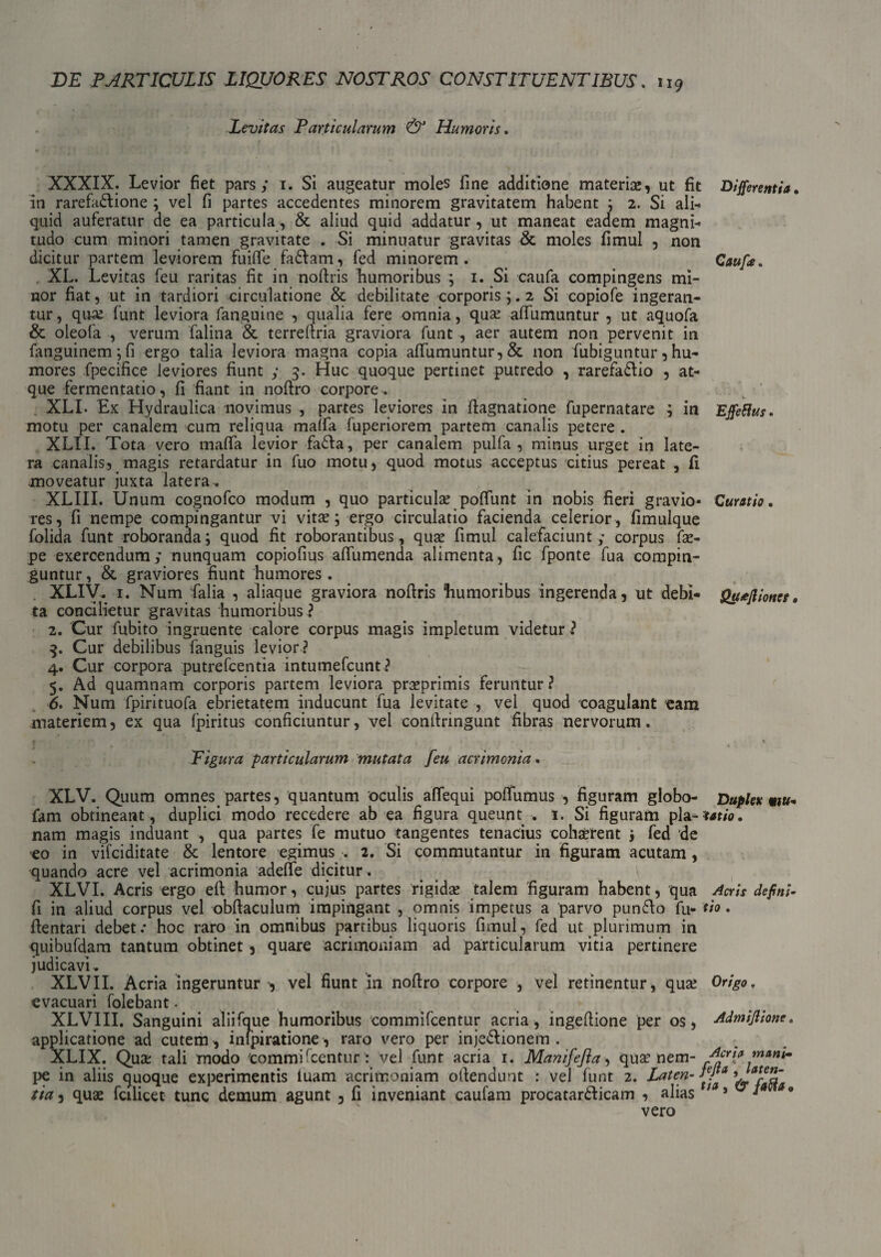 Levitas Particularum & Humoris. XXXIX. Levior fiet pars; 1. Si augeatur moles fine additione materiae, ut fit in rarefa&ione ; vel fi partes accedentes minorem gravitatem habent ; 2. Si ali¬ quid auferatur de ea particula, & aliud quid addatur , ut maneat eadem magni¬ tudo cum minori tamen gravitate . Si minuatur gravitas & moles fimul , non dicitur partem leviorem fuifie fa&am, fed minorem. XL. Levitas feu raritas fit in nofiris humoribus ; 1. Si caufa compingens mi¬ nor fiat, ut in tardiori circulatione & debilitate corporis;. 2 Si copiofe ingeran¬ tur , qua? funt leviora fanguine , qualia fere omnia, qua? alTumuntur , ut aquofa & oleofa , verum falina & terrefiria graviora funt , aer autem non pervenit in fanguinem;fi ergo talia leviora magna copia alTumuntur, & non fubiguntur, hu¬ mores fpecifice leviores fiunt ; 3. Huc quoque pertinet putredo , rarefadio , at¬ que fermentatio, fi fiant in nofiro corpore . XLI. Ex Hydraulica novimus , partes leviores in fiagnatione fupernatare ; in motu per canalem cum reliqua malfa fuperiorem partem canalis petere . XLII. Tota vero malfa levior fada, per canalem pulfa , minus urget in late¬ ra canalis, magis retardatur in fuo motu, quod motus acceptus citius pereat , fi. moveatur juxta latera. XLIII. Unum cognofco modum , quo particulae polfunt in nobis fieri gravio¬ res, fi nempe compingantur vi vitae; ergo circulatio facienda celerior, fimulque folida funt roboranda; quod fit roborantibus, quae fimul calefaciunt; corpus fae- pe exercendum; nunquam copiofius alfumenda alimenta, fic fponte fua compin¬ guntur , & graviores fiunt humores. XLIV. 1. Num Talia , aliaque graviora nofiris humoribus ingerenda, ut debi¬ ta concilietur gravitas humoribus ? 2. Cur fubito ingruente calore corpus magis impletum videtur ? 3. Cur debilibus fanguis levior ? 4. Cur corpora putrefcentia intumefcunt? 5. Ad quamnam corporis partem leviora praeprimis feruntur ? 6. Num fpirituofa ebrietatem inducunt fua levitate , vel quod coagulant eam materiem, ex qua fpiritus conficiuntur, vel confiringunt fibras nervorum. Differentia • Caufa. Effethfs. Curatio. Quejlioncr • ( Figura particularum mutata feu acrimonia. XLV. Quum omnes, partes, quantum oculis aflequi polfumus , figuram globo- Duplex mu- Tam obtineant, duplici modo recedere ab ea figura queunt . 1. Si figuram pla-m/o. nam magis induant , qua partes fe mutuo tangentes tenacius cohaerent $ fed de eo in vilciditate & lentore egimus . 2. Si commutantur in figuram acutam , quando acre vel acrimonia adelfe dicitur . XLVI. Acris ergo eft humor, cujus partes rigidae talem figuram habent, qua Acris defini¬ ti. in aliud corpus vel obfiaculum impingant , omnis impetus a parvo punfto fu- tio. fientari debet.* hoc raro in omnibus partibus liquoris fimul, fed ut plurimum in quibufdam tantum obtinet, quare acrimoniam ad particularum vitia pertinere judicavL XLVII. Acria ingeruntur , vel fiunt in nofiro corpore , vel retinentur, quae Origo. evacuari folebant... XLVIII. Sanguini aliifque humoribus commifcentur acria, ingefiione per os, Admijlione. applicatione ad cutem , infpiratione, raro vero per inje&ionem . XLIX. Qua: tali modo commifcentur : vel funt acria 1. Manifejia, qua? nem- pe in aliis quoque experimentis luam acrimoniam ofiendunt : vel funt 2. Laten-**Pa vaj-eZ' tia 3 quae fcilicet tunc demum agunt , fi inveniant caufam procatar&icam , alias t* *• vero