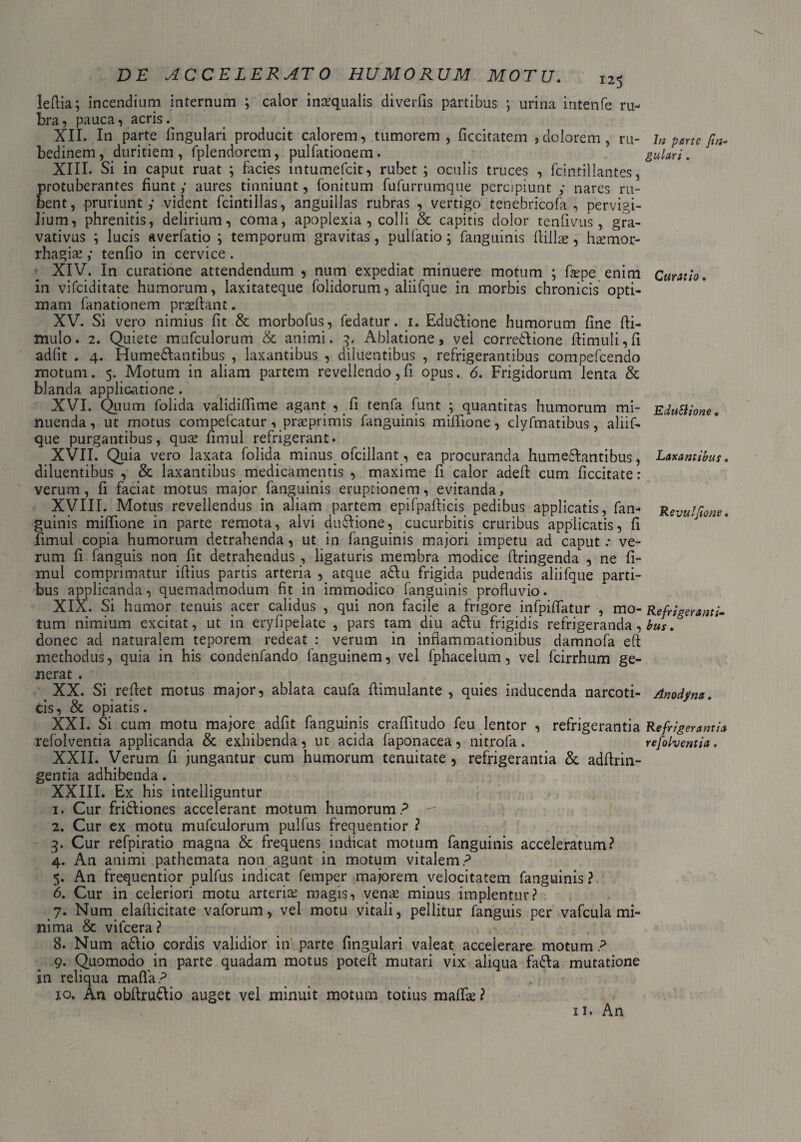 leflia; incendium internum ; calor inaequalis diverfis partibus j urina intenfe ru¬ bra , pauca, acris. XII. In parte lingulari producit calorem, tumorem, ficcitatem ,dolorem, ru¬ bedinem, duritiem, fplendorem, pulfationem. XIII. Si in caput ruat ; facies intumefcit, rubet; oculis truces , fcintillantes, protuberantes fiunt; aures tinniunt, fonitum fufurrumque percipiunt; nares ru¬ bent, pruriunt; vident fcintillas, anguillas rubras , vertigo tenebricofa , pervigi¬ lium, phrenitis, delirium, coma, apoplexia , colli & capitis dolor tenfivus, gra- vativus ; lucis averfatio ; temporum gravitas, pullatio; fanguinis llillse, haemor¬ rhagiae ; tenfio in cervice. XIV. In curatione attendendum , num expediat minuere motum ; faepe enim in vifciditate humorum, laxitateque folidorum, aliifque in morbis chronicis opti¬ mam fanationem praeftant. XV. Si vero nimius fit & morbofus, fedatur. 1. Edudlione humorum fine fli- ttiulo. 2. Quiete mufculorum & animi. 3. Ablatione, vel corregione fiimuli,fi adiit . 4. Humedlantibus , laxantibus , diluentibus , refrigerantibus compefcendo motum. 5. Motum in aliam partem revellendo, fi opus. 6. Frigidorum lenta & blanda applicatione. XVI. Quum folida validiflime agant , fi tenfa funt ; quantitas humorum mi¬ nuenda, ut motus compefcatur , praeprimis fanguinis miflione, clyfrnatibus, aliif¬ que purgantibus, quae fimul refrigerant. XVII. Quia vero laxata folida minus ofcillant, ea procuranda humedlantibus, diluentibus , & laxantibus medicamentis , maxime fi calor adefl cum ficcitate: verum, fi faciat motus major fanguinis eruptionem, evitanda, XVIII. Motus revellendus in aliam partem epifpafticis pedibus applicatis, fan¬ guinis mifiione in parte remota, alvi dudlione, cucurbitis cruribus applicatis, fi fimul copia humorum detrahenda, ut in fanguinis majori impetu ad caput: ve¬ rum fi fanguis non fit detrahendus , ligaturis membra modice ftringenda , ne fi¬ mul comprimatur illius partis arteria , atque adlu frigida pudendis aliifque parti¬ bus applicanda, quemadmodum fit in immodico fanguinis profluvio. XIX. Si humor tenuis acer calidus , qui non facile a frigore infpiflatur , mo¬ tum nimium excitat, ut in eryfipelate , pars tam diu adlu frigidis refrigeranda, donec ad naturalem teporem redeat : verum in inflammationibus damnofa eft methodus, quia in his condenfando fanguinem, vel fphacelum, vel fcirrhum ge¬ nerat . XX. Si reflet motus major, ablata caufa fiimulante , quies inducenda narcoti¬ cis, & opiatis. XXI. Si cum motu majore adfit fanguinis crafiitudo feu lentor , refrigerantia refolventia applicanda & exhibenda, ut acida faponacea, nitrofa. XXII. Verum fi jungantur cum humorum tenuitate , refrigerantia & adflrin- gentia adhibenda. XXIII. Ex his intelliguntur 1. Cur fridliones accelerant motum humorum? 2. Cur ex motu mufculorum pulfus frequentior ? 3. Cur refpiratio magna & frequens indicat motum fanguinis acceleratum? 4. An animi pathemata non agunt in motum vitalem? 5. An frequentior pulfus indicat femper majorem velocitatem fanguinis ? 6. Cur in celeriori motu arteria; magis, venas minus implentur? 7. Num elaflicitate vaforum, vel motu vitali, pellitur fanguis per vafcula mi¬ nima & vifcera ? 8. Num adlio cordis validior in parte fingulari valeat accelerare motum ? 9. Quomodo in parte quadam motus potefi mutari vix aliqua fadla mutatione in reliqua mafla? 10. An obfirudlio auget vel minuit motum totius maflas? 11. An Jn parte fi fi¬ gulari . Curatio. EduSiione. Laxantibus. Revulfione. Refrigeranti¬ bus . Anodyna. Refrigerantia refolventia. /