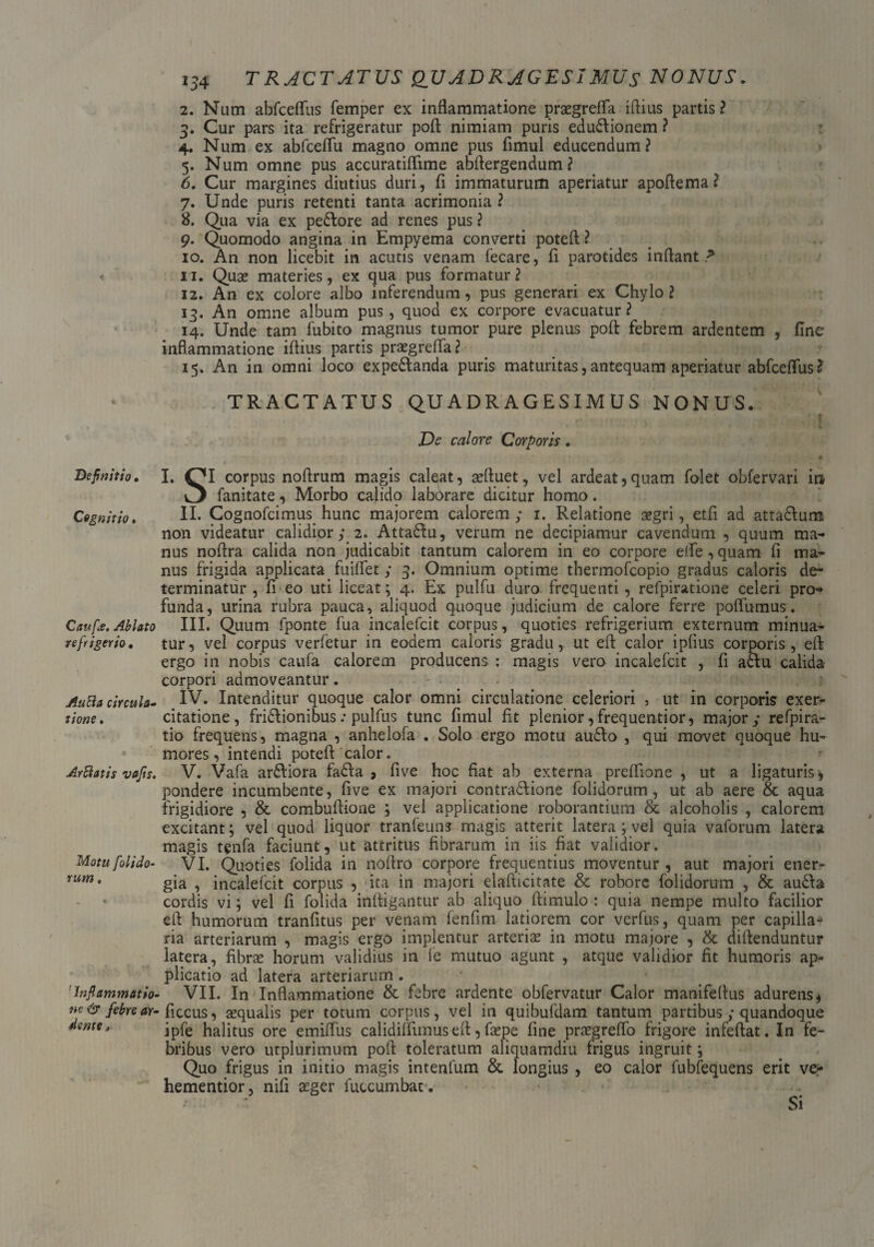 \ * Definitio• Cognitio. C au fis. Ablato refrigerio. Au8a circula¬ tione . Arelatis vafis. Motu fiolido- 'Inflammatio¬ ne & febre ar- dente, 234 TRACTATUS QUADRAGESIMUS NONUS. 2. Num abfceflfus femper ex inflammatione praegrefla iflius partis? 3. Cur pars ita refrigeratur pofl nimiam puris edudlionem ? 4. Num ex abfceflii magno omne pus fimul educendum? 5. Num omne pus accuratiflfime abflergendum ? 6. Cur margines diutius duri, fi immaturum aperiatur apoflema? 7. Unde puris retenti tanta acrimonia ? 8. Qua via ex pedlore ad renes pus ? 9. Quomodo angina in Empyema converti poteft? 10. An non licebit in acutis venam fecare, fi parotides inflant? 11. Quae materies, ex qua pus formatur? 12. An ex colore albo inferendum, pus generari ex Chylo? 13. An omne album pus, quod ex corpore evacuatur? 14. Unde tam fubito magnus tumor pure plenus pofl febrem ardentem , fine inflammatione iflius partis praegrefla? 15. An in omni loco expedlanda puris maturitas,antequam aperiatur abfceflfus? TRACTATUS QUADRAGESIMUS NONUS. De calore Corporis. ♦ I. OI corpus noflrum magis caleat, affluet, vel ardeat,quam folet obfervari in fanitate, Morbo calido laborare dicitur homo. II. Cognofcimus hunc majorem calorem ; 1. Relatione aegri, etfi ad attadlum non videatur calidior ; 2. Attadlu, verum ne decipiamur cavendum , quum mag¬ nus noflra calida non judicabit tantum calorem in eo corpore eife , quam fi ma¬ nus frigida applicata fuiflet y 3. Omnium optime thermofeopio gradus caloris de¬ terminatur , fi eo uti liceat ; 4. Ex pulfu duro frequenti, refpiratione celeri pro* funda, urina rubra pauca, aliquod quoque judicium de calore ferre poflumus. III. Quum fponte fua incalefcit corpus, quoties refrigerium externum minua¬ tur, vel corpus verfetur in eodem caloris gradu, ut eft calor ipfius corporis, efl; ergo in nobis caufa calorem producens : magis vero incalefcit , fi adlu calida corpori admoveantur. IV. Intenditur quoque calor omni circulatione celeriori , ut In corporis exer¬ citatione, fridlionibus: pulfus tunc fimul fit plenior, frequentior, major y refpira- tio frequens, magna , anhelofa . Solo ergo motu audio , qui movet quoque hu¬ mores, intendi pote A calor. V. Vafa ardliora fadla , five hoc fiat ab externa preflione , ut a ligaturis* pondere incumbente, five ex majori contradlione folidorum, ut ab aere & aqua frigidiore , & combuflione ; vel applicatione roborantium & alcoholis , calorem excitant; vel quod liquor tranfeun? magis atterit latera; vel quia vaforum latera magis tenfa faciunt, ut attritus fibrarum in iis fiat validior. VI. Quoties folida in noflro corpore frequentius moventur , aut majori ener¬ gia , incalefcit corpus , ita in majori elafticitate & robore folidorum , & audla cordis vi; vel fi folida infligantur ab aliquo flimulo : quia nempe multo facilior efl humorum tranfitus per venam ienfim latiorem cor verfus, quam per capilla¬ ria arteriarum , magis ergo implentur arteriae in motu majore , & diflenduntur latera, fibrae horum validius in fe mutuo agunt , atque validior fit humoris ap¬ plicatio ad latera arteriarum. VII. In Inflammatione & febre ardente obfervatur Calor manifeflus adurens * ficcus, aequalis per totum corpus, vel in quibufdam tantum partibus; quandoque ipfe halitus ore emiflus calidiflimus efl, faepe fine praegreffo frigore infeftat. In fe¬ bribus vero utplurimum pofl toleratum aliquamdiu frigus ingruit; Quo frigus in initio magis intenfum & longius , eo calor fubfequens erit ve- hementior, nifi aeger fuccumbat. Si