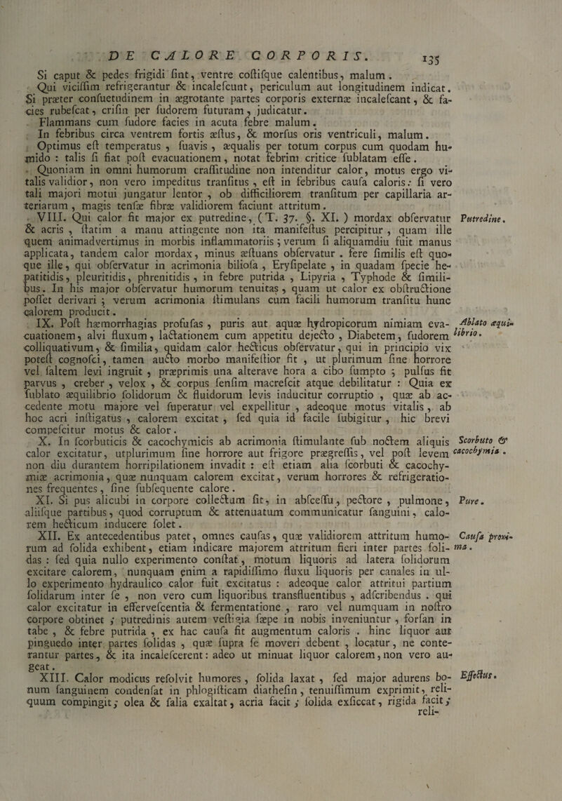 J35 Si caput & pedes frigidi fint, ventre coftifque calentibus, malum. Qui viciffim refrigerantur & incalefcunt, periculum aut longitudinem indicat. Si praeter confuetudinem in aegrotante partes corporis externae incalefcant, & fa¬ cies rubefcat, crifm per fudorem futuram, judicatur. Flammans cum fudore facies in acuta febre malum. In febribus circa ventrem fortis affius, & morfus oris ventriculi, malum. Optimus eft temperatus , fuavis , aequalis per totum corpus cum quodam hu- mido : talis fi fiat poft evacuationem, notat febrim critice fublatam effe. Quoniam in omni humorum craffitudine non intenditur calor, motus ergo vi¬ talis validior, non vero impeditus tranfitus , eft in febribus caufa caloris.* fi vero tali majori motui jungatur Jentor , ob difficiliorem tranfitum per capillaria ar¬ teriarum , magis tenfas fibrae validiorem faciunt attritum. VIII. Qui calor fit major ex putredine, ( T. 37. §. XI. ) mordax obfervatur Putredine. & acris , ftatim a manu attingente non ita manifeftus percipitur , quam ille quem animadvertimus in morbis inflammatoriis; verum fi aliquamdiu fuit manus applicata, tandem calor mordax, minus teftuans obfervatur . fere firnilis eft quo¬ que ille, qui obfervatur in acrimonia biliofa , Eryfipelate , in quadam fpecie he¬ patitidis, pleuritidis, phrenitidis, in febre putrida , Lipyria , Typhode & fimili- bus. In his major obfervatur humorum tenuitas, quam ut calor ex obftruVione poflet derivari ; verum acrimonia ftimulans cum facili humorum tranfitu hunc calorem producit. IX. Poft hsemorrhagias profufas , puris aut aquae hydropicorum nimiam eva- Ablato aqui- cuationem, alvi fluxum, lavationem cum appetitu dejeVo , Diabetem, fudorem Etbno. colliquativum, & fimilia, quidam calor heVicus obfervatur, qui in principio vix poteft cognofci, tamen auclo morbo manifeftior fit , ut plurimum fine horrore vel faltem levi ingruit , praeprimis una alterave hora a cibo fumpto \ pulfus fit parvus , creber , velox , & corpus fenfim macrefcit atque debilitatur : Quia ex fublato aequilibrio folidorum & fluidorum levis inducitur corruptio , quae ab ac¬ cedente motu majore vel fuperatur vel expellitur , adeoque motus vitalis, ab hoc acri inftigatus , calorem excitat , fed quia id facile fubigitur , hic brevi compefcitur motus & calor. X. In fcorbuticis & cacoch^micis ab acrimonia ftimulante fub noVem aliquis Scorhuto & calor excitatur, utplurimum fine horrore aut frigore praegreffis, vel poft levem c*cocbmi* • non diu durantem horripilationem invadit : eft etiam alia fcorbuti oc cacochy- miae acrimonia, quae nunquam calorem excitat, verum horrores & refrigeratio¬ nes frequentes, fine fubfequente calore. XI. Si pus alicubi in corpore colleVum fit, in abfceffu, peVore , pulmone, Pure. aliifque partibus, quod corruptum & attenuatum communicatur fanguini, calo¬ rem heVicum inducere folet. XII. Ex antecedentibus patet, omnes caufas, quae validiorem attritum humo- Caufa pro^ rum ad folida exhibent, etiam indicare majorem attritum fieri inter partes foli-*»*. das : fed quia nullo experimento conftat, motum liquoris ad latera folidorum excitare calorem, nunquam enim a rapidiffimo fluxu liquoris per canales in ul¬ lo experimento hydraulico calor fuit excitatus : adeoque calor attritui partium folidarum inter fe , non vero cum liquoribus transfluentibus , adfcribendus . qui calor excitatur in effervefcentia & fermentatione , raro vel numquam in noftro corpore obtinet ; putredinis autem veffigia fiepe in nobis inveniuntur , forfan in tabe , & febre putrida , ex hac caufa fit augmentum caloris . hinc liquor aut pinguedo inter partes folidas , qute fupra fe moveri debent , locatur, ne conte¬ rantur partes, & ita incalefcerent: adeo ut minuat liquor calorem, non vero au¬ geat . XIII. Calor modicus refolvit humores , folida laxat , fed major adurens bo- EJfectur. num fanguinem condenfat in phlogifticam diathefin, tenuifiimum exprimit, reli¬ quum compingit; olea & falia exaltat, acria facit ; folida exficcat, rigida facit/ reli-